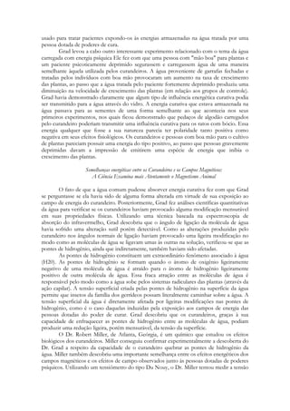 usado para tratar pacientes expondo-os às energias armazenadas na água tratada por uma
pessoa dotada de poderes de cura.
Grad levou a cabo outro interessante experimento relacionado com o tema da água
carregada com energia psíquica Ele fez com que uma pessoa com "mão boa" para plantas e
um paciente psicoticamente deprimido segurassem e carregassem água de uma maneira
semelhante àquela utilizada pelos curandeiros. A água proveniente de garrafas fechadas e
tratadas pelos indivíduos com boa mão provocaram um aumento na taxa de crescimento
das plantas, ao passo que a água tratada pelo paciente fortemente deprimido produziu uma
diminuição na velocidade de crescimento das plantas (em relação aos grupos de controle).
Grad havia demonstrado claramente que algum tipo de influência energética curativa podia
ser transmitido para a água através do vidro. A energia curativa que estava armazenada na
água passava para as sementes de uma forma semelhante ao que acontecia nos seus
primeiros experimentos, nos quais ficou demonstrado que pedaços de algodão carregados
pelo curandeiro poderiam transmitir uma influência curativa para os ratos com bócio. Essa
energia qualquer que fosse a sua natureza parecia ter polaridade tanto positiva como
negativa em seus efeitos fisiológicos. Os curandeiros e pessoas com boa mão para o cultivo
de plantas pareciam possuir uma energia do tipo positivo, ao passo que pessoas gravemente
deprimidas davam a impressão de emitirem uma espécie de energia que inibia o
crescimento das plantas.
Semelhanças energéticas entre os Curandeiros e os Campos Magnéticos:
A Ciência Examina mais Atentamente o Magnetismo Animal
O fato de que a água comum pudesse absorver energia curativa fez com que Grad
se perguntasse se ela havia sido de alguma forma alterada em virtude de sua exposição ao
campo de energia do curandeiro. Posteriormente, Grad fez análises científicas quantitativas
da água para verificar se os curandeiros haviam provocado alguma modificação mensurável
em suas propriedades físicas. Utilizando uma técnica baseada na espectroscopia de
absorção do infravermelho, Grad descobriu que o ângulo de ligação da molécula de água
havia sofrido uma alteração sutil porém detectável. Como as alterações produzidas pelo
curandeiro nos ângulos normais de ligação haviam provocado uma ligeira modificação no
modo como as moléculas de água se ligavam umas às outras na solução, verificou-se que as
pontes de hidrogênio, ainda que indiretamente, também haviam sido afetadas.
As pontes de hidrogênio constituem um extraordinário fenômeno associado à água
(H20). As pontes de hidrogênio se formam quando o átomo de oxigênio ligeiramente
negativo de uma molécula de água é atraído para o átomo de hidrogênio ligeiramente
positivo de outra molécula de água. Essa fraca atração entre as moléculas de água é
responsável pelo modo como a água sobe pelos sistemas radiculares das plantas (através da
ação capilar). A tensão superficial criada pelas pontes de hidrogênio na superfície da água
permite que insetos da família dos gerrídeos possam literalmente caminhar sobre a água. A
tensão superficial da água é diretamente afetada por ligeiras modificações nas pontes de
hidrogênio, como é o caso daquelas induzidas pela exposição aos campos de energia das
pessoas dotadas do poder de curar. Grad descobriu que os curandeiros, graças à sua
capacidade de enfraquecer as pontes de hidrogênio entre as moléculas de água, podiam
produzir uma redução ligeira, porém mensurável, da tensão da superfície.
O Dr. Robert Miller, de Atlanta, Geórgia, é um químico que estudou os efeitos
biológicos dos curandeiros. Miller conseguiu confirmar experimentalmente a descoberta do
Dr. Grad a respeito da capacidade de o curandeiro quebrar as pontes de hidrogênio da
água. Miller também descobriu uma importante semelhança entre os efeitos energéticos dos
campos magnéticos e os efeitos de campo observados junto às pessoas dotadas de poderes
psíquicos. Utilizando um tensiômetro do tipo Du Nouy, o Dr. Miller tentou medir a tensão

 