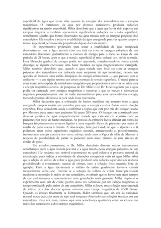 superficial da água que havia sido exposta às energias dos curandeiros ou a campos
magnéticos. O tratamento da água por diversos curandeiros produzia reduções
significativas na tensão superficial. Miller descobriu que a água que havia sido exposta aos
campos magnéticos também apresentava significativas reduções na tensão superficial,
semelhantes àquelas que foram observadas na, água tratada com as energias psíquicas dos
curandeiros. Ele estudou a relativa estabilidade da água energizada para ver quanto tempo a
tensão superficial permaneceria prejudicada depois do trata-mento.
Os experimentos projetados para testar a estabilidade da água energizada
demonstraram que a água tratada com um ímã ou com as energias psíquicas de um
curandeiro liberariam gradualmente o excesso de energia para o meio ao longo de um
período de 24 horas, após o que a tensão superficial já teria voltado aos níveis normais.
Essa liberação gradual de energia podia ser apressada, transformando-se numa rápida
descarga, se alguém encostasse uma haste metálica na água magneticamente carregada.
Miller também descobriu que, quando a água tratada com ímãs ou com as energias
psíquicas dos curandeiros era colocada num recipiente de aço inoxidável, ocorria em
questão de minutos uma súbita dissipação da energia armazenada — que passava para o
ambiente — e um rápido retorno aos níveis normais de tensão superficial. O metal parecia
atuar como uma espécie de sumidouro energético que proporcionava uma via de saída para
a energia magnética curativa. As pesquisas do Dr. Miller e do Dr. Grad sugerem que a água
podia ser carregada com energias magnéticas e curativas e que os metais e substâncias
orgânicas proporcionavam vias de saída intermediárias para essa extraordinária energia,
tornando possível direcioná-la para onde fosse necessária.
Miller descobriu que a colocação de hastes metálicas em contato com a água
energizada proporcionaria um caminho para que a energia curativa fluísse numa direção
específica. Essa descoberta ajuda a confirmar a lógica que está por trás do bacquet usado
por Mesmer, para tratar seus pacientes há quase 200 anos. O bacquet era constituído por
diversas garrafas de água magneticamente tratada que estavam em contato com os
pacientes por meio de hastes metálicas. As pessoas da primeira fileira circular em torno do
bacquet frequentemente estavam ligadas a uma segunda fileira de pacientes por meio de
cordas de pano atadas à cintura. A observação, feita por Grad, de que o algodão e a lã
poderiam atuar como capacitores orgânicos naturais, armazenando e, posteriormente,
transmitindo energia curativa aos ratos, reforça ainda mais a lógica da idéia de Mesmer a
respeito da possibilidade de juntar os pacientes num único circuito de cura através de
cordas de pano.
Em estudos posteriores, o Dr. Miller descobriu diversas outras interessantes
semelhanças entre a água tratada por ímã e a água tratada pelas energias psíquicas de um
curandeiro. Ele projetou um notável experimento no qual utilizava o processo natural da
cristalização para indicar a ocorrência de alterações energéticas sutis na água Miller sabia
que a adição de sulfato de cobre à água para produzir uma solução supersaturada acabaria
possibilitando o crescimento natural de cristais, caso a solução fosse mantida livre de
agitação. Com a água não-tratada o sulfato de cobre geralmente formava cristais
monoclínicos verde-jade. Todavia se a solução de sulfato de cobre fosse pré-tratada
mediante a exposição às mãos de um curandeiro, os cristais que se formavam eram sempre
de cor azul-turquesa e apresentavam uma granulação mais grosseira Miller duplicou o
experimento com sais de cobre, porém dessa vez substituiu por um campo magnético o
campo produzido pelas mãos de um curandeiro. Miller colocou uma solução supersaturada
de sulfato de cobre durante quinze minutos num campo magnético de 4.500 Gauss.
Quando os cristais finalmente se formaram, Miller verificou que, em vez da variedade
normal verde-jade, eles eram do tipo azul-turquesa observado nas soluções tratadas por um
curandeiro. Uma vez mais, vemos aqui uma semelhança qualitativa entre os efeitos das
mãos dos curandeiros e dos campos magnéticos.

 