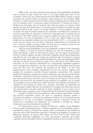 Miller realizou um outro experimento para detectar outras similaridades fisiológicas
entre os efeitos da água tratada com ímãs e os da água tratada pelas mãos de um
curandeiro. Assim como nos estudos pioneiros de Grad, Miller decidiu examinar a taxa de
germinação de sementes depois da exposição à água tratada por um curandeiro. Miller
comparou os efeitos da água normal de torneira, da água tratada por ímãs e da água tratada
por um curandeiro sobre o crescimento vegetal. Ele selecionou 75 sementes de centeio e
dividiu-as em três grupos com 25 sementes cada. Num dos grupos, as sementes foram
regadas com água de torneira comum. O segundo grupo de sementes foi regado com água
de torneira que havia sido exposta a um campo magnético. O terceiro grupo de sementes
foi regado com água de torneira tratada por um curandeiro. Ao término de um período de
espera de quatro dias, ele examinou as sementes de cada grupo para ver quantas haviam
germinado. O Dr. Miller verificou que as sementes regadas com água comum de torneira
apresentavam uma taxa de germinação de 8%, ao passo que aquelas regadas com água
tratada por um curandeiro exibiam uma taxa de germinação de 36% — um aumento de
quatro vezes no número de novos brotos. Ainda mais surpreendente foi a descoberta de
que as sementes regadas com água tratada com ímãs teve um aumento de mais de oito
vezes no número de sementes germinadas (uma taxa de 68%).
Além de serem determinadas as taxas de germinação, as plantas foram examinadas
para se verificar a ocorrência de possíveis diferenças nas taxas de crescimento, as quais
foram determinadas a partir da altura final das plantas oito dias depois da germinação.
Embora as plantas regadas com água tratada pelo curandeiro fossem apenas ligeiramente
mais altas do que as do grupo de controle, que receberam água de torneira as sementes
regadas com água tratada com ímãs produziram plantas que eram aproximadamente 28,6%
mais altas ao cabo do mesmo período de tempo. O que o Dr. Grad e o Dr. Miller haviam
descoberto em seus respectivos laboratórios foi a extraordinária similaridade qualitativa
entre as energias dos curandeiros e dos ímãs, coisa que Franz Anton Mesmer já observara
quase 200 anos antes. Os resultados das pesquisas do Dr. Miller e do Dr. Grad
proporcionaram novas evidências experimentais em favor da natureza magnética das
energias dos curandeiros, conforme Mesmer especulara anteriormente. Eles também
descobriram indicações a respeito dos possíveis mecanismos que estão por trás do bacquet
de Mesmer, o qual podia curar diversos pacientes ao mesmo tempo distribuindo as energias
sutis entre muitas pessoas através do .uso de um circuito de cura especial. Tal como Grad,
Mesmer havia descoberto que garrafas de água poderiam ser carregadas com as energias
dos curandeiros, como se fossem uma espécie de bateria. Esse fenômeno assemelhava-se à
utilização de uma garrafa de Leyden para armazenar eletricidade nos primórdios da
experimentação científica. Devido a essa tendência de as energias sutis fluírem dos locais de
alto potencial pára os de baixo potencial, de forma semelhante ao que acontece com a
eletricidade, alguns curandeiros, como Ambrose Worrall, denominaram-na paraeletricidade.
Quando o trabalho de Grad foi publicado, muitos cientistas especularam a respeito
dos possíveis mecanismos através dos quais os curandeiros poderiam acelerar o
crescimento das plantas e o processo de cicatrização de feridas. Uma teoria aparentemente
plausível era a de que os curandeiros conseguiam apressar os processos normais de
crescimento e cicatrização nos organismos vivos acelerando a atividade das enzimas
celulares que executam normalmente essas funções.
Na mesma época em que o trabalho de Grad veio a público, foram divulgados
diversos estudos demonstrando que os campos magnéticos de alta intensidade tinham a
capacidade de acelerar a atividade das enzimas. Entre os pesquisadores que trabalhavam
nessa área estava a Dra. Justa Smith, uma freira e bioquímica que trabalhava no Instituto de
Dimensões Humanas, do Rosary Hill College, em Nova York.",A Dra. Smith havia
confirmado descobertas publicadas por outros pesquisadores indicando que campos
magnéticos de alta intensidade tinham a capacidade de acelerar as taxas de reação de várias

 