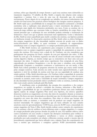 enzimas, efeito que dependia do tempo durante o qual essas enzimas eram submetidas ao
tratamento magnético. O trabalho da Dra. Smith a respeito das relações entre campos
magnéticos e enzimas fora o tema de uma tese de doutorado que ela concluíra
recentemente. Pouco depois de ter completado seu trabalho, ela tomou conhecimento dos
estudos de Grad acerca dos possíveis efeitos biológicos das energias curativas psíquicas. A
Dr. Smith supôs que a possibilidade de as energias dos curandeiros acelerarem a atividade
enzimática seria a explicação mais plausível para o maior crescimento das plantas e a
cicatrização mais rápida dos ferimentos produzidos nos ratos. Como as enzimas são os
burros-de-carga celulares que executam todas as funções metabólicas do corpo físico, é
natural presumir que a aceleração de suas atividades poderia estimular a cicatrização de
ferimentos e fazer com que as plantas crescessem mais rapidamente. Como o laboratório
da Dra. Smith já estava aparelhado para medir a cinética das enzimas, sua hipótese poderia
ser facilmente testada As observações anteriores da Dra. Smith sobre os efeitos biológicos
dos campos magnéticos de alta intensidade também estavam de acordo com os dados
recém-descobertos por Miller, os quais revelaram a existência de surpreendentes
semelhanças entre os campos magnéticos e os campos produzidos pelos curandeiros.
A Dra Smith montou um experimento para comparar os efeitos das mãos dos
curandeiros com os campos magnéticos quanto à capacidade de aumentarem as taxas de
reação das enzimas. Ela contou com a ajuda do Sr. Estebany, um dos curandeiros que
participaram das pesquisas de Grad a respeito da cura por imposição das mãos. A Dra.
Smith fez com que o Sr. Estebany segurasse um tubo de ensaio contendo uma solução da
enzima digestiva tripsina, ao mesmo tempo que se concentrava em fazer uma cura por
imposição das mãos. A tripsina usada nesse experimento fora comprada de uma firma
especializada em produtos bioquímicos e era do tipo puro e cristalino, com atividade
padronizada. Enquanto o curandeiro continuava a concentrar-se em sua tarefa, a Dra.
Smith fazia coletas periódicas de pequenas amostras da enzima que estava sendo tratada
pelas energias curativas. Cada amostra era então testada num espectrofotômetro, o qual
registrava o nível de atividade da enzima com base em sua capacidade de catalisar uma
reação química A Dra. Smith descobriu que o Sr. Estebany tinha a capacidade de aumentar
a velocidade de reação enzimática e que, quanto mais tempo ele segurasse o tubo de ensaio
contendo as enzimas, maior seria a velocidade de reação enzimática. Campos magnéticos
de alta densidade haviam produzido efeitos semelhantes sobre as enzimas, conforme ficara
claro num estudo anterior realizado pela Dra Smith.
A semelhança entre as propriedades das energias dos curandeiros e dos campos
magnéticos, no sentido de acelerar a atividade das enzimas, induziram a Dra Smith a
investigar a possibilidade de que os curandeiros pudessem efetuar suas curas irradiando
alguma espécie de energia magnética Para testar essa hipótese, ela colocou aparelhos
detectores sensíveis ao magnetismo em torno das mãos do curandeiro durante as tentativas
de cura Ela ficou um tanto desanimada ao descobrir que não foi detectado nenhum campo
magnético em torno das mãos dos curandeiros. Para obter os efeitos que haviam sido
observados sobre as enzimas, o curandeiro teria de produzir um campo magnético de
razoável intensidade. Os campos magnéticos que ela havia utilizado em seus estudos
anteriores eram de aproximadamente 13.000 Gauss, cerca de 26.000 vezes a intensidade do
campo magnético da Terra A Dra. Smith decidiu realizar outras variações do experimento
com as enzimas a fim de verificar se havia diferença entre o campo magnético e o campo
de energia produzido pelas pessoas dotadas de poder de cura. Ela também utilizou vários
outros curandeiros em seus estudos a respeito das alterações enzimáticas para verificar se
eles produziriam resultados energéticos semelhantes e testou os efeitos energéticos
produzidos por cada curandeiro em relação a diferentes enzimas usando o mesmo tipo de
procedimento experimental que havia utilizado com a tripsina Num dos experimentos ela
usou a enzima que sintetizava o complexo químico NAD (nicotinamida adenina

 