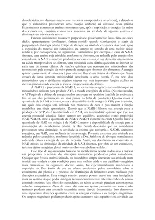 dinucleotídeo, um elemento importante na cadeia transportadora de elétrons), e descobriu
que os curandeiros provocavam uma redução uniforme na atividade dessa enzima
Experimentos com outras enzimas mostraram que, após a exposição às energias das mãos
dos curandeiros, ocorriam consistentes aumentos na atividade de algumas enzimas e
diminuição na atividade de outras.
Embora inicialmente causassem perplexidade, posteriormente ficou claro que esses
dados, aparentemente conflitantes, faziam sentido quando considerados a partir da
perspectiva da fisiologia celular. O tipo de alteração na atividade enzimática observado após
a exposição do material aos curandeiros era sempre no sentido de uma melhor saúde
celular e, por consequência, do organismo. Examinemos, por exemplo, o caso da NADsintetase, uma enzima cuja atividade, conforme se observou, era reduzida pelas energias dos
curandeiros. A NAD, a molécula produzida por essa enzima, é um elemento intermediário
na cadeia transportadora de elétrons, uma minúscula usina elétrica que existe no interior de
cada uma de nossas células. As reações químicas que ocorrem nos mitocôndrios são
responsáveis pela extração da maior parte da energia que obtemos dos alimentos. A energia
química proveniente do alimento é parcialmente liberada na forma de elétrons que fluem
através de uma estrutura mitocondrial semelhante a uma bateria. É no nível dos
mitocôndrios que o vivificante oxigênio executa sua mais importante função: acolher os
elétrons produtores de energia na cadeia transportadora de elétrons.
A NAD é a precursora da NADH, um elemento energético intermediário que os
mitocôndrios utilizam para produzir ATP, a moeda energética da célula. (No nível celular,
o ATP equivale a dólares de energia usados para pagar os operários da célula (as enzimas) a
fim de que eles permaneçam em seus postos na linha de produção.) Quanto maior a
quantidade de NADH existente, maior a disponibilidade de energia (e ATP) para as células,
nas quais essa energia será utilizada nos processos de cura e para manter a função
metabólica em níveis apropriados. Depois que a NADH liberou sua energia para a
produção de ATP, ela é transformada em NAD, um intermediário químico que teve sua
energia potencial reduzida Existe sempre um equilíbrio, conhecido como proporção
NAD/NADH, entre a quantidade de NAD e NADH existente na célula Quanto maior a
quantidade de NAD em relação à de NADH, menor a disponibilidade de energia para a
manutenção do metabolismo celular. A Dra. Smith descobriu que os curandeiros
provocavam uma diminuição na atividade da enzima que convertia a NADH, altamente
energética, em NAD, uma molécula de baixa energia. Portanto, a enzima cuja atividade era
reduzida pelos curandeiros, conforme descobriu a Dra. Smith era do tipo que normalmente
subtrai da célula a energia de que ela necessita Assim, um decréscimo na conversão de
NAD através da diminuição da atividade da NAD-sintetase, por obra de um curandeiro,
teria um efeito energético global positivo sobre «metabolismo celular.
Esse tipo de argumentação baseado no metabolismo celular ajudou-nos a colocar
em perspectiva o sentido das alterações enzimáticas produzidas pelos curandeiros.
Qualquer que fosse a enzima utilizada, os curandeiros sempre alteravam sua atividade num
sentido que tenderia a criar condições para uma melhor saúde e um equilíbrio energético
mais harmonioso no organismo doente. Assim, foi experimentalmente confirmada a
suposição da Dra. Smith de que os efeitos produzidos pelos curandeiros sobre o
crescimento das plantas e o processo de cicatrização de ferimentos eram mediados por
alterações enzimáticas. Essa energia curativa parecia possuir quase que uma inteligência
inata no sentido de que podia distinguir terapeuticamente entre diferentes tubos de ensaio
contendo enzimas. Aos olhos dos curandeiros, os tubos de ensaio pareciam conter apenas
soluções transparentes. Além do mais, eles estavam apenas pensando em curar e não
tentando produzir uma alteração enzimática numa direção determinada. Isso demonstra
uma importante diferença qualitativa entre as energias curativas e os campos magnéticos.
Os campos magnéticos podiam produzir apenas aumentos não-específicos na atividade das

 