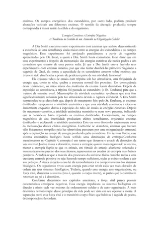enzimas. Os campos energéticos dos curandeiros, por outro lado, podiam produzir
alterações variáveis em diferentes enzimas. O sentido da alteração produzida sempre
correspondia à maior saúde da célula e do organismo.
Energias Curativas e Entropia Negativa:
A Tendência no Sentido de um Aumento na Organização Celular
A Dra Smith executou outro experimento com enzimas que acabou demonstrando
a existência de uma semelhança ainda maior entre as energias dos curandeiros e os campos
magnéticos. Esse experimento foi projetado parcialmente a partir de sugestões
apresentadas pelo Dr. Grad, a quem a Dra. Smith havia consultado. Grad disse que em
seus experimentos a respeito da mensuração das energias curativas ele nunca pedira a um
curandeiro que tratasse de uma pessoa sadia. Já que a Dra Smith estava fazendo seus
experimentos com enzimas intactas, por que não tentar danificá-las primeiro? Seguindo a
sugestão de Grad, ela testou a capacidade de os curandeiros amarem sobre enzimas que
tivessem sido danificadas a ponto de perderem parte de sua atividade funcional.
Ela colocou tubos de ensaio com tripsína sob luz ultravioleta, uma frequência de
energia que, como se sabe, quebra a estrutura normal das proteínas. Em consequência
desse tratamento, os sítios ativos das moléculas da enzima foram destruídos. Depois da
exposição ao ultravioleta, a tripsina foi passada ao curandeiro (o Sr. Estebany) para que a
tratasse da maneira usual. Mensurações da atividade enzimática revelaram que esta fora
significativamente reduzida pela luz ultravioleta devido à ruptura estrutural. A Dra Smith
surpreendeu-se ao descobrir que, depois do tratamento feito pelo Sr. Estebany, as enzimas
danificadas recuperaram a atividade enzimática e que essa atividade continuou a elevar-se
linearmente enquanto durou a exposição do tubo de ensaio às energias curativas. Depois
do tratamento curativo, a atividade enzimática mantinha-se num novo patamar, indicando
que o curandeiro havia reparado as enzimas danificadas. Curiosamente, os campos
magnéticos de alta intensidade produziam efeitos semelhantes, reparando enzimas
danificadas e acelerando a atividade enzimática Esta era uma dimensão inteiramente nova
da mensuração desses efeitos energéticos. Conforme se descobriu, enzimas que haviam
sido fisicamente rompidas pela luz ultravioleta passaram por uma reorganização estrutural
após a exposição ao campo de energia produzido pelo curandeiro. Em termos físicos, esse
sistema enzimático biológico havia sofrido uma diminuição de entropia Conforme
mencionamos no Capítulo 4, entropia é um termo que descreve o estado de desordem de
um sistema Quanto maior a desordem, maior a entropia; quanto mais organizado o sistema,
menor a entropia Supõe-se que os cristais, em virtude do arranjo altamente ordenado e
matematicamente preciso dos seus átomos, representem os estados de entropia mais baixos
possíveis. Acredita-se que a maioria dos processos do universo físico caminhe rumo a uma
crescente entropia positiva ou seja: havendo tempo suficiente, todas as coisas tendem a cair
aos pedaços. A única exceção a essa lei da termodinâmica é o comportamento dos sistemas
biológicos. Os organismos vivos usam energia para criar níveis cada vez mais elevados de
ordem em seus sistemas fisiológicos. Todavia, quando essa energia auto-organizadora, ou
força vital, abandona o sistema (isto é, quando o corpo morre), as partes que o constituem
retornam ao pó e à desordem.
Conforme discutimos nos capítulos anteriores, a força vital parece possuir
características entrópicas negativas. Essa energia impulsiona os sistemas biológicos em
direção a níveis cada vez maiores de ordenamento celular e de auto-organização. A mais
dramática demonstração desse princípio da vida pode ser vista em seu oposto: a morte. A
separação entre essa força vital e o transitório corpo físico que habitou é seguida de poeira,
decomposição e desordem.

 