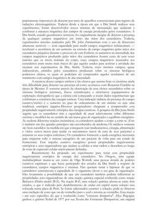 praticamente impossíveis de detectar por meio de aparelhos convencionais para registro de
radiações eletromagnéticas. Todavia desde a época em que a Dra Smith realizou seus
experimentos, foram desenvolvidos novos sistemas de mensuração que ajudaram a
confirmar a natureza magnética dos campos de energia produzidos pelos curandeiros. A
Dra Smith, usando gaussímetros sensíveis, foi originalmente incapaz de detectar a presença
de quaisquer campos magnéticos em torno das mãos dos curandeiros. Todavia,
experimentos recentes realizados pelo Dr. John Zimmerman com o uso de detectores
altamente sensíveis — com capacidade para medir campos magnéticos infinitesimais —
revelaram a ocorrência de um aumento na emissão de campo magnético pelas mãos dos
curandeiros psíquicos durante o processo de cura Embora os aumentos na intensidade dos
campos magnéticos produzido pelas mãos dos curandeiros fossem cerca de cem vezes
maiores que os níveis normais do corpo, esses campos magnéticos associados aos
curandeiros eram muito mais fracos do que aqueles usados para acelerar a atividade das
enzimas nos experimentos da Dra. Smith. Todavia, esses mesmos campos, quase
indetectáveis, emitidos pelos curandeiros produziam sobre os sistemas biológicos
poderosos efeitos, os quais só poderiam ser comparados aqueles resultantes de um
tratamento com campos magnéticos de alta intensidade.
A natureza desses campos etéricos é tão elusiva que mesmo hoje os cientistas ainda
têm dificuldade para detectar sua presença tal como aconteceu com Benjamin Franklin na
época de Mesmer. É somente através da observação de seus efeitos secundários sobre os
sistemas biológicos (enzimas), físicos (cristalização) e eletrônicos (equipamentos de
exploração eletrográficos) que a ciência está começando a reunir dados experimentais que
confirmam a existência das energias etéricas. Uma indicação indireta da presença do campo
curativo/etérico é o aumento no grau de ordenamento de um sistema ou seja: uma
tendência entrópica negativa Diversos pesquisadores chegaram a compreender essa
propriedade negativamente entrópica das energias curativas. A pesquisa da Dra Justa Smith
sugeriu que os curandeiros têm a capacidade de atuar seletivamente sobre diferentes
enzimas e modificá-las no sentido de um maior grau de organização e equilíbrio energético.
Ao acelerar diferentes reações enzimáticas, os curandeiros ajudam o corpo a curar-se. (Este
é também um dos grandes princípios não-reconhecidos da medicina Os médicos somente
são bem-sucedidos na medida em que conseguem usar medicamentos, cirurgia, alimentação
e vários outros meios para ajudar os mecanismos inatos de cura de seus pacientes a
restaurar os seus corpos enfermos.) Os curandeiros fornecem a ajuda energética necessária
para empurrar todo o sistema energético de um paciente de volta para um estado de
homeostase. Esse impulso curativo energético possui propriedades negativamente
entrópicas e auto-organizadoras que ajudam as células a criar ordem e desordem ao longo
de rotas de expressão celular seletivamente definidas.
Recentemente foi projetado um experimento para testar essa propriedade
negativamente entrópica da energia dos curandeiros. No Oregon, uma equipe
multidisciplinar reuniu-se em torno de Olga Worrall, uma pessoa dotada de poderes
curativos espirituais e que havia participado dos estudos da Dra Smith a respeito de
curandeiros, campos magnéticos e enzimas. Eles queriam testar a hipótese de que os
curandeiros aumentavam a capacidade de o organismo elevar o seu grau de organização.
Eles levantaram a possibilidade de que um curandeiro também poderia influenciar as
propriedades auto-organizadoras de uma reação química especial conhecida como reação
Belousov-Zhabo-tinskii (B-Z). Na reação B-Z, uma solução química alterna-se entre dois
estados, o que é indicado pelo desdobramento de ondas em espiral numa solução rasa
colocada numa placa de Petri. Se forem adicionados corantes à solução, pode-se observar
uma oscilação de cores que vai do vermelho para o azul e retorna ao vermelho. Essa reação
i um caso específico do que é conhecido como "estrutura dissipativa". (Hya Prigogine
ganhou o prêmio Nobel de 1977 por sua Teoria das Estruturas Dissipativas, um original

 