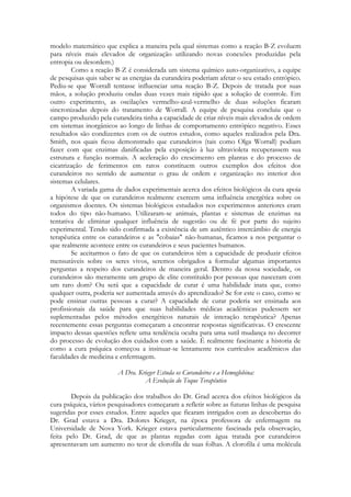 modelo matemático que explica a maneira pela qual sistemas como a reação B-Z evoluem
para níveis mais elevados de organização utilizando novas conexões produzidas pela
entropia ou desordem.)
Como a reação B-Z é considerada um sistema químico auto-organizativo, a equipe
de pesquisas quis saber se as energias da curandeira poderiam afetar o seu estado entrópico.
Pediu-se que Worrall tentasse influenciar uma reação B-Z. Depois de tratada por suas
mãos, a solução produziu ondas duas vezes mais rápido que a solução de controle. Em
outro experimento, as oscilações vermelho-azul-vermelho de duas soluções ficaram
sincronizadas depois do tratamento de Worrall. A equipe de pesquisa concluiu que o
campo produzido pela curandeira tinha a capacidade de criar níveis mais elevados de ordem
em sistemas inorgânicos ao longo de linhas de comportamento entrópico negativo. Esses
resultados são condizentes com os de outros estudos, como aqueles realizados pela Dra.
Smith, nos quais ficou demonstrado que curandeiros (tais como Olga Worrall) podiam
fazer com que enzimas danificadas pela exposição à luz ultravioleta recuperassem sua
estrutura e função normais. A aceleração do crescimento em plantas e do processo de
cicatrização de ferimentos em ratos constituem outros exemplos dos efeitos dos
curandeiros no sentido de aumentar o grau de ordem e organização no interior dos
sistemas celulares.
A variada gama de dados experimentais acerca dos efeitos biológicos da cura apoia
a hipótese de que os curandeiros realmente exercem uma influência energética sobre os
organismos doentes. Os sistemas biológicos estudados nos experimentos anteriores eram
todos do tipo não-humano. Utilizaram-se animais, plantas e sistemas de enzimas na
tentativa de eliminar qualquer influência de sugestão ou de fé por parte do sujeito
experimental. Tendo sido confirmada a existência de um autêntico intercâmbio de energia
terapêutica entre os curandeiros e as "cobaias" não-humanas, ficamos a nos perguntar o
que realmente acontece entre os curandeiros e seus pacientes humanos.
Se aceitarmos o fato de que os curandeiros têm a capacidade de produzir efeitos
mensuráveis sobre os seres vivos, seremos obrigados a formular algumas importantes
perguntas a respeito dos curandeiros de maneira geral. Dentro da nossa sociedade, os
curandeiros são meramente um grupo de elite constituído por pessoas que nasceram com
um raro dom? Ou será que a capacidade de curar é uma habilidade inata que, como
qualquer outra, poderia ser aumentada através do aprendizado? Se for este o caso, como se
pode ensinar outras pessoas a curar? A capacidade de curar poderia ser ensinada aos
profissionais da saúde para que suas habilidades médicas acadêmicas pudessem ser
suplementadas pelos métodos energéticos naturais de interação terapêutica? Apenas
recentemente essas perguntas começaram a encontrar respostas significativas. O crescente
impacto dessas questões reflete uma tendência oculta para uma sutil mudança no decorrer
do processo de evolução dos cuidados com a saúde. É realmente fascinante a historia de
como a cura psíquica começou a insinuar-se lentamente nos currículos acadêmicos das
faculdades de medicina e enfermagem.
A Dra. Krieger Estuda os Curandeiros e a Hemoglobina:
A Evolução do Toque Terapêutico
Depois da publicação dos trabalhos do Dr. Grad acerca dos efeitos biológicos da
cura psíquica, vários pesquisadores começaram a refletir sobre as futuras linhas de pesquisa
sugeridas por esses estudos. Entre aqueles que ficaram intrigados com as descobertas do
Dr. Grad estava a Dra. Dolores Krieger, na época professora de enfermagem na
Universidade de Nova York. Krieger estava particularmente fascinada pela observação,
feita pelo Dr. Grad, de que as plantas regadas com água tratada por curandeiros
apresentavam um aumento no teor de clorofila de suas folhas. A clorofila é uma molécula

 