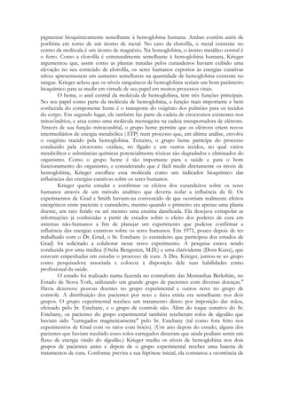 pigmentar bioquimicamente semelhante à hemoglobina humana. Ambas contêm anéis de
porfirina em torno de um átomo de metal. No caso da clorofila, o metal existente no
centro da molécula é um átomo de magnésio. Na hemoglobina, o átomo metálico central é
o ferro. Como a clorofila é estruturalmente semelhante à hemoglobina humana, Krieger
argumentou que, assim como as plantas tratadas pelos curandeiros haviam exibido uma
elevação no seu conteúdo de clorofila, os seres humanos expostos às energias curativas
talvez apresentassem um aumento semelhante na quantidade de hemoglobina existente no
sangue. Krieger achou que os níveis sanguíneos de hemoglobina seriam um bom parâmetro
bioquímico para se medir em virtude de seu papel em muitos processos vitais.
O heme, o anel central da molécula de hemoglobina, tem três funções principais.
No seu papel como parte da molécula de hemoglobina, a função mais importante e bem
conhecida do componente heme é o transporte do oxigênio dos pulmões para os tecidos
do corpo. Em segundo lugar, ele também faz parte da cadeia de citocromos existentes nos
mitocôndrios, e atua como uma molécula mensageira na cadeia transportadora de elétrons.
Através de sua função mitocondrial, o grupo heme permite que os elétrons criem novos
intermediários de energia metabólica (ATP) num processo que, em última análise, envolve
o oxigênio trazido pela hemoglobina. Terceiro, o grupo heme participa do processo
conduzido pela citocromo oxidase, no fígado e em outros tecidos, no qual vários
metabólitos e substâncias químicas potencialmente tóxicas são degradados e eliminados do
organismo. Como o grupo heme é tão importante para a saúde e para o bom
funcionamento do organismo, e considerando que é fácil medir diretamente os níveis de
hemoglobina, Krieger escolheu essa molécula como um indicador bioquímico das
influências das energias curativas sobre os seres humanos.
Krieger queria estudar e confirmar os efeitos dos curandeiros sobre os seres
humanos através de um método analítico que deveria isolar a influência da fé. Os
experimentos de Grad e Smith haviam-na convencido de que ocorriam realmente efeitos
energéticos entre paciente e curandeiro, mesmo quando o primeiro era apenas uma planta
doente, um rato ferido ou até mesmo uma enzima danificada. Ela desejava extrapolar as
informações já conhecidas a partir de estudos sobre o efeito dos poderes de cura em
sistemas não-humanos a fim de planejar um experimento que pudesse confirmar a
influência das energias curativas sobre os seres humanos. Em 1971, pouco depois de ter
trabalhado com o Dr. Grad, o Sr. Estebany (o curandeiro que participou dos estudos de
Grad) foi solicitado a colaborar nesse novo experimento. A pesquisa estava sendo
conduzida por uma médica (Otelia Bengssten, M.D.) e uma clarividente (Dora Kunz), que
estavam empenhadas em estudar o processo de cura. A Dra. Krieger, juntou-se ao grupo
como pesquisadora associada e colocou à disposição dele suas habilidades como
profissional da saúde.
O estudo foi realizado numa fazenda no contraforte das Montanhas Berkshire, no
Estado de Nova York, utilizando um grande grupo de pacientes com diversas doenças."
Havia dezenove pessoas doentes no grupo experimental e outros nove no grupo de
controle. A distribuição dos pacientes por sexo e faixa etária era semelhante nos dois
grupos. O grupo experimental recebeu um tratamento direto por imposição das mãos,
efetuado pelo Sr. Estebany, e o grupo de controle não. Além do toque curativo do Sr.
Estebany, os pacientes do grupo experimental também receberam rolos de algodão que
haviam sido "carregados magneticamente" pelo Sr. Estebany (tal como fora feito nos
experimentos de Grad com os ratos com bócio). (Um ano depois do estudo, alguns dos
pacientes que haviam recebido esses rolos carregados disseram que ainda podiam sentir um
fluxo de energia vindo do algodão.) Krieger mediu os níveis de hemoglobina nos dois
grupos de pacientes antes e depois de o grupo experimental receber uma bateria de
tratamentos de cura. Conforme previra a sua hipótese inicial, ela constatou a ocorrência de

 