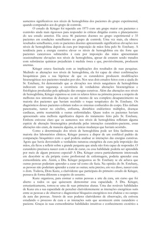 aumentos significativos nos níveis de hemoglobina dos pacientes do grupo experimental,
quando comparados aos do grupo de controle.
O estudo de Krieger foi repetido em 1973 com um grupo maior em pacientes e
controles ainda mais rigorosos para responder às criticas dirigidas contra o planejamento
do seu estudo anterior. Ela usou 46 pacientes doentes no grupo experimental e 33
pacientes em condições semelhantes no grupo de controle. Uma vez mais, ela obteve
resultados semelhantes, com os pacientes doentes apresentando significativas elevações nos
níveis de hemoglobina depois da cura por imposição de mãos feita pelo Sr. Estebany. A
tendência para a energia curativa elevar os níveis de hemoglobina era tão forte que
pacientes cancerosos submetidos à cura por imposição das mãos apresentaram
ocasionalmente elevações nos níveis de hemoglobina, apesar de estarem sendo tratados
com substâncias químicas prejudiciais à medula óssea e que, previsivelmente, produzem
anemias.
Krieger estava fascinada com as implicações dos resultados de suas pesquisas.
Medindo as alterações nos níveis de hemoglobina, ela foi capaz de obter confirmações
bioquímicas para a sua hipótese de que os curandeiros produzem modificações
bioenergéticas nos pacientes tratados por eles. Nos seus dois estudos feitos com a ajuda do
Sr. Estebany, foi demonstrado que as elevações nos níveis sanguíneos de hemoglobina
indicavam com segurança a ocorrência de verdadeiras alterações bioenergéticas e
fisiológicas produzidas pela aplicação das energias curativas. Além das alterações nos níveis
de hemoglobina, Krieger espantou-se com os relatos feitos na primeira pessoa a respeito de
melhoras nos sintomas de doenças ou até mesmo de seu completo desaparecimento na
maioria dos pacientes que haviam recebido o toque terapêutico do Sr. Estebany. Os
diagnósticos desses pacientes cobriam todos os sistemas conhecidos do corpo. Eles tinham
pancreatite, tumor no cérebro, enfisema, distúrbios endócrinos múltiplos, doenças
cardíacas, artrite reumatóide e outras enfermidades. Quase todos os pacientes haviam
apresentado uma melhora significativa depois do tratamento feito pelo Sr. Estebany.
Embora estivesse claro que os aumentos nos níveis de hemoglobina refletiam alguma
espécie de alteração bioenergética produzida pelas interações curandeiro-paciente, essas
alterações não eram, de maneira alguma, as únicas mudanças que haviam ocorrido.
Como a determinação dos níveis de hemoglobina pode ser feita facilmente na
maioria dos laboratórios clínicos, Krieger passava a dispor de um confiável padrão de
comparação bioquímico com o qual poderia analisar as interações das energias curativas.
Agora que havia desvendado a verdadeira natureza energética da cura pela imposição das
mãos, ela ficou a refletir sobre a grande pergunta que ainda não fora capaz de responder. O
curandeiro precisava nascer com o dom de curar, ou essa habilidade poderia ser aprendida
por meio de algum processo especial? A Dra. Krieger estava particularmente interessada
em descobrir se ela própria como profissional de enfermagem, poderia aprender essa
extraordinária arte. Assim, a Dra. Krieger perguntou ao Sr. Estebany se ele achava que
outras pessoas poderiam aprender a curar tal como ele fazia. Na opinião do Sr. Estebany,
as pessoas não poderiam aprender a curar as outras; seria preciso, em vez disso, nascer com
o dom. Todavia, Dora Kunz, a clarividente que participara do primeiro estudo de Krieger,
pensava de forma diferente a respeito do assunto.
Kunz organizou, para ensinar a outras pessoas a arte da cura, um curso que foi
aberto a todos os que quisessem demonstrar essa capacidade. A Dra. Krieger,
entusiasticamente, tomou-se uma de suas primeiras alunas. Uma das notáveis habilidades
de Kunz era a sua capacidade de perceber clarividentemente as interações energéticas sutis
entre as pessoas e de observar e diagnosticar bloqueios energéticos nos chakras e no campo
da aura das pessoas. Através de seus poderes clarividentes de observação, ela estivera
estudando o processo de cura e as interações sutis que acontecem entre curandeiro e
paciente. Graças às suas extraordinárias habilidades intuitivas e conhecimento esotérico a

 