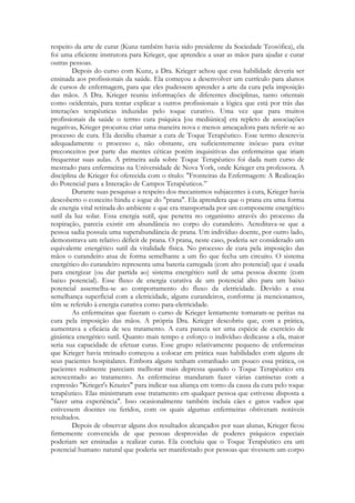 respeito da arte de curar (Kunz também havia sido presidente da Sociedade Teosófica), ela
foi uma eficiente instrutora para Krieger, que aprendeu a usar as mãos para ajudar e curar
outras pessoas.
Depois do curso com Kunz, a Dra. Krieger achou que essa habilidade deveria ser
ensinada aos profissionais da saúde. Ela começou a desenvolver um currículo para alunos
de cursos de enfermagem, para que eles pudessem aprender a arte da cura pela imposição
das mãos. A Dra. Krieger reuniu informações de diferentes disciplinas, tanto orientais
como ocidentais, para tentar explicar a outros profissionais a lógica que está por trás das
interações terapêuticas induzidas pelo toque curativo. Uma vez que para muitos
profissionais da saúde o termo cura psíquica [ou mediúnica] era repleto de associações
negativas, Krieger procurou criar uma maneira nova e menos ameaçadora para referir-se ao
processo de cura. Ela decidiu chamar a cura de Toque Terapêutico. Esse termo descrevia
adequadamente o processo e, não obstante, era suficientemente inócuo para evitar
preconceitos por parte das mentes céticas porém inquisitivas das enfermeiras que iriam
frequentar suas aulas. A primeira aula sobre Toque Terapêutico foi dada num curso de
mestrado para enfermeiras na Universidade de Nova York, onde Krieger era professora. A
disciplina de Krieger foi oferecida com o título: "Fronteiras da Enfermagem: A Realização
do Potencial para a Interação de Campos Terapêuticos.‖
Durante suas pesquisas a respeito dos mecanismos subjacentes à cura, Krieger havia
descoberto o conceito hindu e iogue do "prana". Ela aprendera que o prana era uma forma
de energia vital retirada do ambiente e que era transportada por um componente energético
sutil da luz solar. Essa energia sutil, que penetra no organismo através do processo da
respiração, parecia existir em abundância no corpo do curandeiro. Acreditava-se que a
pessoa sadia possuía uma superabundância de prana. Um indivíduo doente, por outro lado,
demonstrava um relativo déficit de prana. O prana, neste caso, poderia ser considerado um
equivalente energético sutil da vitalidade física. No processo de cura pela imposição das
mãos o curandeiro atua de forma semelhante a um fio que fecha um circuito. O sistema
energético do curandeiro representa uma bateria carregada (com alto potencial) que é usada
para energizar (ou dar partida ao) sistema energético sutil de uma pessoa doente (com
baixo potencial). Esse fluxo de energia curativa de um potencial alto para um baixo
potencial assemelha-se ao comportamento do fluxo da eletricidade. Devido a essa
semelhança superficial com a eletricidade, alguns curandeiros, conforme já mencionamos,
têm se referido à energia curativa como para-eletricidade.
As enfermeiras que fizeram o curso de Krieger lentamente tornaram-se peritas na
cura pela imposição das mãos. A própria Dra. Krieger descobriu que, com a prática,
aumentava a eficácia de seu tratamento. A cura parecia ser uma espécie de exercício de
ginástica energético sutil. Quanto mais tempo e esforço o indivíduo dedicasse a ela, maior
seria sua capacidade de efetuar curas. Esse grupo relativamente pequeno de enfermeiras
que Krieger havia treinado começou a colocar em prática suas habilidades com alguns de
seus pacientes hospitalares. Embora alguns tenham estranhado um pouco essa prática, os
pacientes realmente pareciam melhorar mais depressa quando o Toque Terapêutico era
acrescentado ao tratamento. As enfermeiras mandaram fazer várias camisetas com a
expressão "Krieger's Krazies" para indicar sua aliança em torno da causa da cura pelo toque
terapêutico. Elas ministraram esse tratamento em qualquer pessoa que estivesse disposta a
"fazer uma experiência". Isso ocasionalmente também incluía cães e gatos vadios que
estivessem doentes ou feridos, com os quais algumas enfermeiras obtiveram notáveis
resultados.
Depois de observar alguns dos resultados alcançados por suas alunas, Krieger ficou
firmemente convencida de que pessoas desprovidas de poderes psíquicos especiais
poderiam ser ensinadas a realizar curas. Ela concluiu que o Toque Terapêutico era um
potencial humano natural que poderia ser manifestado por pessoas que tivessem um corpo

 