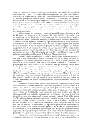 sobre os pacientes, ao mesmo tempo em que entravam num estado de consciência
relacionado com a cura. O Dr. Lawrence LeShan, um psicólogo que estuda a cura psíquica,
referiu-se a esse estado de consciência como "realidade clarividente". Nesse domínio, todas
as fronteiras perceptíveis entre as pessoas desaparecem. Os sentimentos de separação
frequentemente são substituídos por um profundo senso interior de ligação com todas as
formas de vida e com a sua natureza divina." Miller já havia confirmado que curandeiros
como os Worralls tinham a capacidade de transmitir diretamente para as plantas, por
intermédio de água carregada, as energias que estimulam o seu crescimento. Agora ele se
perguntava se esse outro tipo de cura mental a distância também poderia afetar a taxa de
crescimento das plantas.
Miller construiu um transdutor eletromecânico especial (usado primeiramente pelo
Dr. H. Kleuter, do Departamento de Agricultura dos Estados Unidos), para medir a taxa
de crescimento horário do azevém. O dispositivo tinha uma minúscula alavanca ligada à
extremidade da planta a ser medida. À medida que a planta crescia, a alavanca era erguida e
a alteração resultante registrada numa fita de papel milimetrada que se movia lentamente.
Anteriormente, havia sido demonstrado que o aparelho conseguia registrar com precisão
taxas de crescimento de até um milésimo de polegada por hora. Miller pediu aos Worralls
que participassem de um experimento especial em que o casal concentraria o pensamento
nas plantas durante a oração habitual das nove horas da noite. A parte incomum do
experimento era que os Worralls estariam na casa deles em Baltimore, cerca de 900
quilômetros de distância do laboratório de Miller, em Atlanta, na Geórgia.
Antes do início do Experimento, as mudas de azevém foram ligadas ao transdutor e
suas taxas de crescimento medidas durante várias horas para que se pudesse ter certeza de
que as plantas estavam crescendo a uma taxa constante. A fita de registro apresentou uma
inclinação contínua, indicando uma taxa de crescimento estável de 6,25 milésimos de
polegada por hora. Miller trancou o seu laboratório para que nenhuma variável física
externa pudesse interferir com o experimento em curso. Exatamente as 2 h, no momento
das orações dos Worralls, o registro gráfico começou a desviar-se para cima. Pela manhã, a
fita de registro mostrou que a taxa de crescimento das mudas de azevém havia subido para
525 milésimos de polegada por hora, um aumento de 840 por cento! Depois disso, a taxa
de crescimento sofreu uma acentuada diminuição mas não retomou ao nível da linha de
base original. Quando lhes foi perguntado como conseguiram realizar essa proeza, os
Worralls responderam que durante suas orações haviam visualizado as plantas cheias de luz
e de energia.
Miller ficou fascinado com o resultado do experimento e empenhou-se em procurar
um outro método de medir indiretamente a influência energética das energias curativas. Ele
utilizou uma câmara de névoa especial que era usada para medir as trilhas de vapor
deixadas por minúsculas partículas energéticas subatômicas. A câmara de névoa continha
vapor resfriado de álcool líquido, o que permitia ao observador visualizar uma trilha de
névoa constituída por moléculas ionizadas que se formavam em tomo da trajetória
percorrida por uma partícula carregada passando através do vapor de álcool. Miller pediu à
Sra. Worrall que colocasse suas mãos em tomo da câmara de névoa e tentasse influenciar o
vapor nela contido. Enquanto mantinha as mãos em tomo da câmara, sem chegar a
encostar na superfície, a Sra. Worrall concentrou-se em emitir energias curativas, tal como
faria com um paciente. Os observadores do experimento puderam ver, paralelamente às
suas mãos, formar-se um padrão ondulatório. Quando a Sra. Worrall fez um movimento de
90° com as mãos, às ondas também passaram para uma posição na qual formavam um
ângulo reto em relação às posições anteriores. Desde então, fenômenos semelhantes foram
produzidos por Ingo Swann e por dois outros indivíduos dotados de poderes psíquicos.
Miller repetiu posteriormente a experiência com a Sra. Worrall, concentrando-se em
visualizar as suas mãos em torno da câmara de névoa a partir de sua casa em Baltimore.

 