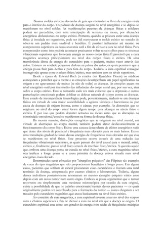 Nossos moldes etéricos são ondas de guia que controlam o fluxo de energias vitais
para o interior do corpo. Os padrões de doença surgem no nível energético e só depois se
manifestam no nível celular. As manifestações patentes de doenças físicas e celulares
podem ser precedidas, com uma antecipação de semanas ou meses, por alterações
energéticas disfuncionais no corpo etérico. Portanto, quando se procura curar uma doença
física já instalada no organismo, pode ser útil reestruturar o molde etérico no sentido de
obter-se um padrão mais saudável e benéfico. É possível influenciar até mesmo os
componentes superiores da nossa anatomia sutil a fim de efetuar a cura no nível físico. Para
compreender como isso poderia acontecer precisamos voltar nossos olhos para os sistemas
vibracionais superiores que fornecem energia ao nosso corpo física É provável que a cura
magnética aconteça principalmente no nível dos corpos físico e etérico. Há uma
transferência direta de energia do curandeiro para o paciente, muitas vezes através das
mãos. Existem na verdade pequenos chakras na palma das mãos, os quais permitem que a
energia possa fluir para dentro e para fora do corpo. Todavia, a cura espiritual consegue
interagir não apenas com os níveis físico/etérico, mas também com os níveis superiores.
Desde a época de Edward Bach (o criador dos Remédios Florais) os médicos
começaram a perceber que a mente e as emoções desempenham um papel significativo na
origem e no agravamento de muitas (se não de todas) as doenças. As emoções atuam no
nível energético sutil por intermédio das influências do corpo astral que, por sua vez, atua
sobre o corpo etérico. Está se tornando cada vez mais evidente que a depressão e outras
perturbações emocionais podem debilitar as defesas naturais do corpo contra as doenças.
Esse estado de incompetência imunológica pode, posteriormente, traduzir-se em doenças
físicas em virtude de uma maior suscetibilidade a agentes viróticos c bacterianos ou por
causa de doenças de origem interna, como o câncer, por exemplo. As distorções que se
originam no nível do corpo astral levam algum tempo para alcançar os níveis físico e
etérico. É por isso que podem decorrer semanas ou meses antes que as alterações na
constituição emocional/astral se manifestem na forma de doença física.
Da mesma maneira, distorções energéticas que se originam no nível mental, em
virtude de aberrações no corpo mental, também podem afetar desfavoravelmente o
funcionamento do corpo físico. Existe uma cascata descendente de efeitos energéticos sutis
que desce dos níveis de potencial e frequência mais elevados para os mais baixos. Existe
uma transdução gradual de sinais dessas energias de frequências mais elevadas até que elas
se manifestem no nível físico. Esse processo ocorre através de uma redução das
frequências vibracionais superiores, as quais passam do nível causal para o mental, astral,
etérico, e, finalmente, para o nível físico através da interface físico/etérica. A questão aqui é
que, embora uma doença possa ser curada no nível físico/etérico, a cura magnética talvez
seja ineficaz a longo prazo se a causa primária da doença estiver situada num nível
energético mais elevado.
Determinadas curas efetuadas por "cirurgiões psíquicos" das Filipinas são exemplo
de curas do tipo magnético que não proporcionam benefícios a longo prazo. Em alguns
casos, pacientes que sofriam de câncer procuraram esses curandeiros e tiveram uma total
remissão da doença, comprovada por exames clínicos e laboratoriais. Todavia, alguns
desses indivíduos posteriormente retornaram ao mesmo cirurgião psíquico vários anos
depois com um novo tumor num outro órgão. Embora se possa argumentar que o tumor
recorrente era simplesmente uma metástase microscópica por ocasião da cura original,
existe a possibilidade de que os padrões emocionais/mentais desses pacientes — os quais
originalmente podem ter contribuído para a formação do tumor — nunca chegaram a ser
tratados pelo curandeiro magnético, que atuou basicamente na nível físico etérico.
Ao contrário da cura magnética, a cura espiritual procura atuar no nível dos corpos
sutis e chakras superiores a fim de efetuar a cura no nível em que a doença se origina. O
curandeiro espiritual atua como um gerador de energia com saídas de frequências múltiplas

 