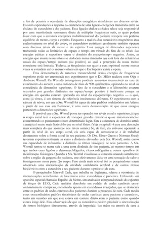 a fim de permitir a ocorrência de alterações energéticas simultâneas em diversos níveis.
Existem especulações a respeito da existência de uma ligação energética transitória entre os
chakras do curandeiro e do paciente. Essa ligação chakra-a-chakra talvez seja responsável
por uma transferência ressonante direta de múltiplas frequências sutis, as quais podem
fazer com que a estrutura energética multidimensional do paciente recupere um perfeito
equilíbrio de mente, corpo e espírito. Enquanto a maioria dos curandeiros magnéticos atua
exclusivamente no nível do corpo, os curandeiros espirituais geralmente também operam
com diversos níveis da mente e do espírito. Essa energia de dimensões superiores
transcende todas as limitações de espaço e tempo em virtude do fato de os níveis das
energias etéricas e superiores serem o domínio do espaço/tempo negativo. Assim, as
energias que atuam nesses níveis se deslocam numa dimensão que está fora das referências
usuais do espaço/tempo comum (ou positivo) ao qual a percepção da nossa mente
consciente está limitada. Todavia, as frequências nas quais a cura espiritual ocorre muitas
vezes se estendem até os mesmos níveis em que o Eu Superior existe e opera.
Uma demonstração da natureza transcendental dessas energias de frequências
superiores pode ser encontrada nos experimentos que o Dr. Miller realizou com Olga e
Ambrose Worrall. Os Worralls conseguiram produzir aumentos mensuráveis na taxa de
crescimento do azevém a uma distância de mais de 900 quilômetros, operando no nível da
consciência de dimensões superiores. O fato de o curandeiro e o laboratório estarem
separados por grandes distâncias no espaço/tempo positivo é irrelevante porque as
energias em questão estavam operando no nível do espaço/tempo negativo — o qual,
como já vimos, é um sistema de referência inteiramente diferente. O experimento com a
câmara de névoa, em que a Sra. Worrall foi capaz de criar padrões ondulatórios em Atlante
a partir de sua casa em Baltimore, é uma outra demonstração de que essas energias
pertencem a dimensões superiores.
É possível que a Sra. Worrall possa ter operado nos níveis astral e superiores, já que
o corpo astral tem a capacidade de transpor grandes distâncias quase instantaneamente
concentrando os pensamentos num determinado lugar. Esta é a natureza do domínio astral:
a matéria é muito mais flexível do que no nível físico. (Veja o capítulo 4 para uma descrição
mais completa do que acontece nos níveis astrais.) Se, de fato, ela estivesse operando a
partir do nível do seu corpo astral, ela seria capaz de comunicar-se e de trabalhar
diretamente sobre a forma astral do seu paciente. Os Drs. Élmer Green e Norman Shealy
testaram experimentalmente as curas a distância efetuadas pela Sra. Worrall, assim como
sua capacidade de influenciar a distância os ritmos biológicos de seus pacientes. A Sra.
Worrall sentou-se numa sala a uma certa distância de seu paciente, ao mesmo tempo em
que ambos eram ligados a eletroencefalógrafos, eletrocardiógrafos e outros aparelhos de
monitoração fisiológica. Quando a Sra. Worrall visualizava a si mesma atuando astralmente
sobre a região da garganta do paciente, este efetivamente dizia ter uma sensação de calor e
formigamento nessa parte (|o corpo. Fato ainda mais notável foi os pesquisadores terem
observado uma sincronização da atividade ondulatória cerebral e de outros ritmos
bioelétricos entre a curandeira e seu paciente durante o processo de cura.
O pesquisador Maxwell Cade, que trabalha na Inglaterra, relatou a ocorrência de
sincronizações semelhantes de biorritmos entre curandeiros e pacientes. Utilizando um
aparelho especial chamado Espelho da Mente, um analisador computadorizado do espectro
de forças do EEG, Cade também descobriu um padrão de ondas cerebrais extraordinariamente complexo, encontrado apenas em curandeiros avançados, que se destacava
entre os padrões de ondas cerebrais dos pacientes durante o processo de cura. Cade mediu
esses extraordinários padrões sincrônicos de ondas cerebrais entre paciente e curandeiro,
tanto em ocasiões em que este estava em contato direto com o paciente como quando
estava longe dele. Essa observação de que os curandeiros podem produzir a sincronização
de rirmos biológicos diretamente, através da imposição das mãos ou através da cura a

 