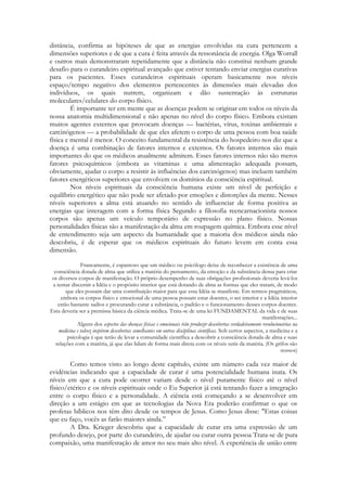 distância, confirma as hipóteses de que as energias envolvidas na cura pertencem a
dimensões superiores e de que a cura é feita através da ressonância de energia. Olga Worrall
e outros mais demonstraram repetidamente que a distância não constitui nenhum grande
desafio para o curandeiro espiritual avançado que estiver tentando enviar energias curativas
para os pacientes. Esses curandeiros espirituais operam basicamente nos níveis
espaço/tempo negativo dos elementos pertencentes às dimensões mais elevadas dos
indivíduos, os quais nutrem, organizam e dão sustentação às estruturas
moleculares/celulares do corpo físico.
É importante ter em mente que as doenças podem se originar em todos os níveis da
nossa anatomia multidimensional e não apenas no nível do corpo físico. Embora existam
muitos agentes externos que provocam doenças — bactérias, vírus, toxinas ambientais e
carcinógenos — a probabilidade de que eles afetem o corpo de uma pessoa com boa saúde
física e mental é menor. O conceito fundamental da resistência do hospedeiro nos diz que a
doença é uma combinação de fatores internos e externos. Os fatores internos são mais
importantes do que os médicos atualmente admitem. Esses fatores internos não são meros
fatores psicoquímicos (embora as vitaminas e uma alimentação adequada possam,
obviamente, ajudar o corpo a resistir às influências dos carcinógenos) mas incluem também
fatores energéticos superiores que envolvem os domínios da consciência espiritual.
Nos níveis espirituais da consciência humana existe um nível de perfeição e
equilíbrio energético que não pode ser afetado por emoções e distorções da mente. Nesses
níveis superiores a alma está atuando no sentido de influenciar de forma positiva as
energias que interagem com a forma física Segundo a filosofia reencarnacionista nossos
corpos são apenas um veículo temporário de expressão no plano físico. Nossas
personalidades físicas são a manifestação da alma em roupagem química. Embora esse nível
de entendimento seja um aspecto da humanidade que a maioria dos médicos ainda não
descobriu, é de esperar que os médicos espirituais do futuro levem em conta essa
dimensão.
Francamente, é espantoso que um médico ou psicólogo deixe de reconhecer a existência de uma
consciência dotada de alma que utiliza a matéria do pensamento, da emoção e da substância densa para criar
os diversos corpos de manifestação. O próprio desempenho de suas obrigações profissionais deveria levá-los
a tentar discernir a Idéia e o propósito interior que está dotando de alma as formas que eles tratam, de modo
que eles possam dar uma contribuição maior para que essa Idéia se manifeste. Em termos pragmáticos,
embora os corpos físico e emocional de uma pessoa possam estar doentes, o ser interior e a Idéia interior
estão bastante sadios e procurando curar a substância, o padrão e o funcionamento desses corpos doentes.
Esta deveria ser a premissa básica da ciência médica. Trata-se de uma lei FUNDAMENTAL da vida e de suas
manifestações...
Alguns dos aspectos das doenças físicas e emocionais irão produzir descobertas verdadeiramente revolucionárias na
medicina e talvez inspirem descobertas semelhantes em outras disciplinas científicas. Sob certos aspectos, a medicina e a
psicologia é que terão de levar a comunidade científica a descobrir a consciência dotada de alma e suas
relações com a matéria, já que elas lidam de forma mais direta com os níveis sutis da matéria. (Os grifos são
nossos)

Como temos visto ao longo deste capítulo, existe um número cada vez maior de
evidências indicando que a capacidade de curar é uma potencialidade humana inata. Os
níveis em que a cura pode ocorrer variam desde o nível puramente físico até o nível
físico/etérico e os níveis espirituais onde o Eu Superior já está tentando fazer a integração
entre o corpo físico e a personalidade. A ciência está começando a se desenvolver em
direção a um estágio em que as tecnologias da Nova Era poderão confirmar o que os
profetas bíblicos nos têm dito desde os tempos de Jesus. Como Jesus disse: "Estas coisas
que eu faço, vocês as farão maiores ainda.‖
A Dra. Krieger descobriu que a capacidade de curar era uma expressão de um
profundo desejo, por parte do curandeiro, de ajudar ou curar outra pessoa Trata-se de pura
compaixão, uma manifestação de amor no seu mais alto nível. A experiência de união entre

 