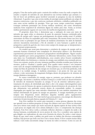 psíquica. Uma das razões pelas quais a maioria dos médicos nunca leu nada a respeito dos
estudos a respeito de métodos de cura alternativos nas revistas médicas que assinam é o
fato de haver um problema quase insolúvel associado às pesquisas na área da medicina
vibracional. A questão é que uma revista médica de prestígio jamais publicaria um artigo de
natureza controversa e que não contivesse nenhuma referência a trabalhos publicados em
uma outra revista também de prestígio. Visto que nesse campo controverso ninguém
consegue nenhuma penetração em revistas médicas ortodoxas, não existe obviamente
nenhuma fonte respeitável de referências dignas de crédito para citar. Assim, as revistas
médicas permanecem seguras em suas torres de marfim de dogmatismo científico.
O propósito deste livro é demonstrar que a realização de curas por meio de
métodos que agem sobre os elementos da parte da anatomia humana constituída pelos
sistemas de energia sutil é apenas um prolongamento da ciência médica atual. O modelo
newtoniano da física foi expandido pela visão einsteiniana. Da mesma forma este livro irá
mostrar como os princípios do que chamo de medicina einsteiniana vão além do limitado
universo mecanicista newtoniano a fim de entender os seres humanos a partir de uma
perspectiva a partir da qual eles são vistos como campos de energia que se interpenetram e
se influenciam reciprocamente.
Os estudos que reuni para demonstrar a existência de campos de energia sutil na
anatomia humana constituem uma compilação de observações clínicas e de descobertas
experimentais provenientes de numerosos pesquisadores interdisciplinares. Alguns estudos
foram repetidos por outros pesquisadores em diferentes laboratórios; outros foram feitos
uma única vez. Considerados individualmente, esses estudos talvez fossem considerados
um débil indício dos fenômenos e sistemas de energia cuja realidade estou tentando provar.
Vistos em conjunto, porém, tal como inúmeras pastilhas coloridas reunidas para formar um
mosaico, pode-se visualizar o quadro geral. Esse quadro maior mostra a nós humanos
como seres de energias multidimensionais. A física quântica e as experiências realizadas no
campo da física de partículas de alta energia nos mostram que, no nível das partículas, toda
matéria é na verdade energia. A medicina einsteiniana é um ponto de vista que tenta
colocar a visão newtoniana da maquinaria biológica dentro da perspectiva de sistemas de
energia dinâmicos interagentes.
Se somos constituídos de energia, segue-se, portanto, que podemos ser afetados
pela energia. Até mesmo a medicina ortodoxa começou a evoluir rumo ao desenvolvimento
de métodos de tratamento baseados na energia. O uso de emissões radioativas para o
tratamento do câncer, de eletricidade para deter a dor e de campos eletromagnéticos para
apressar a cura de fraturas são apenas os primeiros desenvolvimentos de um ponto de vista
que ultimamente vem ganhando terreno dentro da comunidade médica. As energias
empregadas por aqueles que usam métodos vibracionais de cura também transmitem um
número determinado de quanta de energia aos pacientes. A energia transferida por essas
terapias tem frequências muito diferentes daquelas medidas pelos equipamentos
convencionais de detecção. Por mais incrível que possa parecer, essa energia das dimensões
superiores foi prevista pela famosa equação de Einstein, E = mc2.
Este livro também foi escrito para transmitir a outras pessoas algumas das coisas
que aprendi com as minhas pesquisas ao longo dos últimos onze anos. Penso ter alcançado
uma nova síntese num campo que muito necessita de alguma espécie de base teórica sobre
a qual possa ser erigida uma nova ciência dedicada à cura e à compreensão das doenças
humanas. Este livro talvez venha a estimular reflexões ulteriores a respeito da saúde e da
doença humanas, consideradas de novos pontos de vista. Eu o considero uma espécie de
guia dirigido aos exploradores de uma nova fronteira da ciência. Eu tenho o mais sincero
desejo de que, tanto entre o público em geral como no âmbito das diversas comunidades
médicas, haja pessoas que lerão este livro com a mente aberta. O livro contém muitas idéias
radicais e nem todas encontrarão abrigo na mente de todos os leitores. Como no caso de

 