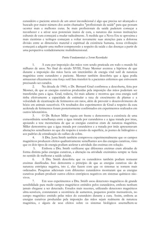 curandeiro e paciente através de um amor incondicional é algo que precisa ser alcançado e
buscado por maior número dos assim chamados "profissionais da saúde" para que possam
ocorrer mais e melhores curas. Se mais profissionais da saúde puderem começar a
reconhecer e a ativar seus potenciais inatos de cura, a natureza das nossas instituições
culturais de cura começará a mudar radicalmente. À medida que a Nova Era se aproxima e
mais cientistas e teólogos começam a voltar novamente suas atenções para a dolorosa
divisão entre as dimensões material e espiritual da existência humana, nossa civilização
começará a adquirir uma melhor compreensão a respeito da saúde e das doenças a partir de
uma perspectiva verdadeiramente multidimensional.
Pontos Fundamentais a Serem Recordados
1.
A cura por imposição das mãos vem sendo praticada em todo o mundo há
milhares de anos. No final do século XVIII, Franz Mesmer aventou a hipótese de que
durante a imposição das mãos havia um intercâmbio de energia vital sutil de natureza
magnética entre curandeiro e paciente. Mesmer também descobriu que a água podia
armazenar eficazmente essa força sutil Iara transferi-la a pacientes enfermos que estivessem
precisando ser curados.
2.
Na década de 1960, o Dr. Bernard Grad confirmou a descoberta, feita por
Mesmer, de que as energias curativas produzidas pela imposição das mãos poderiam ser
transferidas para a água. Grad, todavia, foi mais adiante e mostrou que essa energia sutil
tinha efetivamente a capacidade de estimular a taxa de crescimento de plantas e a
velocidade de cicatrização de ferimentos em ratos, além de prevenir o desenvolvimento de
bócio em animais suscetíveis. Os resultados dos experimentos de Grad a respeito da cura
acelerada de ferimentos foram posteriormente confirmados em experimentos realizados em
outros laboratórios.
3.
O Dr. Robert Miller seguiu em frente e demonstrou a existência de uma
extraordinária semelhança entre a água tratada por curandeiros e a água tratada por imas,
apoiando a tese mesmeriana de que as energias curativas eram de natureza magnética.
Miller demonstrou que a água tratada por curandeiros e a tratada por ímãs apresentavam
alterações semelhantes no que diz respeito à tensão da superfície, às pontes de hidrogênio e
aos padrões de cristalização do sulfato de cobre.
4.
A Dra. Justa Smith também comprovou experimentalmente que os campos
magnéticos produzem efeitos qualitativamente semelhantes aos das energias curativas, visto
que os dois tipos de energia podiam acelerar a atividade das enzimas em solução.
5.
Embora a Dra. Smith verificasse que diferentes enzimas eram afetadas de
forma distinta pelas energias curativas, a alteração na atividade enzimática sempre se fazia
no sentido de melhorar a saúde celular.
6.
A Dra. Smith descobriu que os curandeiros também podiam restaurar
enzimas danificadas. Isso demonstra o princípio de que as energias curativas são de
natureza entrópica negativa, isto é, elas fazem com que os sistemas se tornem mais
ordenados. Pesquisas adicionais com diferentes curandeiros mostraram que as energias
curativas podiam produzir outros efeitos entrópicos negativos em sistemas químicos nãovivos.
7.
Em seus experimentos a Dra. Smith usou detectores magnéticos de grande
sensibilidade para medir campos magnéticos emitidos pelos curandeiros, embora nenhum
jamais chegasse a ser detectado. Estudos mais recentes, utilizando detectores magnéticos
ultra-sensíveis, constataram a ocorrência de aumentos, pequenos porém mensuráveis, no
campo magnético emitido pelas mãos do curandeiro durante a cura. Assim, embora as
energias curativas produzidas pela imposição das mãos sejam realmente de natureza
magnética, e alguns de seus efeitos sobre os sistemas biológicos assemelhem-se

 