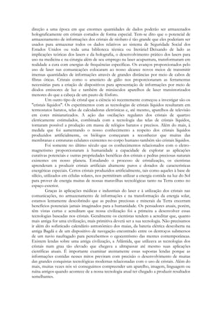 direção a uma época em que enormes quantidades de dados poderão ser armazenados
holograficamente em cristais cortados de forma especial. Tem-se dito que o potencial de
armazenamento de informações dos cristais de niobato é tão grande que eles poderiam ser
usados para armazenar todos os dados relativos ao sistema de Seguridade Social dos
Estados Unidos ou toda uma biblioteca técnica ou literária1 Deixando de lado as
implicações teóricas dos lasers e da holografia, o desenvolvimento prático dos lasers para
uso na medicina e na cirurgia além de seu emprego na laser acupuntura, transformaram em
realidade a cura com energias de frequências específicas. Os avanços proporcionados pelo
uso de laser nas comunicações colocaram ao nosso alcance novos meios de transmitir
imensas quantidades de informações através de grandes distâncias por meio de cabos de
fibras óticas. Cristais como o arsenieto de gálio nos proporcionaram as ferramentas
necessárias para a criação de dispositivos para apresentação de informações por meio de
díodos emissores de luz e também de minúsculos aparelhos de laser transistorizados
menores do que a cabeça de um pauto de fósforo.
Um outro tipo de cristal que a ciência só recentemente começou a investigar são os
"cristais líquidos". Os experimentos com as tecnologias de cristais líquidos resultaram em
termostatos baratos, telas de calculadoras eletrônicas e, até mesmo, aparelhos de televisão
em cores miniaturizados. A ação das oscilações regulares dos cristais de quartzo
eletricamente estimulados, combinada com a tecnologia das telas de cristais líquidos,
tornaram possível a produção em massa de relógios baratos e precisos. Além do mais, à
medida que foi aumentando o nosso conhecimento a respeito dos cristais líquidos
produzidos artificialmente, os biólogos começaram a reconhecer que muitas das
membranas e estruturas celulares existentes no corpo humano também são cristais líquidos.
Foi somente no último século que os conhecimentos relacionados com o eletromagnetismo proporcionaram à humanidade a capacidade de explorar as aplicações
curativas potenciais e outras propriedades benéficas dos cristais e pedras preciosas naturais
existentes em nosso planeta. Estudando o processo de cristalização, os cientistas
aprenderam a produzir cristais artificiais altamente puros e dotados de características
energéticas especiais. Certos cristais produzidos artificialmente, tais como aqueles à base de
silício, utilizados em células solares, nos permitiram utilizar a energia contida na luz do Sol
para prover de energia muitas de nossas maravilhas tecnológicas tanto na Terra como no
espaço exterior.
Graças às aplicações médicas e industriais do laser e à utilização dos cristais nas
comunicações, no armazenamento de informações e na transformação da energia solar,
estamos lentamente descobrindo que as pedras preciosas e minerais da Terra encerram
benefícios potenciais jamais imaginados para a humanidade. Os pensadores atuais, porém,
têm vistas curtas e acreditam que nossa civilização foi a primeira a desenvolver essas
tecnologias baseadas nos cristais. Geralmente os cientistas tendem a acreditar que, quanto
mais antiga for uma civilização, mais primitiva deverá ser a sua tecnologia. Não precisamos
ir além do sofisticado calendário astronômico dos maias, da bateria elétrica descoberta na
antiga Bagdá e de um dispositivo de navegação encontrado entre os destroços submersos
de um navio naufragado para percebermos o egocentrismo das mentes contemporâneas.
Existem lendas sobre uma antiga civilização, a Atlântida, que utilizava as tecnologias dos
cristais num grau tão elevado que chegava a ultrapassar até mesmo suas aplicações
científicas atuais. É importante examinar atentamente essas supostas lendas porque as
informações contidas nesses mitos previram com precisão o desenvolvimento de muitas
das grandes conquistas tecnológicas modernas relacionadas com o uso de cristais. Além do
mais, muitas vezes nós só conseguimos compreender um aparelho, imagem, linguagem ou
ruína antigos quando acontece de a nossa tecnologia atual ter chegado a produzir resultados
semelhantes.

 