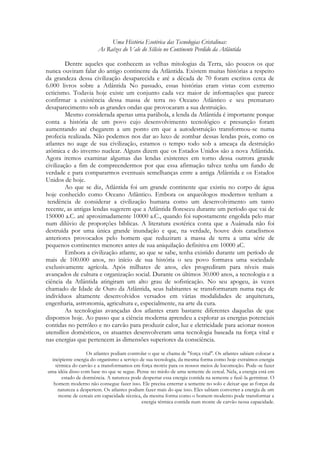 Uma História Esotérica das Tecnologias Cristalinas:
As Raízes do Vale do Silício no Continente Perdido da Atlântida
Dentre aqueles que conhecem as velhas mitologias da Terra, são poucos os que
nunca ouviram falar do antigo continente da Atlântida. Existem muitas histórias a respeito
da grandeza dessa civilização desaparecida e até a década de 70 foram escritos cerca de
6.000 livros sobre a Atlântida No passado, essas histórias eram vistas com extremo
ceticismo. Todavia hoje existe um conjunto cada vez maior de informações que parece
confirmar a existência dessa massa de terra no Oceano Atlântico e seu prematuro
desaparecimento sob as grandes ondas que provocaram a sua destruição.
Mesmo considerada apenas uma parábola, a lenda da Atlântida é importante porque
conta a história de um povo cujo desenvolvimento tecnológico e presunção foram
aumentando até chegarem a um ponto em que a autodestruição transformou-se numa
profecia realizada. Não podemos nos dar ao luxo de zombar dessas lendas pois, como os
atlantes no auge de sua civilização, estamos o tempo todo sob a ameaça da destruição
atômica e do inverno nuclear. Alguns dizem que os Estados Unidos são a nova Atlântida.
Agora iremos examinar algumas das lendas existentes em torno dessa outrora grande
civilização a fim de compreendermos por que essa afirmação talvez tenha um fundo de
verdade e para compararmos eventuais semelhanças entre a antiga Atlântida e os Estados
Unidos de hoje.
Ao que se diz, Atlântida foi um grande continente que existiu no corpo de água
hoje conhecido como Oceano Atlântico. Embora os arqueólogos modernos tenham a
tendência de considerar a civilização humana como um desenvolvimento um tanto
recente, as antigas lendas sugerem que a Atlântida floresceu durante um período que vai de
150000 a.C. até aproximadamente 10000 a.C., quando foi supostamente engolida pelo mar
num dilúvio de proporções bíblicas. A literatura esotérica conta que a Auânuda não foi
destruída por uma única grande inundação e que, na verdade, houve dois cataclismos
anteriores provocados pelo homem que reduziram a massa de terra a uma série de
pequenos continentes menores antes de sua aniquilação definitiva em 10000 aC.
Embora a civilização atlante, ao que se sabe, tenha existido durante um período de
mais de 100.000 anos, no início de sua história o seu povo formava uma sociedade
exclusivamente agrícola. Após milhares de anos, eles progrediram para níveis mais
avançados de cultura e organização social. Durante os últimos 30.000 anos, a tecnologia e a
ciência da Atlântida atingiram um alto grau de sofisticação. No seu apogeu, às vezes
chamado de Idade de Ouro da Atlântida, seus habitantes se transformaram numa raça de
indivíduos altamente desenvolvidos versados em várias modalidades de arquitetura,
engenharia, astronomia, agricultura e, especialmente, na arte da cura.
As tecnologias avançadas dos atlantes eram bastante diferentes daquelas de que
dispomos hoje. Ao passo que a ciência moderna aprendeu a explorar as energias potenciais
contidas no petróleo e no carvão para produzir calor, luz e eletricidade para acionar nossos
utensílios domésticos, os atuantes desenvolveram uma tecnologia baseada na força vital e
nas energias que pertencem às dimensões superiores da consciência.
Os atlantes podiam controlar o que se chama de "força vital". Os atlantes sabiam colocar a
incipiente energia do organismo a serviço de sua tecnologia, da mesma forma como hoje extraímos energia
térmica do carvão e a transformamos em força motriz para os nossos meios de locomoção. Pode-se fazer
uma idéia disso com base no que se segue. Pense no miolo de uma semente de cereal. Nela, a energia está em
estado de dormência. A natureza pode despertar essa energia contida na semente e fazê-la germinar. O
homem moderno não consegue fazer isso. Ele precisa enterrar a semente no solo e deixar que as forças da
natureza a despertem. Os atlantes podiam fazer mais do que isso. Eles sabiam converter a energia de um
monte de cereais em capacidade técnica, da mesma forma como o homem moderno pode transformar a
energia térmica contida num monte de carvão nessa capacidade.

 