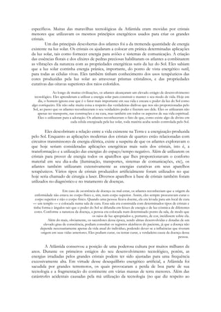 específicos. Muitas das maravilhas tecnológicas da Atlântida eram movidas por cristais
menores que utilizavam os mesmos princípios energéticos usados para criar os grandes
cristais.
Um das principais descobertas dos atlantes foi a da tremenda quantidade de energia
existente na luz solar. Os cristais os ajudaram a colocar em prática determinadas aplicações
da luz solar, tais como fornecer energia para aviões e sistemas de comunicação. A criação
das essências florais e dos elixires de pedras preciosas habilitaram os atlantes a combinarem
as vibrações da natureza com as propriedades energéticas sutis da luz do Sol. Eles sabiam
que a luz solar continha energia prânica, importante, do ponto de vista energético sutil,
para todas as células vivas. Eles também tinham conhecimento dos usos terapêuticos das
cores produzidas pela luz solar ao atravessar prismas cristalinos, e das propriedades
curativas das oitavas superiores dos raios coloridos.
Ao longo de muitas civilizações, os atlantes alcançaram um elevado estágio de desenvolvimento
tecnológico. Eles aprenderam a utilizar a energia solar para construir e manter o seu modo de vida. Hoje em
dia, o homem ignora esse que é o fator mais importante em sua vida e encara o poder da luz do Sol como
algo corriqueiro. Ele não sabe muita coisa a respeito das verdadeiras dádivas que nos são proporcionadas pelo
Sol, ao passo que os atlantes reconheceram o seu verdadeiro poder e fizeram uso dele. Eles os utilizaram não
apenas no transporte, nas construções e na cura, mas também em todos os aspectos de sua vida espiritual.
Eles o utilizaram para a adoração. Os atlantes reconheceram o fato de que, como existe algo de divino em
cada célula energizada pela luz solar, toda matéria acaba sendo controlada pelo Sol.

Eles descobriram a relação entre a vida existente na Terra e a energização produzida
pelo Sol. Enquanto as aplicações modernas dos cristais de quartzo estão relacionadas com
circuitos transmissores de energia elétrica, existe a suspeita de que os atlantes exploravam o
que hoje seriam consideradas aplicações energéticas mais sutis dos cristais, isto é, a
transformação e a utilização das energias do espaço/tempo negativo. Além de utilizarem os
cristais para prover de energia todos os aparelhos que lhes proporcionavam o conforto
material em seu dia-a-dia (iluminação, transportes, sistemas de comunicações, etc), os
atlantes também utilizaram extensivamente as energias curativas em seus aparelhos
terapêuticos. Vários tipos de cristais produzidos artificialmente foram utilizados no que
hoje seria chamado de cirurgia a laser. Diversos aparelhos à base de cristais também foram
utilizados no diagnóstico e no tratamento de doenças.
Em caso de ocorrência de doença ou mal-estar, os atlantes reconheciam que a origem da
enfermidade não estava no corpo físico e, sim, num corpo superior. Assim, eles sempre procuravam curar o
corpo superior e não o corpo físico. Quando uma pessoa ficava doente, ela era levada para um local de cura
— um templo — e colocada numa sala de cura. Essa sala era construída com determinados tipos de cristais e
tinha forma e ângulos tais que o poder do Sol se difundia em feixes de energia e de luz cósmica de diferentes
cores. Conforme a natureza da doença, a pessoa era colocada num determinado ponto da sala, de modo que
os raios de luz apropriados e, portanto, de cor, incidissem sobre ela.
Além do mais, obviamente, os sacerdotes dessa época, sendo almas desenvolvidas e dotadas de um
elevado grau de consciência, podiam consultar os registros akáshicos do paciente, já que a doença não
depende necessariamente apenas da vida atual do indivíduo, podendo dever-se a influências que tiveram
origem em suas vidas anteriores. Eles podiam curar, ou tentar curar, a verdadeira causa da doença dessa
pessoa.

A Atlântida conservou a posição de uma poderosa cultura por muitos milhares de
anos. Durante os primeiros estágios do seu desenvolvimento tecnológico, porém, as
energias irradiadas pelos grandes cristais podem ter sido ajustadas para uma frequência
excessivamente alta. Em virtude desse desequilíbrio energético artificial, a Atlântida foi
sacudida por grandes terremotos, os quais provocaram a perda de boa parte de sua
tecnologia e a fragmentação do continente em várias massas de terra menores. Além das
catástrofes acidentais causadas pela má utilização da tecnologia (no que diz respeito ao

 