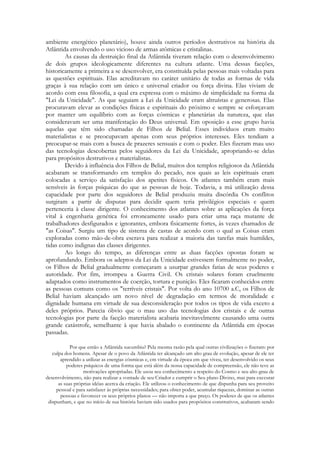 ambiente energético planetário), houve ainda outros períodos destrutivos na história da
Atlântida envolvendo o uso vicioso de armas atômicas e cristalinas.
As causas da destruição final da Atlântida tiveram relação com o desenvolvimento
de dois grupos ideologicamente diferentes na cultura atlante. Uma dessas facções,
historicamente a primeira a se desenvolver, era constituída pelas pessoas mais voltadas para
as questões espirituais. Elas acreditavam no caráter unitário de todas as formas de vida
graças à sua relação com um único e universal criador ou força divina. Elas viviam de
acordo com essa filosofia, a qual era expressa com o máximo de simplicidade na forma da
"Lei da Unicidade". As que seguiam a Lei da Unicidade eram altruístas e generosas. Elas
procuravam elevar as condições físicas e espirituais do próximo e sempre se esforçavam
por manter um equilíbrio com as forças cósmicas e planetárias da natureza, que elas
consideravam ser uma manifestação do Deus universal. Em oposição a esse grupo havia
aquelas que têm sido chamadas de Filhos de Belial. Esses indivíduos eram muito
materialistas e se preocupavam apenas com seus próprios interesses. Eles tendiam a
preocupar-se mais com a busca de prazeres sensuais e com o poder. Eles fizeram mau uso
das tecnologias descobertas pelos seguidores da Lei da Unicidade, apropriando-se delas
para propósitos destrutivos e materialistas.
Devido à influência dos Filhos de Belial, muitos dos templos religiosos da Atlântida
acabaram se transformando em templos do pecado, nos quais as leis espirituais eram
colocadas a serviço da satisfação dos apetites físicos. Os atlantes também eram mais
sensíveis às forças psíquicas do que as pessoas de hoje. Todavia, a má utilização dessa
capacidade por parte dos seguidores de Belial produziu muita discórdia Os conflitos
surgiram a partir de disputas para decidir quem teria privilégios especiais e quem
pertenceria à classe dirigente. O conhecimento dos atlantes sobre as aplicações da força
vital à engenharia genética foi erroneamente usado para criar uma raça mutante de
trabalhadores desfigurados e ignorantes, embora fisicamente fortes, às vezes chamados de
"as Coisas". Surgiu um tipo de sistema de castas de acordo com o qual as Coisas eram
exploradas como mão-de-obra escrava para realizar a maioria das tarefas mais humildes,
tidas como indignas das classes dirigentes.
Ao longo do tempo, as diferenças entre as duas facções opostas foram se
aprofundando. Embora os adeptos da Lei da Unicidade estivessem formalmente no poder,
os Filhos de Belial gradualmente começaram a usurpar grandes fatias de seus poderes e
autoridade. Por fim, irrompeu a Guerra Civil. Os cristais solares foram cruelmente
adaptados como instrumentos de coerção, tortura e punição. Eles ficaram conhecidos entre
as pessoas comuns como os "terríveis cristais". Por volta do ano 10700 a.C, os Filhos de
Belial haviam alcançado um novo nível de degradação em termos de moralidade e
dignidade humana em virtude de sua desconsideração por todos os tipos de vida exceto a
deles próprios. Parecia óbvio que o mau uso das tecnologias dos cristais e de outras
tecnologias por parte da facção materialista acabaria inevitavelmente causando uma outra
grande catástrofe, semelhante à que havia abalado o continente da Atlântida em épocas
passadas.
Por que então a Atlântida sucumbiu? Pela mesma razão pela qual outras civilizações o fizeram: por
culpa dos homens. Apesar de o povo da Atlântida ter alcançado um alto grau de evolução, apesar de ele ter
aprendido a utilizar as energias cósmicas e, cm virtude da época em que viveu, ter desenvolvido os seus
poderes psíquicos de uma forma que está além da nossa capacidade de compreensão, ele não teve as
motivações apropriadas. Ele usou seu conhecimento a respeito do Cosmo e seu alto grau de
desenvolvimento, não para realizar a vontade de seu Criador e cumprir o Seu plano Divino, mas para executar
as suas próprias idéias acerca da criação. Ele utilizou o conhecimento de que dispunha para seu proveito
pessoal e para satisfazer às próprias necessidades; para obter poder, acumular riquezas, dominar as outras
pessoas e favorecer os seus próprios planos — não importa a que preço. Os poderes de que os atlantes
dispunham, e que no início de sua história haviam sido usados para propósitos construtivos, acabaram sendo

 