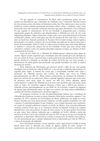 empregados com fins destrutivos. E assim iniciou-se a derrocada da Atlântida, que terminaria com o seu
desaparecimento definitivo sob as ondas do Oceano Atlântico.

Os que seguiam os ensinamentos do Deus único perceberam, graças aos seus
poderes de clarividência, que a destruição da Atlântida, com a submersão final das massas
de terra remanescentes, iria abater-se lentamente sobre eles. Eles sabiam que o mau uso dos
poderosos cristais acabaria produzindo profundos efeitos sobre o ambiente, como havia
acontecido antes das catástrofes artificiais anteriores que quase destruíram a sua civilização.
Os que seguiam os ensinamentos da Lei da Unicidade se prepararam para o desastre,
organizando grupos de indivíduos que abandonariam a Atlântida por meio de três rotas
migratórias principais. Alguns iriam para o Egito, país com o qual anteriormente já haviam
estabelecido contato, outros iriam para uma área da América do Sul, onde hoje é o Peru, e
para um local hoje chamado península de Yucatán. Eles levariam consigo muitos registros
armazenados em cristais e aspectos de sua tecnologia que puderam ser preservados para o
futuro da humanidade. Além do mais, os sobreviventes levariam para essas terras distantes
as tradições e crenças dos adeptos da Lei da Unicidade. Consta que esses cristais ainda
existiriam e estariam a salvo em câmaras piramidais especiais no Egito, na América do Sul e
na península de Yucatán.
Cerca do ano 9600 a.C, a Atlântida foi definitivamente submersa pelas águas do
oceano. Alguns autores sugeriram que a inundação teria sido causada por uma alteração no
eixo de rotação da Terra, o que leria feito a calota polar ficar mais próxima do Sol. Além do
grande terremoto e alteração na atividade de rotação da Terra que isso teria causado, o
derretimento da calota glacial teria produzido uma grande inundação em todas as regiões
litorâneas do mundo.
Hoje dispomos de informações que parecem apoiar a idéia de que uma grande
inundação teria ocorrido por volta de 9600 a.C, o ano em que a Atlântida supostamente foi
engolida pelas ondas. A maioria das coisas que a comunidade cientifica sabe sobre a
destruição da Atlântida provém dos escritos de Platão, que viveu na Grécia
aproximadamente em 400 a.C. Platão tomou conhecimento da existência da Atlântida a
partir dos escritos de seu antecessor, Sólon, o grande legislador ateniense que vivera cerca
de duzentos anos antes (mais ou menos em 600 a.C). Sólon adquirira alguns
conhecimentos a respeito da Atlântida em conversas com sacerdotes que encontrara numa
visita ao Egito. Os sacerdotes egípcios disseram a Sólon que o dilúvio que desuniu a
Atlântida ocorreu aproximadamente no ano 9600 a.C. Se as lendas a respeito da migração
de atlantes para determinadas partes do Egito são corretas, isso daria maior credibilidade à
exatidão das histórias relatadas pelos sacerdotes egípcios.
As pesquisas modernas na área da paleoclimatologia indicam que a inundação da
Atlântida provavelmente ocorreu na época relatada a Sólon pelos sacerdotes egípcios.7 Em
setembro de 1975, cientistas da Universidade de Miami publicaram um artigo na revista
Science dizendo que nessa época haviam realmente ocorrido grandes inundações em todo
o planeta. O paleoclimatologista Cesare Emiliani e seus colegas basearam suas conclusões
no estudo de material sedimentar coletado no Golfo do México. Esse material sedimentar
continha conchas fósseis que, ao se formarem, haviam incorporado isótopos de oxigênio
identificáveis como provenientes da água do mar comum, ou da água potável encontrada
no gelo ártico. Seus cálculos indicaram que a salinidade do Golfo, inferida a partir das
amostras de fósseis, havia sido reduzida em cerca de 20% na época em que essa camada de
sedimentos se depositara. Submetendo as conchas a um processo de datação com carbono14, eles determinaram que a camada sedimentar havia se depositado por volta de 9600 a.C,
a época da destruição da Atlântida!
Essa informação reforçou a teoria segundo a qual a água potável contida na calota
glacial ártica havia se derretido em virtude de alguma espécie de efeito térmico. O
aquecimento, que pode ter sido provocado por uma variedade de fatores, incluindo uma

 