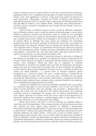 possível mudança no eixo de rotação da Terra, fez com que a camada de gelo se deslocasse
rapidamente para o sul e se espalhasse pelo que agora é a porção setentrional dos Estados
Unidos, onde o gelo rapidamente se derreteu. A água potável das geleiras em processo de
fusão engrossaram o Mississippi e chegaram até o Golfo do México, onde reduziram a
salinidade das águas do Golfo. Ao mesmo tempo, a água potável produzida pelo gelo ártico
fluiu pela Baía de Hudson e pelo Atlântico Norte, aumentando assim dramaticamente o
nível dos oceanos e causando a inundação de áreas costeiras de baixa altitude, como era o
caso da Atlântida.
Embora muitos a considerem apenas um mito, a lenda de Atlântida é importante
para a civilização moderna e para o estudo da medicina vibracional porque a cultura atlante
continha as primeiras sementes dos movimentos atuais no sentido de uma abordagem
holística do processo de cura. A partir de uma perspectiva reencarnacionista, pode-se dizer
que os atlantes pertencentes às fileiras dos homeopatas e do movimento em favor do uso
de essências florais na Atlântida, bem como aqueles que zombaram dos materialistas
alopáticos (na época em minoria), acabaram reencarnando na forma dos atuais adeptos da
farmacoterapia e do tratamento cirúrgico (hoje em maioria). Esta poderia efetivamente ser
uma engraçada ironia se chegasse ao conhecimento das facções que ainda hoje competem
entre si por proeminência e poder. Também seria uma extraordinária prova do princípio da
reencarnação, o qual permite que uma alma tenha muitas vidas para conhecer todos os
aspectos de uma questão e as várias maneiras de abordar a vida.
A história da Atlântida também é importante porque nos alerta para os perigos da
má utilização da tecnologia com o propósito de obtenção de riquezas e poder pessoal. Os
Estados Unidos acham-se na posição de uma grande potência moderna, tanto em termos
técnicos como ideológicos. Muitas das idéias que se originaram na Atlântida
transformaram-se novamente em realidade (talvez por meio da reencarnação dos próprios
atlantes) nas áreas das comunicações, da energia solar e do desenvolvimento dos aparelhos
de laser. Somente agora estamos chegando a um ponto em que o verdadeiro potencial dos
cristais está sendo explorado — e mesmo assim os cientistas modernos apenas
conseguiram ver a ponta do iceberg. Tal como a energia atômica, as ferramentas da
tecnologia podem ser usadas tanto para a cura como para a destruição. Foi com grande
apreensão que Albert Einstein e outros cientistas apresentaram a sua poderosa descoberta
ao mundo, já que conheciam tanto os perigos como os possíveis benefícios da energia que
viria a ser liberada em consequência dos seus estudos.
A história da Atlântida serve como uma introdução apropriada para o que poderia
ser considerado algo ligado ao reino da ficção científica: a arte da cura com cristais. Os
atlantes haviam descoberto vários dos princípios que governam o direcionamento de
energias dos cristais com fins terapêuticos. Eles tinham desenvolvido uma sofisticada
tecnologia baseada na manipulação das energias sutis. Os atlantes compreenderam que
essas energias operavam nos mesmos níveis dos nossos corpos de luz pertencentes às
dimensões superiores. Eles conheciam a verdadeira ligação entre os corpos físico e sutil, e
sua arte de cura baseava-se no reconhecimento dessa relação.
Dentro dos próximos vinte anos, o mito da civilização da Atlântida poderá se
transformar num fato arqueológico. Talvez estejamos prestes a descobrir cristais que teriam
sido colocados em locais seguros pelos sacerdotes da Atlântida e armazenariam
informações codificadas holograficamente. É curioso que só agora a nossa tecnologia tenha
se desenvolvido o suficiente para poder decodificar o conhecimento armazenado nas assim
chamadas bibliotecas de cristais atlantes. A Nova Era, na qual os Estados Unidos e o
próprio planeta estão entrando, talvez seja um reflexo cíclico da última parte da Idade de
Ouro da Atlântida. É comum nos defrontarmos com divisões filosóficas semelhantes entre
materialistas/industrialistas e holísticos/espiritualistas. Parece que estamos caminhando em
direção a um futuro que poderá nos trazer tanto a destruição nuclear do planeta quanto um

 