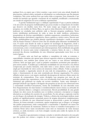 qualquer livro, eu espero que o leitor examine o que escrevi com uma atitude despida de
preconceitos, embora crítica, aceitando as informações ou conhecimentos que lhe pareçam
verdadeiros. Não existe nenhum livro que tenha todas as respostas. Este certamente é um
modelo de transição que aguarda o momento de ser ampliado, modificado e reestruturado
em virtude do surgimento de novas evidências experimentais.
A questão fundamental aqui é a validação experimental. O que se precisa realmente
é de um centro de pesquisas multidisciplinar que possa estudar os componentes do modelo
que descrevo em detalhes neste livro. Há muito tempo que imagino um centro de
pesquisas, nos moldes da Clínica Mayo, no qual as várias dimensões do fenômeno da cura
pudessem ser estudadas num ambiente onde se fizessem pesquisas acadêmicas. Nesse
centro trabalhariam profissionais de todas as áreas da saúde (médicos, enfermeiros,
pesquisadores de diversas especialidades) e também acupuntores, curandeiros, herboristas,
diagnosticadores clarividentes, engenheiros, físicos, químicos e muitos outros. Haveria uma
equipe multidisciplinar que poderia planejar experimentos destinados a medir as energias
sutis da função humana e observar como elas são afetadas pelas diferentes modalidades de
cura. O centro seria dotado de todas as espécies de tecnologias de diagnóstico, desde a
eletroencefalografia e a formação de imagens por ressonância magnética até técnicas menos
convencionais, como o monitoramento por eletroacupuntura. Seria mobilizada uma grande
variedade de recursos para tentar compreender a natureza básica da cura e a eficácia
potencial das diversas modalidades de cura vibracional apresentadas neste livro ou em
outros lugares.
O centro seria um local que médicos e curandeiros de todas as correntes e
especialidades visitariam não apenas para oferecer sugestões relativas ao planejamento dos
experimentos, mas também para ensinar uns aos outros as suas diversas habilidades
curativas. Seria um lugar para o qual os próprios curandeiros acorreriam para aprender e
para serem curados. À medida que as diferentes modalidades de cura tivessem a sua eficácia
comprovada por estudos limitados, seria dado início a testes clínicos numa escala mais
ampla por intermédio de vários centros de tratamento clínico afiliados. Todas as pesquisas
seriam cotejadas e organizadas através de uma rede de computadores, o que facilitaria
muito o funcionamento de uma rede constituída por diversas organizações. Os centros
afiliados teriam acesso a um arquivo atualizado das pesquisas de interesse clínico através de
terminais de computadores. Esse centro divulgaria suas pesquisas por meio de um
periódico próprio que, esperaríamos, viria a ser reconhecido como uma fonte acreditada de
referências que pudessem ser citadas em revistas científicas. Assim, seria eliminado o
principal obstáculo que impede a divulgação das pesquisas na área da cura vibracional entre
a comunidade cientifica Curiosamente, muitas das modalidades de cura discutidas neste
livro frequentemente são mais baratas e consideravelmente menos tóxicas ou arriscadas do
que os métodos clínicos e cirúrgicos convencionais. Haverá possibilidade de uma grande
redução nos altos custos da medicina caso os médicos comecem a incorporar as terapias
alternativas ao cotidiano do exercício de sua profissão. Eu não advogo a supressão total do
uso de drogas e da realização de cirurgias. Todavia, a eficácia das tecnologias médicas atuais
poderia ser significativamente aumentada através de terapias alternativas complementares.
Quando os métodos de cura vibracional tiverem se desenvolvido a ponto de poderem
oferecer, de forma reiterada e consistente, opções terapêuticas que as drogas e as cirurgias
não podem proporcionar, então começaremos a testemunhar o abandono em massa dos
métodos convencionais de tratamento. Embora no futuro os remédios homeopáticos e as
essências florais talvez sejam reconhecidos como úteis no tratamento de várias doenças
crônicas, eu ainda recorrerei a um bom cirurgião vascular para cuidar da ruptura de um
aneurisma aórtico.
A questão é que precisamos começar a estudar os métodos alternativos de cura pelo
que eles podem nos ensinar a respeito de nós mesmos enquanto seres espirituais em

 