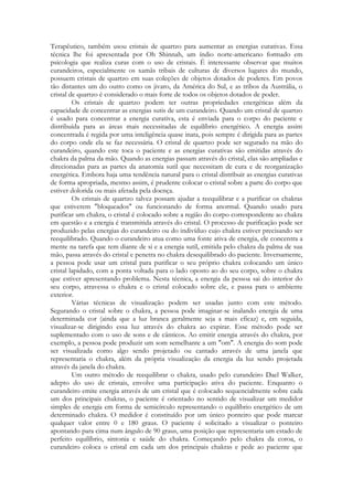 Terapêutico, também usou cristais de quartzo para aumentar as energias curativas. Essa
técnica lhe foi apresentada por Oh Shinnah, um índio norte-americano formado em
psicologia que realiza curas com o uso de cristais. É interessante observar que muitos
curandeiros, especialmente os xamãs tribais de culturas de diversos lugares do mundo,
possuem cristais de quartzo em suas coleções de objetos dotados de poderes. Em povos
tão distantes um do outro como os jivaro, da América do Sul, e as tribos da Austrália, o
cristal de quartzo é considerado o mais forte de todos os objetos dotados de poder.
Os cristais de quartzo podem ter outras propriedades energéticas além da
capacidade de concentrar as energias sutis de um curandeiro. Quando um cristal de quartzo
é usado para concentrar a energia curativa, esta é enviada para o corpo do paciente e
distribuída para as áreas mais necessitadas de equilíbrio energético. A energia assim
concentrada é regida por uma inteligência quase inata, pois sempre é dirigida para as partes
do corpo onde ela se faz necessária. O cristal de quartzo pode ser segurado na mão do
curandeiro, quando este toca o paciente e as energias curativas são emitidas através do
chakra da palma da mão. Quando as energias passam através do cristal, elas são ampliadas e
direcionadas para as partes da anatomia sutil que necessitam de cura e de reorganização
energética. Embora haja uma tendência natural para o cristal distribuir as energias curativas
de forma apropriada, mesmo assim, é prudente colocar o cristal sobre a parte do corpo que
estiver dolorida ou mais afetada pela doença.
Os cristais de quartzo talvez possam ajudar a reequilibrar e a purificar os chakras
que estiverem "bloqueados" ou funcionando de forma anormal. Quando usado para
purificar um chakra, o cristal é colocado sobre a região do corpo correspondente ao chakra
em questão e a energia é transmitida através do cristal. O processo de purificação pode ser
produzido pelas energias do curandeiro ou do indivíduo cujo chakra estiver precisando ser
reequilibrado. Quando o curandeiro atua como uma fonte ativa de energia, ele concentra a
mente na tarefa que tem diante de si e a energia sutil, emitida pelo chakra da palma de sua
mão, passa através do cristal e penetra no chakra desequilibrado do paciente. Inversamente,
a pessoa pode usar um cristal para purificar o seu próprio chakra colocando um único
cristal lapidado, com a ponta voltada para o lado oposto ao do seu corpo, sobre o chakra
que estiver apresentando problema. Nesta técnica, a energia da pessoa sai do interior do
seu corpo, atravessa o chakra e o cristal colocado sobre ele, e passa para o ambiente
exterior.
Várias técnicas de visualização podem ser usadas junto com este método.
Segurando o cristal sobre o chakra, a pessoa pode imaginar-se inalando energia de uma
determinada cor (ainda que a luz branca geralmente seja a mais eficaz) e, em seguida,
visualizar-se dirigindo essa luz através do chakra ao expirar. Esse método pode ser
suplementado com o uso de sons e de cânticos. Ao emitir energia através do chakra, por
exemplo, a pessoa pode produzir um som semelhante a um "om". A energia do som pode
ser visualizada como algo sendo projetado ou cantado através de uma janela que
representaria o chakra, além da própria visualização da energia da luz sendo projetada
através da janela do chakra.
Um outro método de reequilibrar o chakra, usado pelo curandeiro Dael Walker,
adepto do uso de cristais, envolve uma participação ativa do paciente. Enquanto o
curandeiro emite energia através de um cristal que é colocado sequencialmente sobre cada
um dos principais chakras, o paciente é orientado no sentido de visualizar um medidor
simples de energia em forma de semicírculo representando o equilíbrio energético de um
determinado chakra. O medidor é constituído por um único ponteiro que pode marcar
qualquer valor entre 0 e 180 graus. O paciente é solicitado a visualizar o ponteiro
apontando para cima num ângulo de 90 graus, uma posição que representaria um estado de
perfeito equilíbrio, sintonia e saúde do chakra. Começando pelo chakra da coroa, o
curandeiro coloca o cristal em cada um dos principais chakras e pede ao paciente que

 