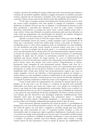 visualize o ponteiro do medidor de energia voltado para cima, numa posição que indicaria a
existência de um perfeito equilíbrio. Quando a imagem do ponteiro se estabiliza na posição
vertical, o paciente faz um sinal para o curandeiro. Este, então, passa sequencialmente para
o próximo chakra, até que cada um dos chakras tenha sido equilibrado dessa maneira.
Via de regra, as energias curativas transmitidas pelos cristais parecem atuar no nível
dos nossos corpos energéticos sutis. Elas ajudam as energias do curandeiro a corrigir
disfunções no próprio nível em que elas se originam. A manifestação da doença no nível
físico geralmente é precedida por alterações no nível do corpo etérico. Conforme
discutimos anteriormente, as energias dos níveis astral e mental também atuam sobre o
corpo etérico. Assim, uma disfunção nos padrões emocionais pode provocar alterações no
corpo astral que gradualmente são transformadas em alterações nos padrões energéticos
pertencentes ao nível do corpo etérico e, por fim, do corpo físico.
Quando a correção é feita no nível dos corpos astral e etérico, por meio das ■ gias
curativas transmitidas através dos cristais, o molde energético sutil é reconstituído de tal
forma que o crescimento normal dos tecidos pode ocorrer, a dor pode ser aliviada e a
coordenação entre os vários níveis energéticos pode ser estabelecida com mais facilidade.
Um dos problemas que pode ocorrer quando se procura realizar curas com o uso de
cristais — ou com as energias sutis de modo geral — é a recorrência da doença. Muitas
vezes uma determinada dor ou doença deriva de uma forma-pensamento negativa existente
no interior do campo energético sutil da pessoa. Essa forma-pensamento é a manifestação
energética de algum tipo de emoção ou pensamento anormal ou opressivo que foi
reprimido pela pessoa durante um longo período. Às vezes as formas-pensamento
originam-se em níveis inconscientes e podem estar relacionadas com problemas aos quais a
pessoa doente nunca deu atenção nem tentou resolver. Frequentemente, as formaspensamento estão carregadas de uma determinada emoção. Quanto mais forte for a
emoção associada que criou a forma-pensamento, maior será a persistência dessa formapensamento no campo da aura da pessoa, Embora se possa utilizar as energias curativas
amplificadas pelos cristais para destruir uma forma-pensamento negativa que exista no
campo magnético sutil de um indivíduo, a forma-pensamento poderá ser recriada e a
mesma doença, ou outra semelhante, acabará se manifestando se não ocorrer também uma
correção no padrão emocional e mental da pessoa. Essa questão foi discutida rapidamente
no Capítulo 8 quando examinamos as diferenças entre a cura magnética e a cura espiritual.
O que se pode inferir do reaparecimento dos sintomas de doenças depois da cura
psíquica ou da cura com o uso de cristais é a existência de questões mais profundas
relacionadas com fatores que atuam nos corpos sutis e nos campos de consciência da
pessoa e que ainda não foram apropriadamente solucionadas. Muitas vezes a melhor (e a
mais duradoura) forma de cura não é conseguida com uma única modalidade de tratamento
e, sim, através de uma combinação de diversas modalidades. No futuro, existirão centros de
cura holística que irão desenvolver uma abordagem terapêutica multidimensional. Serão
utilizados vários tipos de terapia energética sutil, tratamentos físicos — incluindo
manipulação da coluna espinal e alimentação apropriada — e psicoterapia para ajudar as
pessoas a lidar com estratégias inadequadas para suportar diversos tipos de stress.
Outra interessante aplicação terapêutica dos cristais de quartzo é a possibilidade de
programá-los com uma forma-pensamento curativa. Ou seja: um curandeiro pode segurar
um cristal de quartzo em suas mãos e imaginar-se enviando energia para uma pessoa
ausente que esteja necessitada de cura. O curandeiro poderá visualizar o envio de
determinados tipos de energia para órgãos específicos simplesmente visualizando uma cor
ou um fluxo de energia sendo projetada nessa área do corpo. O curandeiro também poderá
concentrar-se em melhorar a vitalidade do paciente visualizando-o como uma pessoa sadia
e completa. O paciente, mantido num local distante, poderá então receber a energia
curativa através de dois mecanismos. Como os cristais de quartzo são amplificadores da

 