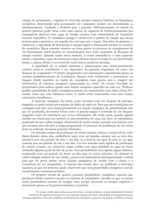 energia do pensamento e operam no nível das energias magneto/elétricas, as frequências
energéticas direcionadas pelo pensamento do curandeiro podem ser intensificadas e,
simultaneamente, irradiadas a distância para o paciente. Alternativamente, os cristais de
quartzo parecem poder atuar como uma espécie de capacitor de forma-pensamento por
conseguirem absorver uma carga de energia curativa com características de frequência
bastante específicas. O curandeiro carrega o cristal com o padrão de energia que deseja
projetar para o paciente e, em seguida, faz com que este o segure. Nas mãos do paciente, o
cristal tem a capacidade de descarregar a energia negativa armazenada mesmo na ausência
do curandeiro. Dessa maneira, minutos ou horas gastos no processo de carregamento de
um determinado cristal podem ser transformados num único momento de liberação de
energia curativa. Quando usado dessa maneira, o cristal assemelha-se a uma capacitor
elétrico, dispositivo capaz de armazenar cargas elétricas fracas ao longo de um determinado
tempo e, depois, liberar o seu conteúdo numa única e poderosa descarga.
A capacidade de os cristais aceitarem e armazenarem uma forma-pensamento
curativa torna-os semelhantes a um dispositivo de gravação magnética, tal como um
disquete de computador. O cristal é programado com informações especializadas graças às
energias multidimensionais da consciência. Quanto mais nitidamente o pensamento ou
imagem forem mantidos na mente do curandeiro, mais precisa será a imagem das
informações de natureza energética armazenadas no cristal. Os cristais deveriam ser
programados para realizar apenas uma função energética específica de cada vez. (Embora
grandes quantidades de dados energéticos possam ser armazenados num único cristal, formando como que uma biblioteca todos os dados estão relacionados com uma função
informativa semelhante.)
A memória energética do cristal, como acontece com um disquete de gravação
magnética só pode aceitar um conjunto de dados de cada vez. Para que um cristal possa ser
carregado com uma nova forma-pensamento ou função energética, ele primeiramente tem
que ser purificado, da mesma forma como se precisa apagar o conteúdo de um disquete
magnético antes de substituí-lo por novas informações. De modo geral, quando alguém
escolhe um cristal para uso pessoal ou para propósitos de cura, este deve ser inicialmente
purificado de suas velhas energias vibracionais de modo a poder executar suas funções sem
que ocorram erros devidos à antiga programação. O processo de purificação de um cristal
pode ser realizado de muitas maneiras diferentes.
Os métodos antigos de purificação de cristais incluem colocar o cristal sob luz solar
direta durante vários dias, embrulhá-lo junto com sal marinho durante um ou dois dias,
enterrá-lo por um período de dois a sete dias ou colocá-lo em água do mar ou em água
corrente por um período de um a sete dias. Um dos métodos mais rápidos de purificação
de cristais consiste em colocá-los numa vasilha com água destilada ou água de fonte
contendo algumas gotas de flor de poejo. Este procedimento leva apenas alguns minutos,
comparado com um período de horas ou dias para os outros métodos. Ao eliminar as
velhas energias estáticas de um cristal, a pessoa está basicamente desmagnetizando o cristal
para que ele possa aceitar novas funções energéticas de acordo com o desejo e a
consciência do seu proprietário. A maioria dos cristais deve ser purificada a intervalos
regulares, já que esse processo ajuda a fazer com que suas propriedades energéticas sutis de
transformação continuem potentes.
Os próprios cristais de quartzo possuem propriedades energéticas especiais que
produzem efeitos curativos mesmo na ausência de curandeiros. Acredita-se que os cristais
sejam purificadores naturais de energias sutis, porque absorvem as energias negativas e
transmitem apenas as frequências benéficas e positivas.
Os cristais usados para realizar curas têm força e energia próprias e atuam simplesmente ficando
próximos de alguém necessitado de cura. Quando seguros nas mãos, eles podem ser programados para
doenças específicas. Eles irão amplificar as intenções do curandeiro e, graças à sua pureza, combinar as forças

 