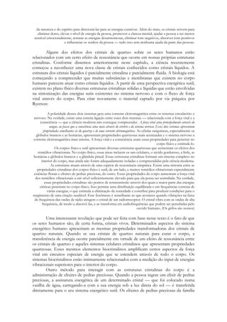 da natureza e do espírito para direcioná-las para as energias curativas. Além do mais, os cristais servem para
eliminar dores, elevar o nível de energia da pessoa, promover a clareza mental, ajudar a pessoa a ser menos
sensível emocionalmente, retratar as energias desarmoniosas, eliminar íons negativos, absorver íons positivos
e influenciar os sonhos da pessoa — tudo isso sem nenhuma ajuda da parte das pessoas.

Alguns dos efeitos dos cristais de quartzo sobre os seres humanos estão
relacionados com um certo efeito de ressonância que ocorre em nossas próprias estruturas
cristalinas. Conforme dissemos anteriormente neste capítulo, a ciência recentemente
começou a reconhecer uma nova classe de cristais conhecidos como cristais líquidos. A
estrutura dos cristais líquidos é parcialmente cristalina e parcialmente fluida. A biologia está
começando a compreender que muitas substâncias e membranas que existem no corpo
humano parecem atuar como cristais líquidos. A partir de uma perspectiva energética sutil,
existem no plano físico diversas estruturas cristalinas sólidas e líquidas que estão envolvidas
na sintonização das energias sutis existentes no sistema nervoso e com o fluxo de força
vital através do corpo. Para citar novamente o material captado por via psíquica por
Ryerson:
A polaridade desses dois sistemas gera uma corrente eletromagnética entre os sistemas circulatório e
nervoso. Na verdade, existe uma estreita ligação entre esses dois sistemas — relacionada com a força vital e a
consciência — que a ciência moderna não consegue compreender. A força vital atua principalmente através do
sangue, ao passo que a consciência atua mais através do cérebro e do sistema nervoso. Esses dois sistemas apresentam
propriedades semelhantes às do quartzo e de uma corrente eletromagnética. As células sanguíneas, especialmente os
glóbulos brancos e as hemácias, apresentam propriedades quartzosas mais acentuadas e o sistema nervoso a
corrente eletromagnética mais intensa. A força vital e a consciência usam essas propriedades para penetrar no
corpo físico e estimulá-lo.
Os corpos físico e sutil apresentam diversas estruturas quartzosas que aumentam os efeitos dos
remédios vibracionais. No corpo físico, essas áreas incluem os sais celulares, o tecido gorduroso, a linfa, as
hemácias e glóbulos brancos e a glândula pineal. Essas estruturas cristalinas formam um sistema completo no
interior do corpo, mas ainda não foram adequadamente isoladas e compreendidas pela ciência moderna.
As estruturas atuam através de uma espécie de ressonância simpática. Existe uma sintonia entre as
propriedades cristalinas dos corpos físico e sutil, de um lado, e muitos remédios vibracionais especialmente
essências florais e elixires de pedras preciosas, do outro. Essas propriedades do corpo aumentam a força vital
dos remédios vibracionais a um nível suficientemente elevado para que ela possa ser assimilada. Na verdade,
essas propriedades cristalinas são pontos de retransmissão através dos quais a maior parte das energias
etéricas penetram no corpo físico. Isso permite uma distribuição equilibrada e em frequências corretas de
várias energias, o que estimula a eliminação da toxicidade e contribui para produzir condições para o
surgimento de uma citação saudável. Esse fenômeno é semelhante ao que acontece quando vibrações na faixa
de frequência das ondas de rádio atingem o cristal de um radiorreceptor. O cristal vibra com as ondas de alta
frequência, de modo a absorvê-las, e as transforma em audiofrequências que podem ser percebidas pelo
ouvido humano. (Os grifos são nossos)

Uma interessante revelação que pode ser feita com base nesse texto é o fato de que
os seres humanos são, de certa forma, cristais vivos. Determinados aspectos do sistema
energético humano apresentam as mesmas propriedades transformadoras dos cristais de
quartzo naturais. Quando se usa cristais de quartzo naturais para curar o corpo, a
transferência de energia ocorre parcialmente em virtude de um efeito de ressonância entre
os cristais de quartzo e aqueles sistemas celulares cristalinos que apresentam propriedades
quartzosas. Esses mesmos elementos biocristalinos amplificam certos aspectos da força
vital em circuitos especiais de energia que se estendem através de todo o corpo. Os
sistemas biocristalinos estão intimamente relacionados com a medição do input de energias
vibracionais superiores para o interior do corpo.
Outro método para interagir com as estruturas cristalinas do corpo é a
administração de elixires de pedras preciosas. Quando a pessoa ingere um elixir de pedras
preciosas, a assinatura energética de um determinado cristal — que foi colocado numa
vasilha de água, carregando-a com a sua energia sob a luz direta do sol — é transferida
diretamente para o seu sistema energético sutil. Os elixires de pedras preciosas da família

 