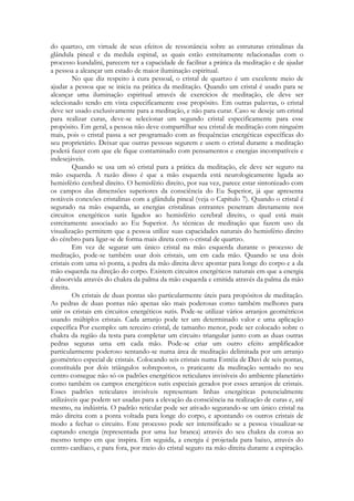 do quartzo, em virtude de seus efeitos de ressonância sobre as estruturas cristalinas da
glândula pineal e da medula espinal, as quais estão estreitamente relacionadas com o
processo kundalini, parecem ter a capacidade de facilitar a prática da meditação e de ajudar
a pessoa a alcançar um estado de maior iluminação espiritual.
No que diz respeito à cura pessoal, o cristal de quartzo é um excelente meio de
ajudar a pessoa que se inicia na prática da meditação. Quando um cristal é usado para se
alcançar uma iluminação espiritual através de exercícios de meditação, ele deve ser
selecionado tendo em vista especificamente esse propósito. Em outras palavras, o cristal
deve ser usado exclusivamente para a meditação, e não para curar. Caso se deseje um cristal
para realizar curas, deve-se selecionar um segundo cristal especificamente para esse
propósito. Em geral, a pessoa não deve compartilhar seu cristal de meditação com ninguém
mais, pois o cristal passa a ser programado com as frequências energéticas específicas do
seu proprietário. Deixar que outras pessoas segurem e usem o cristal durante a meditação
poderá fazer com que ele fique contaminado com pensamentos e energias incompatíveis e
indesejáveis.
Quando se usa um só cristal para a prática da meditação, ele deve ser seguro na
mão esquerda. A razão disso é que a mão esquerda está neurologicamente ligada ao
hemisfério cerebral direito. O hemisfério direito, por sua vez, parece estar sintonizado com
os campos das dimensões superiores da consciência do Eu Superior, já que apresenta
notáveis conexões cristalinas com a glândula pineal (veja o Capítulo 7). Quando o cristal é
segurado na mão esquerda, as energias cristalinas entrantes penetram diretamente nos
circuitos energéticos sutis ligados ao hemisfério cerebral direito, o qual está mais
estreitamente associado ao Eu Superior. As técnicas de meditação que fazem uso da
visualização permitem que a pessoa utilize suas capacidades naturais do hemisfério direito
do cérebro para ligar-se de forma mais direta com o cristal de quartzo.
Em vez de segurar um único cristal na mão esquerda durante o processo de
meditação, pode-se também usar dois cristais, um em cada mão. Quando se usa dois
cristais com uma só ponta, a pedra da mão direita deve apontar para longe do corpo e a da
mão esquerda na direção do corpo. Existem circuitos energéticos naturais em que a energia
é absorvida através do chakra da palma da mão esquerda e emitida através da palma da mão
direita.
Os cristais de duas pontas são particularmente úteis para propósitos de meditação.
As pedras de duas pontas não apenas são mais poderosas como também melhores para
unir os cristais em circuitos energéticos sutis. Pode-se utilizar vários arranjos geométricos
usando múltiplos cristais. Cada arranjo pode ter um determinado valor e uma aplicação
específica Por exemplo: um terceiro cristal, de tamanho menor, pode ser colocado sobre o
chakra da região da testa para completar um circuito triangular junto com as duas outras
pedras seguras uma em cada mão. Pode-se criar um outro efeito amplificador
particularmente poderoso sentando-se numa área de meditação delimitada por um arranjo
geométrico especial de cristais. Colocando seis cristais numa Estréia de Davi dc seis pontas,
constituída por dois triângulos sobrepostos, o praticante da meditação sentado no seu
centro consegue não só os padrões energéticos reticulares invisíveis do ambiente planetário
como também os campos energéticos sutis especiais gerados por esses arranjos de cristais.
Esses padrões reticulares invisíveis representam linhas energéticas potencialmente
utilizáveis que podem ser usadas para a elevação da consciência na realização de curas e, até
mesmo, na indústria. O padrão reticular pode ser ativado segurando-se um único cristal na
mão direita com a ponta voltada para longe do corpo, e apontando os outros cristais de
modo a fechar o circuito. Este processo pode ser intensificado se a pessoa visualizar-se
captando energia (representada por uma luz branca) através do seu chakra da coroa ao
mesmo tempo em que inspira. Em seguida, a energia é projetada para baixo, através do
centro cardíaco, e para fora, por meio do cristal seguro na mão direita durante a expiração.

 