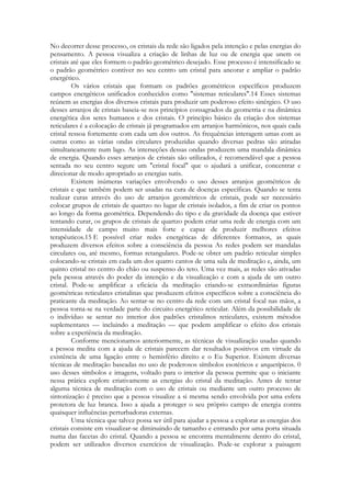 No decorrer desse processo, os cristais da rede são ligados pela intenção e pelas energias do
pensamento. A pessoa visualiza a criação de linhas de luz ou de energia que unem os
cristais até que eles formem o padrão geométrico desejado. Esse processo é intensificado se
o padrão geométrico contiver no seu centro um cristal para ancorar e ampliar o padrão
energético.
Os vários cristais que formam os padrões geométricos específicos produzem
campos energéticos unificados conhecidos como "sistemas reticulares".14 Esses sistemas
reúnem as energias dos diversos cristais para produzir um poderoso efeito sinérgico. O uso
desses arranjos de cristais baseia-se nos princípios consagrados da geometria e na dinâmica
energética dos seres humanos e dos cristais. O princípio básico da criação dos sistemas
reticulares é a colocação de cristais já programados em arranjos harmônicos, nos quais cada
cristal ressoa fortemente com cada um dos outros. As frequências interagem umas com as
outras como as várias ondas circulares produzidas quando diversas pedras são atiradas
simultaneamente num lago. As interseções dessas ondas produzem uma mandala dinâmica
de energia. Quando esses arranjos de cristais são utilizados, é recomendável que a pessoa
sentada no seu centro segure um "cristal focal" que o ajudará a unificar, concentrar e
direcionar de modo apropriado as energias sutis.
Existem inúmeras variações envolvendo o uso desses arranjos geométricos de
cristais e que também podem ser usadas na cura de doenças específicas. Quando se tenta
realizar curas através do uso de arranjos geométricos de cristais, pode ser necessário
colocar grupos de cristais de quartzo no lugar de cristais isolados, a fim de criar os pontos
ao longo da forma geométrica. Dependendo do tipo e da gravidade da doença que estiver
tentando curar, os grupos de cristais de quartzo podem criar uma rede de energia com um
intensidade de campo muito mais forte e capaz de produzir melhores efeitos
terapêuticos.15 E possível criar redes energéticas de diferentes formatos, as quais
produzem diversos efeitos sobre a consciência da pessoa As redes podem ser mandalas
circulares ou, até mesmo, formas retangulares. Pode-se obter um padrão reticular simples
colocando-se cristais em cada um dos quatro cantos de uma sala de meditação e, ainda, um
quinto cristal no centro do chão ou suspenso do teto. Uma vez mais, as redes são ativadas
pela pessoa através do poder da intenção e da visualização e com a ajuda de um outro
cristal. Pode-se amplificar a eficácia da meditação criando-se extraordinárias figuras
geométricas reticulares cristalinas que produzem efeitos específicos sobre a consciência do
praticante da meditação. Ao sentar-se no centro da rede com um cristal focal nas mãos, a
pessoa torna-se na verdade parte do circuito energético reticular. Além da possibilidade de
o indivíduo se sentar no interior dos padrões cristalinos reticulares, existem métodos
suplementares — incluindo a meditação — que podem amplificar o efeito dos cristais
sobre a experiência da meditação.
Conforme mencionamos anteriormente, as técnicas de visualização usadas quando
a pessoa medita com a ajuda de cristais parecem dar resultados positivos em virtude da
existência de uma ligação entre o hemisfério direito e o Eu Superior. Existem diversas
técnicas de meditação baseadas no uso de poderosos símbolos esotéricos e arquetípicos. 0
uso desses símbolos e imagens, voltado para o interior da pessoa permite que o iniciante
nessa prática explore criativamente as energias do cristal da meditação. Antes de tentar
alguma técnica de meditação com o uso de cristais ou mediante um outro processo de
sintonização é preciso que a pessoa visualize a si mesma sendo envolvida por uma esfera
protetora de luz branca. Isso a ajuda a proteger o seu próprio campo de energia contra
quaisquer influências perturbadoras externas.
Uma técnica que talvez possa ser útil para ajudar a pessoa a explorar as energias dos
cristais consiste em visualizar-se diminuindo de tamanho e entrando por uma porta situada
numa das facetas do cristal. Quando a pessoa se encontra mentalmente dentro do cristal,
podem ser utilizados diversos exercícios de visualização. Pode-se explorar a paisagem

 