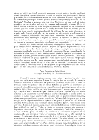 natural do interior do cristal, ao mesmo tempo que se tenta sentir as energias que fluem
através dele. Outra variação interessante consiste em imaginar que estamos vendo diversas
portas com placas indicativas num corredor que existe no interior do cristal. Enquanto está
no corredor, imagine-se por exemplo parando diante de uma porta cuja placa diz "Sala da
Biblioteca". Visualize-se entrando por essa porta No interior da sala, você vê muitas
prateleiras que se estendem ao longo das paredes e cada uma delas contendo fdeiras de
cristais em vez de fileiras de livros. Imagine-se pensando a respeito de um determinado
assunto que você queira conhecer mais a fundo. Enquanto pensa no assunto que lhe
interessa, tente também imaginar qual cristal da biblioteca lhe dará mais informações a
respeito dele. Quando você olha para as paredes, um determinado cristal começará a
brilhar. Imagine-se caminhando para esse cristal, tomando-o nas mãos e solicitando
mentalmente mais informações a respeito do assunto. A biblioteca de cristais poderá
fornecer informações a respeito do assunto escolhido através de sentimentos, imagens e,
até mesmo, de mensagens transmitidas mentalmente para o consulente.
Embora essa técnica envolva basicamente a manipulação interna de símbolos, ela
pode fornecer muitas informações valiosas a respeito de aspectos da personalidade e das
dimensões superiores do self. O simbolismo das imagens visuais, tal como acontece no
caso daquelas utilizadas no exercício de meditação com cristais, libera o potencial oculto do
hemisfério cerebral direito, o qual, ao contrário do modo de operação linear/verbal do
hemisfério esquerdo, processa informações de natureza simbólica/metafórica O fato de os
símbolos encerrarem um grande significado e poder ocultos explica por que a interpretação
dos sonhos constitui uma das vias de acesso ao nosso potencial psíquico interior. Como as
imagens simbólicas usadas durante os exercícios de meditação com cristais ativam a
conexão entre o hemisfério direito e o Eu Superior, elas podem permitir que uma pessoa
passe a ter mais facilidade de acesso aos bancos de informação da alma.
Novas Perspectivas no Reino Mineral:
As Energias da Natureza e os Sete Sistemas Cristalinos
O cristal de quartzo é apenas uma das várias pedras — preciosas ou não — que
podem ser usadas com propósitos de cura, de energização e de obtenção de acesso às
dimensões superiores da consciência. O quartzo de que temos falado aqui é o cristal de
rocha da família do quartzo. Todos os cristais da família do quartzo são constituídos de
dióxido de silício. Existem muitos tipos e cores diferentes de quartzo porque na mistura de
óxido de silício existem também traços de outros elementos. A ametista, por exemplo, um
tipo de quartzo violeta tem essa cor por causa da presença de traços de magnésio na sua
estrutura. Além da ametista, existem também o quartzo esfumaçado, o quartzo citrino ou
dourado, o quartzo rosa, o quartzo verde, o quartzo azul e o quartzo contendo inclusões,
tais como o quartzo rútilo e o quartzo turmalinoso. Cada variedade de quartzo tem as suas
energias sutis e propriedades curativas específicas. O quartzo é apenas um tipo de forma
cristalina dentre as muitas que constituem o reino mineral na Terra O reino mineral é um
dos vários domínios da natureza que possuem tanto um lado físico ou exotérico como um
lado espiritual ou esotérico. Todos os reinos da natureza possuem suas próprias e
inigualáveis manifestações das energias divinas da consciência do Criador. No reino vegetal,
o lado exotérico pode ser visto nas numerosas e visualmente singulares flores
multicoloridas que povoam a Terra. Inversamente, podemos ver o lado espiritual ou
esotérico do reino vegetal nas energias sutis das flores e na capacidade de suas essências
transmutarem e transformarem a consciência humana No reino mineral, esse aspecto
exotérico pode ser visto nas miríades de variedades e cores de cristais e pedras preciosas
que podem ser encontradas na Terra O aspecto físico do reino mineral manifesta-se através
das muitas variedades, tamanhos e formas em que o crescimento do cristal pode ocorrer na

 