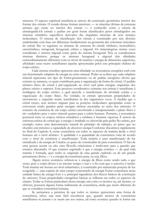 natureza. O aspecto espiritual manifesta-se através da construção geométrica interior das
formas dos cristais. O estudo dessas formas interiores — as simetrias divinas da estrutura
atômica que existe no interior dos cristais — é conhecido como a ciência da
cristalografia Os cristais e pedras em geral foram classificados petos cristalógrafos em
sistemas cristalinos específicos derivados das singulares simetrias de seus arranjos
moleculares. O sistema de classificação dos cristais é constituído por sete divisões
estabelecidas com base em diferenças fundamentais na geometria das estruturas reticulares
do cristal. São os seguintes os sistemas de estrutura do cristal: triclínico, monoclínico,
ortorrômbico, tetragonal, hexagonal, cúbico e trigonal. Os mineralogistas muitas vezes
consideram o sistema trigonal como parte do sistema hexagonal. Nós os consideramos
sistemas distintos, porque os sistemas hexagonal e trigonal têm afinidades
extraordinariamente diferentes com os níveis de matéria e energia de dimensões superiores,
afinidades essas muito semelhantes àquelas apresentadas pelos sete principais chakras do
corpo etérico.
Cada sistema cristalino apresenta uma afinidade ou ressonância energética sutil com
um determinado subplano de energia no reino mineral. Poder-se-ia dizer que cada subplano
mineral representa um tipo de forma-pensamento ou de padrão energético divino que
existem na natureza, os quais contribuem para a organização da forma do cristal. O padrão
atômico físico do cristal é pré-organizado no nível sutil pelas energias originárias dos
planos etérico e superior. Esse processo coordenativo existente nos cristais é semelhante à
moldagem do corpo etérico, a qual precede a manifestação da atividade celular e a
organização do corpo físico. Na verdade, os cristais apresentam propriedades de
crescimento e expansão muito semelhantes às dos organismos vivos. À medida que o
cristal cresce, seus átomos migram para as posições moleculares apropriadas como se
estivessem sendo guiados pelas energias etéricas associadas ao reino dos minerais. O
conceito da existência de um corpo etérico envolvendo e interpenetrando o plano físico é
tão verdadeiro para o reino mineral quanto para a esfera humana. Portanto, a ressonância
potencial entre os corpos etéricos cristalinos e celulares é bastante vigorosa. É através da
estrutura etérica do cristal que a energia é irradiada ou absorvida pela pedra No urânio, por
exemplo, temos uma demonstração natural do princípio da radiação, ao passo que no
chumbo encontramos a capacidade de absorver energia Conforme discutimos rapidamente
no final do Capítulo 4, existe consciência em todos os aspectos da matéria desde o nível
humano até o nível atômico. A qualidade e a quantidade de consciência varia de acordo
com o nível de existência e manifestação. Toda matéria é uma manifestação de luz
cristalizada e da energia do Criador, as quais são constituídas de pura consciência. O fato de
uma pessoa aceitar ou não uma filosofia criacionista é irrelevante para a questão que
estamos discutindo. O que estamos sugerindo é que a energia cósmica — da qual toda
matéria é formada, quer tenha se originado de uma grande explosão ou de um grande
pensamento divino — é a energia da consciência pura, ou seja, Deus.
Alguns textos esotéricos referem-se à energia de Deus como sendo tudo o que
existe, pois o corpo divino é ao mesmo tempo o tear e o fio com que o universo é tecido.
Toda matéria até mesmo no nível subatômico, é constituído por minúsculas porções de luz
congelada — uma espécie de mini campo concentrado de energia Existe consciência nessa
unidade básica de energia Este é o principal ingrediente dos blocos básicos de construção
do universo. Essas propriedades energéticas básicas se refletem em todos os aspectos da
criação. Todas as formas particulares dessa energia, tais como os átomos ou, até mesmo, os
elétrons, possuem alguma forma rudimentar de consciência, ainda que muito diferente do
que se considera consciência humana.
Se aceitarmos a premissa de que todos os átomos apresentam uma forma de
consciência, talvez seja mais fácil reconhecer que, quando átomos de consciência
semelhantes se juntam e se unem uns aos outros, tal como acontece quando se forma um

 