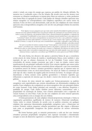 cristal, é criado um corpo de energia que expressa um padrão de vibração definido. Na
natureza isso é conhecido como a Lei da Atração. De acordo com essa lei, átomos com
estruturas ou vibrações semelhantes se juntam para vibrar em uníssono e, assim, produzem
uma forma física ou agregada de átomo. Cada padrão de vibração cristalino apresenta uma
relação energética ou correspondência com subplanos específicos em outros reinos da
natureza. Como em breve será demonstrado, cada um dos sete subplanos do reino mineral
apresenta uma correspondência energética com um dos sete principais chakras da anatomia
sutil humana.
Você alguma vez já se perguntou por que razão existe tamanha diversidade de pedras preciosas e
minerais em nosso planeta? Poderia haver um processo infinito de construção de novas formas (como em
todos os reinos da natureza), cujo propósito básico fosse o desenvolvimento da qualidade e a expansão da
consciência? Considerando-se esses átomos de substância mineral, poderá haver uma expressão de
"consciência" dentro dos reinos correspondentes na natureza? Se for este o caso. poderemos começar a
compreender de forma ainda indistinta o conceito de que o nosso sistema solar é apenas o agregado de
TODAS as formas e o corpo de um Ser que está se manifestando através dele e utilizando-o para revelar um
propósito definido e uma idéia central?
Se você se recordar do truísmo esotérico de que "somos apenas o microcosmo de um macrocosmo
maior" e reconhecer que o interior do diminuto átomo é ele próprio a expressão de um sistema solar,
diferindo de todos os outros átomos de acordo com o número e a disposição dos elétrons em torno de uma
carga central, então você poderá compreender que esse tema está sendo repetido vezes sem conta em
inúmeras formas c expressões e reconhecer que TODOS nós somos parte de um ÚNICO TODO.

De certa forma, isto descreve não apenas a premissa básica de que a consciência
evolui através de várias formas de matéria e manifestações físicas, como também é uma
repetição do que os atlantes chamavam de Lei da Unicidade. Como somos todos
constituídos da mesma energia consciente que tudo o mais na criação, somos todos
manifestações de um princípio unificador invisível. Este conceito significa que somos todos
diferentes manifestações de uma única consciência divina subjacente e que essa consciência
se manifesta através de formas e arranjos geométricos especiais que se repetem tanto no
nível microcósmico como no nível macrocósmico. Os níveis de ordem na construção de
todo tipo de vida e matéria são regidos pelas leis invisíveis da forma. As energias sutis que
determinam a forma existem como padrões geométricos e formatos repetidos que
influenciam a expressão de sistemas que vão desde o menor dos átomos até a maior das
galáxias.
Os átomos do reino mineral são regidos por formas-pensamento ou padrões
energéticos sutis especializados que existem naturalmente em determinados subplanos da
matéria. Esses subplanos são comparáveis aos níveis energéticos dos sete principais chakras
do corpo humano. Cada chakra principal está associado a uma diferente frequência e
qualidade de energia. Cada chakra também possui diferentes características sutis e
propriedades de construção de formas, visto estarem relacionados com a expressão do
veículo humano no nível físico. Cada um dos sete subplanos do reino mineral apresenta
uma correspondência com as energias dos sete chakras.
A forma-pensamento de cada subplano mineral proporciona orientação e forma às
organizações geométricas equilibradas de átomos de natureza vibracional semelhante.
Assim, todos os cristais formados de acordo com os padrões existentes em qualquer
subplano irão apresentar determinadas propriedades energéticas sutis e vibracionais em
comum. Existem, todavia, pequenas variações geométricas que dão origem a diferenças
sutis entre as propriedades energéticas das pedras preciosas do mesmo subsistema
cristalino.
De forma bastante geral, os minerais pertencentes a cada um dos sete sistemas
cristalinos possuem propriedades energéticas sutis especiais associadas a determinadas
energias ou raios de dimensões superiores e a chakras específicos dos corpos sutis. Os raios

 