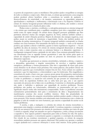 os pontos de acupuntura e para os meridianos. Eles podem ajudar a reequilibrar as energias
de todos os chakras e corpos sutis. Além do mais, os cristais que pertencem a essa categoria
podem produzir efeitos benéficos sobre a consciência no sentido de ajudarem o
desenvolvimento da criatividade e da intuição, aumentarem as capacidades psíquicas,
aprofundarem a meditação e melhorarem a sintonização com o Eu Superior. Embora os
cristais do sistema hexagonal possam influenciar todos os chakras, eles tendem a ressoar
mais intensamente com o chacka do plexo solar.
Pedras como o zircônio, a wulfenita e a calcopirita pertencem ao sistema tetragonal
e são cristais que contribuem para o equilíbrio energético, pois têm a capacidade tanto de
emitir como de captar energia. Os cristais dessa categoria possuem qualidades que lhes
permitem absorver muitas das energias negativas da Terra, embora também tenham a
capacidade de emitir vibrações positivas. Depois da absorção das energias negativas, essas
pedras atuam no sentido de transmutar a negatividade. Assim, elas também podem ser
chamadas de pedras transmutativas. O sistema tetragonal também corresponde ao chacka
cardíaco nos seres humanos. Por intermédio das lições do coração — tanto as de natureza
positiva, que ajudam a educar o indivíduo, quanto as duras experiências negativas — há um
equilíbrio da alma da natureza. Os cristais do sistema tetragonal direcionam as vibrações
para a terra e criam conexões entre as estruturas básicas e as dimensões superiores. A
configuração tetragonal forma a pirâmide de três lados. Essa estrutura piramidal básica e a
sua sintonização com as sagradas formas geométricas é uma das razões pelas quais os
cristais da categoria tetragonal podem ser úteis no processo de sintonização com as
dimensões superiores.
As pedras que pertencem ao sistema ortorrômbico, incluindo a olivina, o topázio e
a alexandrita, apresentam a singular característica de envolver e englobar padrões
energéticos, problemas e formas-pensamento. Elas têm a capacidade de trazer para perto
coisas distantes ou de afastar coisas próximas. Em outras palavras, elas podem colocar em
perspectiva questões que eventualmente estejam fora de foco. Esses cristais nos ajudam a
aumentar o que for importante e a desconsiderar o que for irrelevante. Eles magnificam a
consciência de modo a fazer com que a pessoa possa passar da perspectiva microcósmica
para a macrocósmica e vice-versa Os cristais da categoria ortorrômbica ajudam o indivíduo
a isolar os problemas e a mantê-los sob controle até que possam ser solucionados nos
vários níveis da experiência Embora não se saiba bem por que, este é um aspecto
necessário do processo de se lidar com os problemas. Contornar os obstáculos geralmente
não ajuda o indivíduo a aprimorar sua capacidade de resolver problemas. Nossos
problemas não podem ser solucionados, eliminados ou transmutados até que o seu
significado interior tenha sido inteiramente compreendido. Todos os problemas encerram
ensinamentos potencialmente úteis para o crescimento da alma e frequentemente são
manifestações externas dos nossos conflitos internos. Além das propriedades de
envolvimento, as pedras da categoria ortorrômbica também podem ajudar a oferecer uma
certa proteção. Este sistema cristalino está relacionado mais estreitamente com o chakra da
garganta (a sede da vontade nos seres humanos), que encerra a capacidade de aceitar ou de
rejeitar problemas.
A azurita, o jade, a malaquita e a selenita são cristais do sistema monoclínico e
apresentam uma singular e contínua atividade pulsátil. A contínua expansão e contração faz
parte de sua natureza Eles possuem um sistema de crescimento cristalino por meio do qual
o cristal se expande, atinge um tamanho no qual se fragmenta e, então, começa novamente
a expandir-se. Este aspecto pulsátil é importante para todas as formas de vida. Ele ajuda a
estimular tanto a atuação e o crescimento quanto a expansão e a contração da consciência.
Em virtude de seu contínuo crescimento e gradual expansão, os cristais da categoria
monoclínica também possuem um aspecto direcional. Eles podem nos apontar o caminho
a seguir ajudando-nos a remover obstruções à nossa visão interior. Essas pedras podem

 