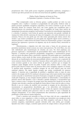 propriamente dito. Cada pedra possui singulares propriedades espirituais, energéticas e
curativas que talvez possam nos ser úteis em nossa busca de equilíbrio e integridade.
Dádivas Ocultas Originárias do Interior da Terra:
As Propriedades Espirituais e Curativas de Pedras e Gemas
Para compreender como as diversas gemas e pedras podem ser úteis na cura
energética sutil, o melhor é examinar as propriedades de cada pedra. Embora todas as
pedras possuam qualidades energéticas específicas, nós iremos examinar as que são mais
relevantes dentro do contexto deste livro, tais como aquelas que contribuem para o
desenvolvimento da consciência superior e para o equilíbrio do corpo físico através da
manipulação da anatomia energética sutil humana Uma pedra de extraordinária importância
é a ametista A ametista é uma forma de quartzo que apresenta uma grande variedade de
nuanças de violeta devido à presença de traços de manganês e de outros elementos em sua
estrutura. Trata-se de uma pedra que tem sido muito apreciada pela realeza através dos
séculos e que muitos consideram ser uma pedra real. Segundo alguns textos esotéricos, a
ametista pertence à ordem divina da Chama Violeta da Transmutação, porque é uma pedra
preciosa que representa o processo da alquimia, seja ela de natureza física, emocional ou
espiritual.
Historicamente, a alquimia tem sido vista como a busca de um processo que
permitiria transformar metais comuns em outros mais preciosos. No nível físico, isto tem
sido simbolizado pela transformação do chumbo em ouro. No nível espiritual, esse
processo representa a transformação da personalidade física numa manifestação do Eu
Superior. A ametista tem poderosas propriedades energizantes e transmutativas porque
atua nos níveis dos planos físico, emocional e espiritual. Ela pode ajudar-nos a transformar
nossos hábitos, nosso modo de falar, nossos pensamentos e emoções, fazendo com que
deixem de ser manifestações da nossa personalidade inferior e passem a ser a expressão da
nossa natureza interior divina A ametista é bastante eficaz como pedra curativa mas, assim
como acontece quando se usa outros cristais de quartzo, é preciso que as energias do
terapeuta sejam dirigidas através da pedra. Usando uma ametista sobre o corpo, uma
pessoa pode absorver forças tanto de natureza física como energética superior ou mental.
A ametista pode transmutar e purificar energias de um nível inferior para um nível
espiritual superior. Ela repele aquelas energias que seriam consideradas de natureza
negativa. A ametista tem a capacidade de purificar e amplificar todos os tipos de raios
curativos de energia sutil. Se for usada por uma pessoa que estiver para receber uma energia
curativa ela pode se transformar num ponto focal para a recepção de energia. Se a pedra for
usada pelo terapeuta, as suas energias mentais poderão ser direcionadas e concentradas no
paciente através dela Quando a cura é efetuada a grandes distâncias, é recomendável que
tanto o emissor como o receptor da energia usem uma ametista Em virtude de sua taxa de
vibração mais elevada a ametista está ligada de forma direta à força vital de todas as coisas.
Devido à sua cor violeta, ela também está associada às energias da luz ultravioleta. Só
recentemente os pesquisadores descobriram que a luz ultravioleta está intimamente
relacionada com o processo de reprodução celular. A faixa do espectro correspondente à
luz ultravioleta utilizada pelos processos vitais no nível celular às vezes é chamada de
radiação mitogenética. A cor violeta propriamente dita caracteriza-se pela capacidade de
purificação e pode remover muitas impurezas.
Como a ametista está associada ao fluxo de força vital, ela tem a capacidade de
atuar sobre os vasos sanguíneos e sobre as artérias que transmitem essa energia por meio
do fluxo sanguíneo. Ela pode atuar como um filtro energético sutil para as forças da
corrente sanguínea, especialmente quando colocada sobre uma artéria, por exemplo.
Quando atua sobre o sangue, a ametista opera através do campo etérico e não por meio de

 