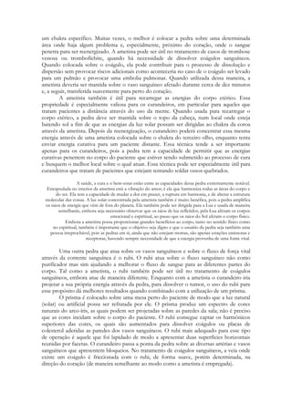 um chakra específico. Muitas vezes, o melhor é colocar a pedra sobre uma determinada
área onde haja algum problema e, especialmente, próximo do coração, onde o sangue
penetra para ser reenergizado. A ametista pode ser útil no tratamento de casos de trombose
venosa ou trombofiebite, quando há necessidade de dissolver coágulos sanguíneos.
Quando colocada sobre o coágulo, ela pode contribuir para o processo de dissolução e
dispersão sem provocar riscos adicionais como aconteceria no caso de o coágulo ser levado
para um pulmão e provocar uma embolia pulmonar. Quando utilizada dessa maneira, a
ametista deveria ser mantida sobre o vaso sanguíneo afetado durante cerca de dez minutos
e, a seguir, transferida suavemente para perto do coração.
A ametista também é útil para recarregar as energias do corpo etérico. Essa
propriedade é especialmente valiosa para os curandeiros, em particular para aqueles que
tratam pacientes a distância através do uso da mente. Quando usada para recarregar o
corpo etérico, a pedra deve ser mantida sobre o topo da cabeça, num local onde esteja
batendo sol a fim de que as energias da luz solar possam ser dirigidas ao chakra da coroa
através da ametista. Depois da reenergização, o curandeiro poderá concentrar essa mesma
energia através de uma ametista colocada sobre o chakra do terceiro olho, enquanto tenta
enviar energia curativa para um paciente distante. Essa técnica tende a ser importante
apenas para os curandeiros, pois a pedra tem a capacidade de permitir que as energias
curativas penetrem no corpo do paciente que estiver sendo submetido ao processo de cura
e busquem o melhor local sobre o qual atuar. Essa técnica pode ser especialmente útil para
curandeiros que tratam de pacientes que estejam tentando soldar ossos quebrados.
A saúde, a cura e o bem-estar estão entre as capacidades dessa pedra extremamente notável.
Encapsulada no interior da ametista está a vibração do amor; é ela que harmoniza todas as áreas do corpo e
do ser. Ela tem a capacidade de mudar a dor em prazer, a ruptura em harmonia, e de alterar a estrutura
molecular das coisas. A luz solar concentrada pela ametista também é muito benéfica, pois a pedra amplifica
os raios de energia que vêm de fora do planeta. Ela também pode ser dirigida para a Lua e usada de maneira
semelhante, embora seja necessário observar que os raios de luz refletidos, pela Lua afetam os corpos
emocional e espiritual, ao passo que os raios do Sol afetam o corpo físico.
Embora a ametista possa proporcionar grandes benefícios ao corpo, tanto no sentido físico como
no espiritual, também é importante que o objetivo seja digno e que o usuário da pedra seja também uma
pessoa irreprochável, pois as pedras em si, ainda que não estejam mortas, são apenas estações emissoras e
receptoras, havendo sempre necessidade de que a energia provenha de uma fonte vital.

Uma outra pedra que atua sobre os vasos sanguíneos e sobre o fluxo de força vital
através da corrente sanguínea é o rubi. O rubi atua sobre o fluxo sanguíneo não como
purificador mas sim ajudando a melhorar o fluxo de sangue para as diferentes partes do
corpo. Tal como a ametista, o rubi também pode ser útil no tratamento de coágulos
sanguíneos, embora atue de maneira diferente. Enquanto com a ametista o curandeiro iria
projetar a sua própria energia através da pedra, para dissolver o tumor, o uso do rubi para
esse propósito dá melhores resultados quando combinado com a utilização de um prisma.
O prisma é colocado sobre uma mesa perto do paciente de modo que a luz natural
(solar) ou artificial possa ser refratada por ele. O prisma produz um espectro de cores
naturais do arco-íris, as quais podem ser projetadas sobre as paredes da sala; não é preciso
que as cores incidam sobre o corpo do paciente. O rubi consegue captar os harmônicos
superiores das cores, os quais são aumentados para dissolver coágulos ou placas de
colesterol aderidas as paredes dos vasos sanguíneos. O rubi mais adequado para esse tipo
de operação é aquele que foi lapidado de modo a apresentar duas superfícies horizontais
reunidas por facetas. O curandeiro passa a ponta da pedra sobre as diversas artérias e vasos
sanguíneos que apresentem bloqueios. No tratamento de coágulos sanguíneos, a veia onde
existe um coágulo é friccionada com o rubi, de forma suave, porém determinada, na
direção do coração (de maneira semelhante ao modo como a ametista é empregada).

 
