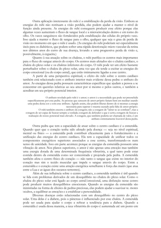 Outra aplicação interessante do rubi é a estabilização da perda da visão. Embora as
energias do rubi não restituam a visão perdida, elas podem ajudar a manter o nível de
função ainda presente. As energias do rubi conseguem produzir esse efeito porque elas
algumas vezes aumentam o fluxo de sangue local e a microcirculação dentro e em torno do
olho. Os vasos sanguíneos são fortalecidos pela estabilização das células do próprio vaso.
Isso ajuda a manter o fluxo de sangue para o olho, qualquer que seja o grau de perda de
visão no momento em que o rubi é usado. (As energias do rubi poderiam ser especialmente
úteis para os diabéticos, que podem sofrer uma rápida deterioração micro vascular da retina
nos últimos anos do curso de sua doença, levando a uma progressiva perda de visão e,
possivelmente, à cegueira.)
Quanto à sua atuação sobre os chakras, o rubi purifica os centros mais importantes
para o fluxo do sangue através do corpo. Os centros mais afetados são o chakra cardíaco, o
chakra do plexo solar e os chakras inferiores do corpo. O rubi pode ter um efeito bastante
perturbador sobre o chakra do plexo solar, uma vez que ele tende a excitar as energias do
corpo emocional (ou do corpo astral), que estão intimamente ligadas a esse centro.
A partir de uma perspectiva espiritual, o efeito do rubi sobre o centro cardíaco
também está relacionado com o atributo interior mais evidente dessa pedra: o atributo do
amor. As energias dessa pedra possuem características específicas que ajudam a pessoa a se
concentrar em questões relativas ao seu amor por si mesmo e pelos outros, e também a
acreditar em seu próprio potencial interior.
O atributo revelado pelo rubi é o amor; o amor é a necessidade que pode ser preenchida
especificamente por essa pedra. As pessoas que carecem de amor-próprio fariam bem em meditar usando
uma pedra dessa cor e com esse atributo. Agindo assim, elas podem liberar dentro de si mesmas a energia
necessária para superar o trauma causado pela falta de amor-próprio.
O rubi também encerra o atributo da coragem; não a coragem de "atirar-se ao combate", mas a
coragem de ser capaz de buscar sempre a verdade; coragem de defender o que é certo; coragem de buscar a
realização do nosso potencial mais elevado. A coragem, que também poderia ser chamada de valor, é um
atributo extremamente louvável dessa pedra.

Outra pedra que tem a capacidade de atuar sobre o centro cardíaco é a esmeralda.
Quando quer que o coração tenha sido afetado pela doença — seja no nível espiritual,
mental ou físico — a esmeralda pode contribuir eficazmente para o fortalecimento e a
unificação das energias do centro cardíaco. Ela tem a capacidade de unificar todos os
componentes energéticos superiores associados a esse centro, transformando-os num
senso de unicidade. Isso em parte acontece porque as energias da esmeralda possuem uma
vibração de amor. Nos planos superiores, o amor é não apenas uma emoção mas também
uma energia dotada de uma determinada frequência vibratória, a qual tanto pode estar
contida dentro da esmeralda como ser concentrada e projetada pela pedra. A esmeralda
também afeta o centro físico do coração — não tanto o sangue que existe no interior do
coração mas sim o tecido muscular que impele o sangue através do corpo. Entre a
esmeralda e o coração existe uma atração energética semelhante à força das marés (que atua
entre a Lua e as águas dos oceanos terrestres).
Além de sua influência sobre o centro cardíaco, a esmeralda também é útil quando
se lida com problemas derivados de um desequilíbrio no chakra do plexo solar. Como o
chakra do plexo solar está ligado ao corpo astral/emocional, uma disfunção nesse centro
pode produzir muitos desequilíbrios emocionais. Quando as energias da esmeralda são
ministradas na forma de elixires de pedras preciosas, elas podem ajudar a suavizar te. mores
ocultos, a equilibrar as emoções e a estabilizar a personalidade.
Diversas doenças estão relacionadas com um desequilíbrio no centro do plexo
solar. Uma delas é a diabete, pois o pâncreas é influenciado por esse chakra. A esmeralda
pode ser usada para ajudar o corpo a refrear a tendência para a diabete. Quando a
esmeralda é usada dessa maneira, a taxa vibratória do corpo é aumentada até um ponto em

 