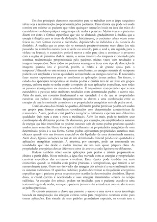 Um dos principais elementos necessários para se trabalhar com o jaspe sanguíneo
talvez seja a realimentação proporcionada pelos pacientes. Uma técnica que pode ser usada
consiste em solicitar ao paciente que relate quaisquer sensações locais na área das mãos do
curandeiro e também qualquer imagem que ele venha a perceber. Muitas vezes os pacientes
dizem ver cores e formas específicas que vão se alterando gradualmente à medida que a
energia é dirigida para as áreas de disfunção. Inicialmente, os pacientes talvez vejam cores
foscas ou com formas escuras e recortadas, dependendo do indivíduo e da natureza do
distúrbio. À medida que as cores vão se tornando progressivamente mais claras (ou seja
passando do vermelho escuro para o verde ou amarelo, para o azul e, em seguida, para o
violeta ou branco), o curandeiro poderá mover a mão para cima e continuar o processo
com a região do próximo chakra. Assim, o senso intuitivo do terapeuta é orientado pela
contínua realimentação proporcionada pelo paciente, muitas vezes com resultados e
imagens inesperados. Nem todos os pacientes conseguem fazer esse tipo de descrição de
imagens; quando isto é possível, porém, o relato é de grande ajuda para o
terapeuta Utilizando-se esta técnica e outras semelhantes, as energias naturais do terapeuta
poderão ser ampliadas e novas qualidades acrescentadas às energias curativas. É necessário
fazer muitos experimentos para se confirmar as aplicações dessas pedras. No futuro, o
estudo das aplicações terapêuticas de muitas pedras e cristais terá de ser feito em grupos
porque, embora muito se tenha escrito a respeito de suas aplicações específicas, nem todas
as pessoas conseguiram os mesmos resultados. É importante compreender que certos
curandeiros e pessoas terão melhores resultados com determinadas pedras e outros não.
Além do mais, um conceito fundamental a ser recordado é o de que as propriedades
curativas das pedras e cristais frequentemente se devem a uma combinação entre as
energias de um determinado curandeiro e as propriedades energéticas sutis da pedra em si.
Como no caso dos cristais de quartzo, diferentes pedras preciosas podem ser usadas
em grupos para formar complexos coordenados com determinadas características de
ressonância. Assim, pode-se criar padrões energéticos reticulares especiais com diferentes
qualidades úteis para a cura e para a meditação. Além do mais, pode-se também usar
combinações de diferentes pedras. Os diamantes, por exemplo, são amplificadores naturais
de energia que irão intensificar os poderes naturais sutis de outras pedras preciosas quando
usados junto com elas. Outro fator que irá influenciar as propriedades energéticas de uma
determinada pedra é a sua forma. Certas pedras apresentam propriedades curativas mais
eficazes quando têm um formato especial ou são lapidadas de uma determinada maneira.
Além disso, ligeiras variações na cor de um determinado mineral produzirão qualidades e
aplicações energéticas especiais. A ametista, por exemplo, pode ser encontrada em
tonalidades que vão desde o violeta intenso até um tom quase púrpura claro. As
propriedades energéticas dessas diferentes cores de ametista serão ligeiramente diferentes.
Pode-se também obter outras aplicações para pedras e cristais preparando-se
elixires a partir deles. Neste método, a água fica marcada com as energias e propriedades
curativas específicas das estruturas cristalinas. Essa técnica pode também ser mais
econômica quando se trabalha com pedras preciosas e semipreciosas, que tendem a ser
razoavelmente caras. Outro uso inovador das energias dos cristais é a sua combinação com
os sistemas radiônicos. O aparelho radiônico poderá determinar as frequências energéticas
específicas que o paciente possa necessitar por ocasião de determinados distúrbios. Depois
disso, o cristal correto é selecionado e suas energias transmitidas através da terapia
radiônica. As energias dos cristais podem ser irradiadas para o paciente usando-se uma
testemunha guia de ondas, sem que o paciente jamais tenha entrado em contato direto com
as pedras preciosas.
Os cristais encerram a chave que permite o acesso a uma nova e vasta tecnologia
baseada na manipulação das energias etéricas tanto para propósitos curativos como para
outras aplicações. Em virtude de seus padrões geométricos especiais, os cristais tem a

 