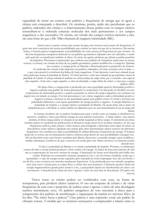 capacidade de entrar em contato com padrões e frequências de energia que só agora a
ciência está começando a descobrir. Os cientistas, porém, ainda não perceberam que os
padrões ordenados dos cristais e o relacionamento dessas pedras com os campos etéricos
assemelham-se à ordenada estrutura molecular dos ímãs permanentes e aos campos
magnéticos a eles associados. Os cristais, em virtude dos campos etéricos inerentes a eles,
são uma fonte do que o Dr. Tiller chamaria de magneto/eletricidade (ME).
Assim como os peixes vivem num oceano de água, nós vivemos num oceano de frequências. O
peixe não tem consciência das muitas possibilidades que existem no meio em que ele se locomove. Da mesma
forma, o homem ignora completamente as possibilidades do vasto oceano de frequência em que vivemos. As
diversas frequências energéticas deslocam-se em padrões geométricos. Quando estes são alterados, o modo
pelo qual eles se manifestam também se altera. Os cristais são aquelas substâncias que alteram os padrões geométricos
das frequências. Precisamos compreender que, embora esses padrões de frequência sejam mais ou menos
estáveis, os cristais, em virtude da força de seu padrão geométrico, podem modificá-los e corrigi-los. Quando
isso acontece, a energia pode ser liberada e direcionada para os propósitos do homem.
As moléculas dos cristais estão dispostas em padrões ordenados, tal como acontece com os ímãs —
o que toma possível a existência das linhas de força magnéticas. O imã representa o centro mais ordenado do que
talvez pudéssemos chamar de polaridade da Matéria. O Cristal representa o centro mais ordenado do que poderíamos chamar de
polaridade do Espírito. O arranjo ordenado de moléculas nos cristais produz um campo etérico, que se assemelha a um campo de
força magnético. Assim como o campo magnético é a chave da eletricidade, o campo elétrico dos cristais é a chave para a energia
dielétrica (ME).
No plano físico, o magnetismo é produzido por uma quantidade igual de eletricidade positiva e
negativa mantida num padrão de forma permanente ou temporária. Um ímã pode ser dividido em seus
componentes de eletricidade positiva e negativa passando-se através do campo magnético um condutor em
ângulo reto em relação ao campo. Um ímã permanente é um vórtice magnético onde a eletricidade positiva e
negativa continua a misturar-se em quantidades iguais num padrão eterno. O cristal é um ímã com
polaridades dielétricas e com iguais quantidades de energia positiva e negativa. A energia dielétrica é a
polaridade do Espírito e a energia elétrica a polaridade da Matéria. Da mesma forma como os metais são
fundamentais para a eletricidade, os cristais também são importantes para esse novo desenvolvimento do uso da energia pelo
homem.
As formas cristalinas são os padrões fundamentais para o modo como as energias se distribuem no
universo e também a chave para liberar energia de uma maneira construtiva. A bomba atômica é uma maneira
destrutiva de liberar energia; poderia ser chamada de um método desajeitado de liberar energia. O conhecimento das formas
cristalinas poderia ser considerado um método positivo de liberação de energia através do uso de formas cristalinas e de sons, nas
frequências audíveis, ultra-sônicas e infra-sônicas, para manipular e direcionar certos tipos de forças. Já
descobrimos como utilizar a lapidação dos cristais para obter determinados efeitos sonoros em diferentes
frequências. Isso também nos daria a possibilidade de utilizar diferentes frequências de energia. O homem
ainda não se tomou um ser basicamente criativo, embora esteja dentro de suas possibilidades conseguir isso.
Ele irá descobrir como usar formas cristalinas para liberar, direcionar e controlar energia e para modificar e
moldar substâncias. Lembre-se de que o universo foi criado pelo som. Muito em breve os cientistas estarão
dizendo isso.
O ímã é a polaridade da Matéria e os cristais a polaridade do Espírito. Portanto, a combinação
correta de ímãs e cristais poderá produzir o efeito criativo da energia. As linhas de força provenientes do ímã
são os componentes de um novo sistema de energia. A iluminação do futuro será fornecido pelo brilho dos
cristais. Poderiam ser construídos sistemas energéticos com o uso de formas cristalinas, sendo que a
quantidade e o tipo de energia seriam regulados pela variedade de cristal empregada. Isso não envolveria o
uso de fios, como acontece nos métodos atualmente disponíveis. A luz produzida por esse método energético
seria mais suave e bonita para os corpos físico e etérico dos seres humanos. O primeiro produto básico da
energia magnetoelétrica gerada pelos cristais é a luz, a qual poderia depois ser transformada em calor e em
movimento. A descoberta do efeito do laser é apenas o início de uma série de descobertas. (Os grifos são
nossos)

Vimos como os cristais podem ser combinados com sons, na forma de
sonopuntura, para produzir efeitos curativos. O uso em conjunto de cristais e de várias
frequências de sons com o propósito de realizar curas é apenas o início de uma abordagem
curativa inteiramente nova. Os padrões energéticos do som encerram a chave para a
compreensão dos padrões de manifestação e organização da matéria no universo físico. Já
foi dito: "No início havia a palavra." Uma palavra é uma expressão vocal, um padrão de
vibração sonora. À medida que os cientistas começarem a compreender a relação entre os

 