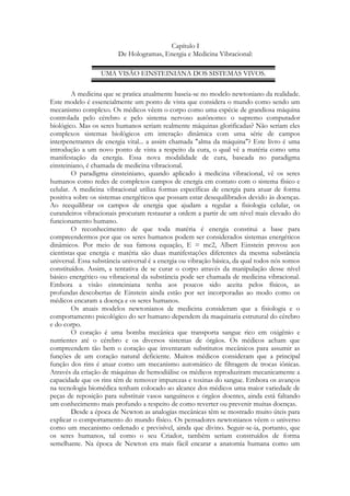 Capítulo I
De Hologramas, Energia e Medicina Vibracional:
UMA VISÃO EINSTEINIANA DOS SISTEMAS VIVOS.
A medicina que se pratica atualmente baseia-se no modelo newtoniano da realidade.
Este modelo é essencialmente um ponto de vista que considera o mundo como sendo um
mecanismo complexo. Os médicos vêem o corpo como uma espécie de grandiosa máquina
controlada pelo cérebro e pelo sistema nervoso autônomo: o supremo computador
biológico. Mas os seres humanos seriam realmente máquinas glorificadas? Não seriam eles
complexos sistemas biológicos em interação dinâmica com uma série de campos
interpenetrantes de energia vital... a assim chamada "alma da máquina"? Este livro é uma
introdução a um novo ponto de vista a respeito da cura, o qual vê a matéria como uma
manifestação da energia. Essa nova modalidade de cura, baseada no paradigma
einsteiniano, é chamada de medicina vibracional.
O paradigma einsteiniano, quando aplicado à medicina vibracional, vê os seres
humanos como redes de complexos campos de energia em contato com o sistema físico e
celular. A medicina vibracional utiliza formas específicas de energia para atuar de forma
positiva sobre os sistemas energéticos que possam estar desequilibrados devido às doenças.
Ao reequilibrar os campos de energia que ajudam a regular a fisiologia celular, os
curandeiros vibracionais procuram restaurar a ordem a partir de um nível mais elevado do
funcionamento humano.
O reconhecimento de que toda matéria é energia constitui a base para
compreendermos por que os seres humanos podem ser considerados sistemas energéticos
dinâmicos. Por meio de sua famosa equação, E = mc2, Albert Einstein provou aos
cientistas que energia e matéria são duas manifestações diferentes da mesma substância
universal. Essa substância universal é a energia ou vibração básica, da qual todos nós somos
constituídos. Assim, a tentativa de se curar o corpo através da manipulação desse nível
básico energético ou vibracional da substância pode ser chamada de medicina vibracional.
Embora a visão einsteiniana tenha aos poucos sido aceita pelos físicos, as
profundas descobertas de Einstein ainda estão por ser incorporadas ao modo como os
médicos encaram a doença e os seres humanos.
Os atuais modelos newtonianos de medicina consideram que a fisiologia e o
comportamento psicológico do ser humano dependem da maquinaria estrutural do cérebro
e do corpo.
O coração é uma bomba mecânica que transporta sangue rico em oxigênio e
nutrientes até o cérebro e os diversos sistemas de órgãos. Os médicos acham que
compreendem tão bem o coração que inventaram substitutos mecânicos para assumir as
funções de um coração natural deficiente. Muitos médicos consideram que a principal
função dos rins é atuar como um mecanismo automático de filtragem de trocas iônicas.
Através da criação de máquinas de hemodiálise os médicos reproduziram mecanicamente a
capacidade que os rins têm de remover impurezas e toxinas do sangue. Embora os avanços
na tecnologia biomédica tenham colocado ao alcance dos médicos uma maior variedade de
peças de reposição para substituir vasos sanguíneos e órgãos doentes, ainda está faltando
um conhecimento mais profundo a respeito de como reverter ou prevenir muitas doenças.
Desde a época de Newton as analogias mecânicas têm se mostrado muito úteis para
explicar o comportamento do mundo físico. Os pensadores newtonianos vêem o universo
como um mecanismo ordenado e previsível, ainda que divino. Seguir-se-ia, portanto, que
os seres humanos, tal como o seu Criador, também seriam construídos de forma
semelhante. Na época de Newton era mais fácil encarar a anatomia humana como um

 