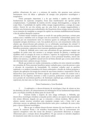 padrões vibracionais do som e a estrutura da matéria, irão penetrar num universo
inteiramente novo de idéias e aplicações de energia com propósitos tecnológicos e
terapêuticos.
Outra percepção importante é a de que matéria e espírito são polaridades
fundamentais de expressão energética. Essas duas manifestações são opostas porém
complementares. A polaridade da matéria envolve energia eletromagnética, a energia do
corpo físico. A polaridade do espírito reflete energia magnetoelétrica, a energia do corpo
etérico. Através do uso dos cristais, que são uma fonte de energia magnetoelétrica e
também uma ferramenta para redistribuição das frequências dessa energia, iremos descobrir
novas maneiras de manipular as energias do espírito na estrutura multidimensional humana
a fim de realizar alterações curativas.
Existem muitas variações quanto ao modo de usar pedras preciosas e cristais para
realizar curas e trabalhar com as energias sutis da consciência. A humanidade parece estar
passando por um renascimento tanto no interesse quanto na utilização dos cristais para
manipular energias eletrônicas e sutis. Isso poderia dever-se a um renascimento cíclico dos
atlantes que desenvolveram pela primeira vez as sofisticadas tecnologias dos cristais? A
aplicação dos sistemas cristalinos com fins industriais e para efetuar curas encerra enormes
benefícios potenciais e apresenta riscos inerentes igualmente grandes.
A lenda de Atlântida serve como uma advertência de que precisamos manter um
equilíbrio de poder entre nós mesmos e as energias naturais do planeta, e também um
equilíbrio entre as energias do nosso eu inferior e superior. Se esquecermos nossa ligação
interior com as energias divinas que atuam para o nosso potencial benefício, através das
dádivas da natureza, o equilíbrio natural será de tal forma alterado que a nossa atual cultura
não dominará mais o planeta em que vivemos.
Desde que possam ser usadas corretamente, as dádivas do reino mineral escondidas
nas entranhas da Terra encerram benefícios jamais sonhados para a cura das pessoas e para
a elevação da consciência da humanidade. Os cientistas voltados para as questões
espirituais e os médicos/curandeiros do futuro enfrentarão o desafio de realizar pesquisas a
respeito das aplicações da energia dos cristais de uma forma intuitiva e responsável a fim de
desenvolver esses potenciais. Se formos capazes de aprender a entrar em contato com a
sabedoria do Eu Superior, inerentes a todas as pessoas, poderemos avançar para aquela
nova posição de coexistência pacífica e de iluminação espiritual que, conforme os atlantes
esperavam, iria mais uma vez fazer-se presente neste planeta.
Pontos Fundamentais a Serem Recordados
1.
A exploração e o desenvolvimento de tecnologias à base de cristais na área
da eletrônica, do laser e do armazenamento de informações foi de fundamental importância
para a revolução científica da última parte do século XX.
2.
Existem lendas a respeito de uma antiga civilização, a Atlântida, que
desenvolveu tecnologias cristalinas avançadas porém utilizou um aspecto das propriedades
dos cristais diferente daquele em que se concentra a ciência moderna. Diz-se que os
atlantes usaram sistemas cristalinos para manipular energias sutis e força vital e que
obtiveram sucesso na aplicação dessas descobertas tanto para a realização de curas como
para o desenvolvimento tecnológico.
3.
Diz-se que os atlantes desenvolveram sistemas de cura baseados no uso de
cristais, de essências florais e de remédios homeopáticos. Eles se concentraram nos
aspectos energéticos sutis das causas das doenças e procuraram direcionar as terapias
vibracionais para a correção desses desequilíbrios. Os que usavam os métodos alopáticos
de tratamento eram tidos na conta de uma minoria radical.

 