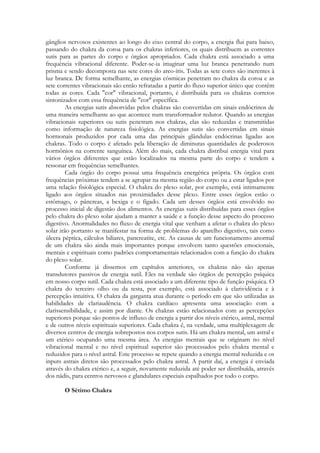 gânglios nervosos existentes ao longo do eixo central do corpo, a energia flui para baixo,
passando do chakra da coroa para os chakras inferiores, os quais distribuem as correntes
sutis para as partes do corpo e órgãos apropriados. Cada chakra está associado a uma
frequência vibracional diferente. Poder-se-ia imaginar uma luz branca penetrando num
prisma e sendo decomposta nas sete cores do arco-íris. Todas as sete cores são inerentes à
luz branca. De forma semelhante, as energias cósmicas penetram no chakra da coroa e as
sete correntes vibracionais são então refratadas a partir do fluxo superior único que contêm
todas as cores. Cada "cor" vibracional, portanto, é distribuída para os chakras corretos
sintonizados com essa frequência de "cor" específica.
As energias sutis absorvidas pelos chakras são convertidas em sinais endócrinos de
uma maneira semelhante ao que acontece num transformador redutor. Quando as energias
vibracionais superiores ou sutis penetram nos chakras, elas são reduzidas e transmitidas
como informação de natureza fisiológica. As energias sutis são convertidas em sinais
hormonais produzidos por cada uma das principais glândulas endócrinas ligadas aos
chakras. Todo o corpo é afetado pela liberação de diminutas quantidades de poderosos
hormônios na corrente sanguínea. Além do mais, cada chakra distribui energia vital para
vários órgãos diferentes que estão localizados na mesma parte do corpo e tendem a
ressonar em frequências semelhantes.
Cada órgão do corpo possui uma frequência energética própria. Os órgãos com
frequências próximas tendem a se agrupar na mesma região do corpo ou a estar ligados por
uma relação fisiológica especial. O chakra do plexo solar, por exemplo, está intimamente
ligado aos órgãos situados nas proximidades desse plexo. Entre esses órgãos estão o
estômago, o pâncreas, a bexiga e o fígado. Cada um desses órgãos está envolvido no
processo inicial de digestão dos alimentos. As energias sutis distribuídas para esses órgãos
pelo chakra do plexo solar ajudam a manter a saúde e a função desse aspecto do processo
digestivo. Anormalidades no fluxo de energia vital que venham a afetar o chakra do plexo
solar irão portanto se manifestar na forma de problemas do aparelho digestivo, tais como
úlcera péptica, cálculos biliares, pancreatite, etc. As causas de um funcionamento anormal
de um chakra são ainda mais importantes porque envolvem tanto questões emocionais,
mentais e espirituais como padrões comportamentais relacionados com a função do chakra
do plexo solar.
Conforme já dissemos em capítulos anteriores, os chakras não são apenas
transdutores passivos de energia sutil. Eles na verdade são órgãos de percepção psíquica
em nosso corpo sutil. Cada chakra está associado a um diferente tipo de função psíquica. O
chakra do terceiro olho ou da testa, por exemplo, está associado à clarividência e à
percepção intuitiva. O chakra da garganta atua durante o período em que são utilizadas as
habilidades de clariaudência. O chakra cardíaco apresenta uma associação com a
clarissensibilidade, e assim por diante. Os chakras estão relacionados com as percepções
superiores porque são pontos de influxo de energia a partir dos níveis etérico, astral, mental
e de outros níveis espirituais superiores. Cada chakra é, na verdade, uma multiplexagem de
diversos centros de energia sobrepostos nos corpos sutis. Há um chakra mental, um astral e
um etérico ocupando uma mesma área. As energias mentais que se originam no nível
vibracional mental e no nível espiritual superior são processados pelo chakra mental e
reduzidos para o nível astral. Este processo se repete quando a energia mental reduzida e os
inputs astrais diretos são processados pelo chakra astral. A partir daí, a energia é enviada
através do chakra etérico e, a seguir, novamente reduzida até poder ser distribuída, através
dos nádis, para centros nervosos e glandulares especiais espalhados por todo o corpo.
O Sétimo Chakra

 