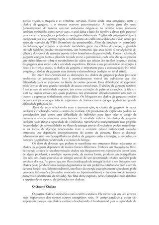 cordas vocais, a traqueia e as vértebras cervicais. Existe ainda uma associação entre o
chakra da garganta e o sistema nervoso parassimpático. A maior parte do ramo
parassimpático do sistema nervoso autônomo origina-se no décimo nervo craniano,
também conhecido como nervo vago, o qual deixa a base do cérebro e desce pelo pescoço
para inervar o coração, os pulmões e os órgãos abdominais. A glândula paratireóide (que é
energizada por esse centro) regula o metabolismo do cálcio nas células do tecido ósseo por
meio da secreção de PTH (hormônio da paratireóide). Além de produzir os hormônios
tireoidianos, que regulam a atividade metabólica geral das células do corpo, a glândula
tireóide também produz tirocalcitonina, um hormônio que atua sobre o metabolismo do
cálcio e dos ossos de maneira oposta à dos hormônios da paratireóide. Como o chakra da
garganta energiza tanto a glândula tireóide como a paratireóide, cada uma das quais produz
um efeito diferente sobre o metabolismo do cálcio nas células dos tecidos ósseos, o chakra
da garganta atua sobre toda a atividade esquelética. Devido à sua proximidade em relação à
boca e às cordas vocais, o chakra da garganta é importante para a comunicação. No nível
psíquico, o chakra da garganta atua durante a clariaudiência (audição no nível astral).
No nível físico/emocional as disfunções no chakra da garganta podem provocar
problemas de comunicação. Isto é particularmente visível em indivíduos que têm
dificuldade para se expressar na frente de outras pessoas. Essa dificuldade de expressão
pode derivar de uma grande variedade de causas emocionais. O chakra da garganta também
é um centro de criatividade superior, tais como a criação de palavras e canções. A fala e o
som são meios através dos quais podemos nos comunicar vibracionalmente uns com os
outros e expressar verbalmente novas idéias. Os bloqueios no chakra da garganta podem
ocorrer em pessoas que não se expressam de forma criativa ou que podem ter grande
dificuldade para fazê-lo.
Além de estar relacionado com a comunicação, o chakra da garganta às vezes
também é conhecido como o centro da vontade. Os problemas de expressão podem ser
considerados aqui como uma dificuldade do indivíduo para fazer valer o desejo de
comunicar seus sentimentos mais íntimos. A atividade volitiva do chakra da garganta
também pode afetar a capacidade de o indivíduo reconhecer conscientemente suas próprias
necessidades. As anormalidades no fluxo de energia através dos chakras podem manifestarse na forma de doenças relacionadas com a atividade celular disfuncional naquelas
estruturas que dependem energeticamente do centro da garganta. Entre as doenças
relacionadas com um desequilíbrio no chakra da garganta estão a laringite, a tireoidite, os
tumores na glândula paratireóide e o câncer da laringe.
Os tipos de doenças que podem se manifestar nas estruturas físicas adjacentes ao
chakra da garganta dependem de muitos fatores diferentes. Embora um bloqueio do fluxo
de energia através de um determinado chakra seja frequentemente reconhecido como causa
de algum problema, a condição oposta pode, da mesma forma, produzir um desequilíbrio.
Ou seja: um fluxo excessivo de energia através de um determinado chakra também pode
produzir doença. Ao passo que um fluxo inadequado de energia devido a um bloqueio num
chakra pode produzir uma doença degenerativa ou um problema relacionado com a atrofia
de uma função (ex.: hipotireoidismo), um fluxo de energia excessivamente abundante pode
provocar inflamações (tireoidite associada ao hipertireoidismo) e crescimento de tumores
cancerosos (carcinoma da tireóide). No final deste capítulo, serão fornecidos mais detalhes
a respeito desse aspecto da disfunção nos chakras.
O Quarto Chakra
O quarto chakra é conhecido como centro cardíaco. Ele talvez seja um dos centros
mais importantes dos nossos corpos energéticos sutis. O centro cardíaco é assim tão
importante porque um chakra cardíaco desobstruído é fundamental para a capacidade de

 