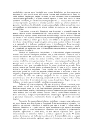 um indivíduo expressar amor. Isto inclui tanto o amor do indivíduo por si mesmo como a
expressão do amor que ele sente pelos outros. O amor pode manifestar-se na forma de
amor fraternal, dirigido para amigos e vizinhos, de amor emocional, num relacionamento
amoroso entre apaixonados, e na forma de amor espiritual. A forma mais elevada de amor
espiritual, obviamente, é o amor incondicional pelo próximo. As lições de amor estão entre
as mais importantes que temos de aprender durante o tempo que estamos destinados a
passar no plano físico. As dificuldades em aprender essas lições podem se manifestar como
anormalidades no funcionamento do chakra cardíaco, as quais, por sua vez, afetam o
coração físico.
Como muitas pessoas têm dificuldade para desenvolver o potencial interior do
chakra cardíaco, o assim chamado centro do "coração interior", não é de admirar que no
mundo de hoje haja uma enorme mortalidade devido a doenças cardíacas. Embora o hábito
de fumar e os altos níveis de colesterol sejam parcialmente responsáveis pela alta incidência
de doenças cardíacas, é irônico que a maioria dos médicos e dos pacientes deixem de
reconhecer a importância da ligação energética entre doença cardíaca, o chakra do coração
e a capacidade de o indivíduo manifestar amor. O reconhecimento dessa importante
relação psicoenergética por parte do paciente poderia ajudar os médicos a curarem a atitude
e a consciência que ajudaram a gerar os desequilíbrios energéticos que os predispuseram a
sofrer de doenças cardíacas.
Além de sua ligação com o coração físico, o chakra cardíaco proporciona energia
nutritiva sutil aos tubos bronquiais, pulmões e seios, e ainda influencia a função de todo o
sistema circulatório. Os desequilíbrios no chakra cardíaco, além de contribuírem para
ataques cardíacos e doenças nas artérias coronárias, podem também produzir outras
doenças circulatórias como, por exemplo, o derrame — uma doença que afeta milhares de
pessoas todos os anos. A redução da energia que penetra no chakra cardíaco pode
manifestar-se como uma estagnação do fluxo de sangue através de um coração físico
doente. A estase do fluxo de sangue através das câmaras do coração poderá resultar na
formação de coágulos sanguíneos. Esses coágulos são então impelidos através da
circulação, quando se alojam em pequenas artérias cerebrais e bloqueiam o fluxo de
oxigênio (e do prana) para os tecidos cerebrais, o que provoca um derrame. (Este é apenas
um exemplo de como uma disfunção energética no nível do centro cardíaco pode
manifestar-se na forma de um derrame.) A intensidade do fluxo energético sutil do chakra
cardíaco é um reflexo da importância do amor na vida do indivíduo e do grau em que esse
indivíduo está tendo suas necessidades satisfeitas nesse departamento.
Dada essa informação, podemos olhar para as doenças infantis — como a asma,
por exemplo — sob uma nova luz. As crianças asmáticas frequentemente provêm de
famílias nas quais a mãe (ou o pai) é excessivamente protetora. Tanto no nível simbólico
como no nível literal, a criança é sufocada por causa de uma manifestação desequilibrada de
amor parental, coisa que afeta o centro cardíaco. Como o chakra cardíaco influencia os
tubos bronquiais, a energia desequilibrada cria uma tendência para espasmos nas vias nasais
e problemas respiratórios, especialmente durante os períodos de conflito emocional
interior.
As energias dos quatro chakras inferiores simbolizam os quatro antigos elementos
do nosso planeta: terra, água, fogo e ar. Em virtude de sua associação com o coração e os
pulmões, que captam e distribuem o oxigênio por todo o corpo, o chakra cardíaco
simboliza o elemento ar. O plexo solar está ligado ao elemento fogo, o chakra do umbigo
representa a água e o chakra-raiz simboliza o elemento terra. Enquanto os quatro centros
inferiores representam o plano físico, os três chakras superiores estão ligados
simbolicamente aos elementos etéricos e espirituais superiores da criação. O chakra
cardíaco é considerado um chakra de transição, e serve de intermediário entre as energias
terrenas inferiores e as energias espirituais superiores. Assim como o ar, o centro cardíaco

 