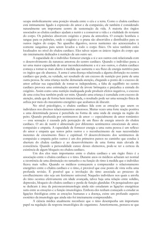 ocupa simbolicamente uma posição situada entre o céu e a terra. Como o chakra cardíaco
está intimamente ligado à expressão do amor e da compaixão, ele também é considerado
naturalmente um importante centro de sustentação da vida. A maioria dos órgãos
associados ao chakra cardíaco ajudam a nutrir e a conservar a vida e a vitalidade do restante
do corpo. Os pulmões absorvem oxigênio e prana da atmosfera. O coração bombeia o
sangue para os pulmões, onde o oxigênio e o prana são absorvidos e distribuídos para os
outros órgãos do corpo. No aparelho digestivo, novos nutrientes são acrescentados à
corrente sanguínea para serem levados a todo o corpo físico. Os seios também estão
localizados no nível do chakra cardíaco. Eles talvez sejam os únicos órgãos do corpo que
são inteiramente dedicados à nutrição de um outro ser.
A capacidade de o indivíduo fornecer energia a si e aos outros está relacionada com
o desenvolvimento da natureza amorosa do centro cardíaco. Quando o indivíduo passa a
ter uma maior capacidade de amar incondicionalmente a si e aos outros, o chakra cardíaco
começa a tornar-se mais aberto à medida que aumenta o seu fluxo de energia nutritiva para
os órgãos que ele abastece. A asma é uma doença relacionada a alguma disfunção no centro
cardíaco que pode, na verdade, ser resultado de um excesso de nutrição por parte de uma
outra pessoa. Se uma criança recebe demasiada atenção, chegando a ponto de o excesso de
amor asfixiar sua capacidade de tomar-se independente, a falta de equilíbrio no centro
cardíaco provoca uma estimulação anormal da árvore brônquica e prejudica a entrada do
oxigênio. Assim como uma nutrição inadequada pode produzir efeitos negativos, o excesso
de uma coisa boa também pode ser mim. Quando uma criança é cumulada com excesso de
atenção, ainda que de forma bem intencionada, o resultado pode ser uma sensação física de
asfixia por meio do mecanismo energético que acabamos de discutir.
No nível psicológico, o chakra cardíaco lida com as emoções que unem os
indivíduos nos diversos relacionamentos amorosos. Muitas vezes uma forte reação positiva
a uma determinada pessoa é percebida na forma de uma onda de energia na região do
peito. Quando produzida por sentimentos de amor — especialmente de amor romântico
— essa sensação é causada pela percepção de um fluxo de energia através do chakra
cardíaco. O ato de nutrir é alimentado por diferentes sentimentos emocionais de amor.
compaixão e empatia. A capacidade de fornecer energia a uma outra pessoa é um reflexo
do amor e empatia que temos pelos outros e o reconhecimento de suas necessidades
inerentes de crescimento físico e espiritual. O desenvolvimento dos sentimentos de
compaixão e empatia pelos outros é um dos primeiros passos no caminho que conduz à
abertura do chakra cardíaco e ao desenvolvimento de uma forma mais elevada de
consciência. Quando a personalidade carece desses elementos, pode-se ter a certeza da
existência de algum bloqueio no chakra cardíaco.
Um dos elos mais importantes entre o chakra cardíaco e um órgão físico é a
associação entre o chakra cardíaco e o timo. Durante anos os médicos acharam ser normal
a ocorrência de uma diminuição no tamanho e na função do timo à medida que o indivíduo
ficava mais velho. Quando os médicos começarem a compreender o relacionamento
energético entre o chakra cardíaco e o timo, é provável que esse ponto dc vista sofra uma
profunda revisão. É possível que a involução do timo associada ao processo de
envelhecimento não seja um fenômeno universal. Naqueles indivíduos nos quais a atrofia
do timo ocorreu efetivamente em idade avançada, talvez haja uma relação entre solidão,
depressão, bloqueio do chakra cardíaco e perda de função glandular. Os pesquisadores que
se dedicam à área da psiconeuroimunologia ainda não estudaram as ligações energéticas
sutis entre as emoções e a função imunológica. Embora eles tenham começado a estudar as
ligações fisiológicas entre as emoções humanas e a doença, existe um profundo aspecto
esotérico da imunologia que ainda não foi inteiramente compreendido.
A ciência médica atualmente reconhece que o timo desempenha um importante
papel na regulação da resposta imunológica do organismo. Anteriormente, pensava-se que

 