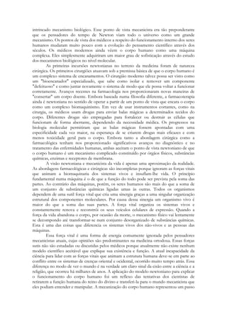 intrincado mecanismo biológico. Esse ponto de vista mecanicista era tão preponderante
que os pensadores do tempo de Newton viam todo o universo como um grande
mecanismo. Os pontos de vista dos médicos a respeito do funcionamento interno dos seres
humanos mudaram muito pouco com a evolução do pensamento científico através dos
séculos. Os médicos modernos ainda vêem o corpo humano como uma máquina
complexa. Eles simplesmente adquiriram um maior grau de sofisticação através do estudo
dos mecanismos biológicos no nível molecular.
As primeiras incursões newtonianas no terreno da medicina foram de natureza
cirúrgica. Os primeiros cirurgiões atuavam sob a premissa básica de que o corpo humano é
um complexo sistema de encanamentos. O cirurgião moderno talvez possa ser visto como
um "bioencanador" especializado, que sabe como isolar e remover um componente
"defeituoso" e como juntar novamente o sistema de modo que ele possa voltar a funcionar
corretamente. Avanços recentes na farmacologia nos proporcionaram novas maneiras de
"consertar" um corpo doente. Embora baseada numa filosofia diferente, a farmacoterapia
ainda é newtoniana no sentido de operar a partir de um ponto de vista que encara o corpo
como um complexo biomaquinismo. Em vez de usar instrumentos cortantes, como na
cirurgia, os médicos usam drogas para enviar balas mágicas a determinados tecidos do
corpo. Diferentes drogas são empregadas para fortalecer ou destruir as células que
funcionam de forma aberrante, dependendo da necessidade médica. Os progressos na
biologia molecular permitiram que as balas mágicas fossem apontadas com uma
especificidade cada vez maior, na esperança de se criarem drogas mais eficazes e com
menos toxicidade geral para o corpo. Embora tanto a abordagem cirúrgica como a
farmacológica tenham nos proporcionado significativos avanços no diagnóstico e no
tratamento das enfermidades humanas, ambas aceitam o ponto de vista newtoniano de que
o corpo humano é um mecanismo complicado constituído por órgãos físicos, substâncias
químicas, enzimas e receptores de membrana.
A visão newtoniana e mecanicista da vida é apenas uma aproximação da realidade.
As abordagens farmacológicas e cirúrgicas são incompletas porque ignoram as forças vitais
que animam a biomaquinaria dos sistemas vivos e insuflam-lhe vida. O princípio
fundamental numa máquina é o de que a função do todo pode ser prevista pela soma das
partes. Ao contrário das máquinas, porém, os seres humanos são mais do que a soma de
um conjunto de substâncias químicas ligadas umas às outras. Todos os organismos
dependem de uma sutil força vital que cria uma sinergia graças a uma singular organização
estrutural dos componentes moleculares. Por causa dessa sinergia um organismo vivo é
maior do que a soma das suas partes. A força vital organiza os sistemas vivos e
constantemente renova e reconstrói os seus veículos celulares de expressão. Quando a
força da vida abandona o corpo, por ocasião da morte, o mecanismo físico vai lentamente
se decompondo até transformar-se num conjunto desorganizado de substâncias químicas.
Esta é uma das coisas que diferencia os sistemas vivos dos não-vivos e as pessoas das
máquinas.
Essa força vital é uma forma de energia comumente ignorada pelos pensadores
mecanicistas atuais, cujas opiniões são predominantes na medicina ortodoxa. Essas forças
sutis não são estudadas ou discutidas pelos médicos porque atualmente não existe nenhum
modelo científico aceitável que explique sua existência e função. A atual incapacidade da
ciência para lidar com as forças vitais que animam a estrutura humana deve-se em parte ao
conflito entre os sistemas de crenças oriental e ocidental, ocorrido muito tempo atrás. Essa
diferença no modo de ver o mundo é na verdade um claro sinal da cisão entre a ciência e a
religião, que ocorreu há milhares de anos. A aplicação do modelo newtoniano para explicar
o funcionamento do corpo humano foi um reflexo das tentativas dos cientistas de
retirarem a função humana do reino do divino e transferi-la para o mundo mecanicista que
eles podiam entender e manipular. A mecanização do corpo humano representou um passo

 