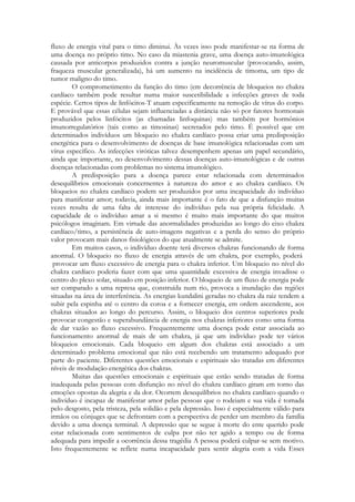 fluxo de energia vital para o timo diminui. Às vezes isso pode manifestar-se na forma de
uma doença no próprio timo. No caso da miastenia grave, uma doença auto-imunológica
causada por anticorpos produzidos contra a junção neuromuscular (provocando, assim,
fraqueza muscular generalizada), há um aumento na incidência de timoma, um tipo de
tumor maligno do timo.
O comprometimento da função do timo (em decorrência de bloqueios no chakra
cardíaco também pode resultar numa maior suscetibilidade a infecções graves de toda
espécie. Certos tipos de linfócitos-T atuam especificamente na remoção de vírus do corpo.
E provável que essas células sejam influenciadas a distância não só por fatores hormonais
produzidos pelos linfócitos (as chamadas linfoquinas) mas também por hormônios
imunorregulatórios (tais como as timosinas) secretados pelo timo. É possível que em
determinados indivíduos um bloqueio no chakra cardíaco possa criar uma predisposição
energética para o desenvolvimento de doenças de base imunológica relacionadas com um
vírus específico. As infecções viróticas talvez desempenhem apenas um papel secundário,
ainda que importante, no desenvolvimento dessas doenças auto-imunológicas e de outras
doenças relacionadas com problemas no sistema imunológico.
A predisposição para a doença parece estar relacionada com determinados
desequilíbrios emocionais concernentes à natureza do amor e ao chakra cardíaco. Os
bloqueios no chakra cardíaco podem ser produzidos por uma incapacidade do indivíduo
para manifestar amor; todavia, ainda mais importante é o fato de que a disfunção muitas
vezes resulta de uma falta de interesse do indivíduo pela sua própria felicidade. A
capacidade de o indivíduo amar a si mesmo é muito mais importante do que muitos
psicólogos imaginam. Em virtude das anormalidades produzidas ao longo do eixo chakra
cardíaco/timo, a persistência de auto-imagens negativas e a perda do senso do próprio
valor provocam mais danos fisiológicos do que atualmente se admite.
Em muitos casos, o indivíduo doente terá diversos chakras funcionando de forma
anormal. O bloqueio no fluxo de energia através de um chakra, por exemplo, poderá
provocar um fluxo excessivo de energia para o chakra inferior. Um bloqueio no nível do
chakra cardíaco poderia fazer com que uma quantidade excessiva de energia invadisse o
centro do plexo solar, situado em posição inferior. O bloqueio de um fluxo de energia pode
ser comparado a uma represa que, construída num rio, provoca a inundação das regiões
situadas na área de interferência. As energias kundalini geradas no chakra da raiz tendem a
subir pela espinha até o centro da coroa e a fornecer energia, em ordem ascendente, aos
chakras situados ao longo do percurso. Assim, o bloqueio dos centros superiores pode
provocar congestão e superabundância de energia nos chakras inferiores como uma forma
de dar vazão ao fluxo excessivo. Frequentemente uma doença pode estar associada ao
funcionamento anormal de mais de um chakra, já que um indivíduo pode ter vários
bloqueios emocionais. Cada bloqueio em algum dos chakras está associado a um
determinado problema emocional que não está recebendo um tratamento adequado por
parte do paciente. Diferentes questões emocionais e espirituais são tratadas em diferentes
níveis de modulação energética dos chakras.
Muitas das questões emocionais e espirituais que estão sendo tratadas de forma
inadequada pelas pessoas com disfunção no nível do chakra cardíaco giram em torno das
emoções opostas da alegria e da dor. Ocorrem desequilíbrios no chakra cardíaco quando o
indivíduo é incapaz de manifestar amor pelas pessoas que o rodeiam e sua vida é tomada
pelo desgosto, pela tristeza, pela solidão e pela depressão. Isso é especialmente válido para
irmãos ou cônjuges que se defrontam com a perspectiva de perder um membro da família
devido a uma doença terminal. A depressão que se segue à morte do ente querido pode
estar relacionada com sentimentos de culpa por não ter agido a tempo ou de forma
adequada para impedir a ocorrência dessa tragédia A pessoa poderá culpar-se sem motivo.
Isto frequentemente se reflete numa incapacidade para sentir alegria com a vida Esses

 