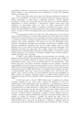 desequilíbrios emocionais e espirituais provocam bloqueios no fluxo de energia através do
chakra cardíaco, o qual posteriormente pode manifestar-se na forma de disfunções
celulares no nível do timo.
Como o timo pode afetar muitos tipos de células que combatem as doenças no
corpo, uma anormalidade na função do timo pode produzir uma depressão geral das
defesas imunológicas e, assim, tornar o organismo suscetível a diversas infecções
bacterianas e viróticas. Em virtude dos efeitos do timo sobre certos tipos de linfócitos,
especialmente as células assistentes-T e supressoras-T, podem ocorrer danos mais
específicos em determinados órgãos do corpo. As células supressoras-T foram
intensamente estudadas pelos médicos na tentativa de desvendar suas relações com as
doenças auto-imunológicas. Se as células supressoras-T não conseguem impedir o corpo de
atacar a si mesmo, o sistema imunológico pode atacar violentamente determinadas partes
do corpo.
A imunossupressão seletiva da função das células supressoras-T, provocada por
diversos tipos de disfunções no sistema chakra cardíaco-timo, pode afetar outros centros
endócrinos do organismo. Doenças como a tireoidite auto-imune, a atrofia das supra-renais
e a ausência de ovulação constituem exemplos de efeitos auto-imunológicos produzidos a
distância sobre centros glandulares. Nas doenças em que um determinado centro
endócrino é afetado pela destruição auto-imunológica é provável que o indivíduo doente
apresente desequilíbrios energéticos sutis tanto no chakra cardíaco como no centro
glandular que teve suas funções hormonais prejudicadas pelo sistema imunológico. Uma
deficiência auto-imune nas supra-renais, por exemplo, poderia estar associada a uma
disfunção tanto no chakra do plexo solar como no chakra cardíaco. A ausência de ovulação
tenderia igualmente a ser associada a um bloqueio energético sutil no chakra cardíaco e
também nos chakras sacro ou gonadal.
A AIDS é outra doença imunológica que provavelmente está associada a um
bloqueio do chakra gonadal. Uma das primeiras correlações encontradas entre a AIDS e os
homossexuais foi a grande frequência de contatos sexuais entre as vítimas da doença,
particularmente entre os gays do sexo masculino. Passar de um relacionamento sexual
fortuito para outro, sem nenhum sentimento verdadeiro de amor, tenderia a concentrar
uma quantidade excessiva de energia no centro gonadal. Isto em si, obviamente, não causa
AIDS. Contatos sexuais frequentes, porém, efetivamente promovem uma maior exposição
do indivíduo ao vírus da AIDS. Além do mais, as concepções culturais negativas associadas
à homossexualidade criam entre os gays uma auto-imagem ruim e uma falta de amorpróprio. Com o passar do tempo, isso pode facilmente provocar um desequilíbrio no
chakra cardíaco. As alterações energéticas negativas no chakra cardíaco resultam numa
diminuição da função do timo e, portanto, tomam o indivíduo mais suscetível ao vírus da
AIDS.
O modo pelo qual o vírus da AIDS contribui para o surgimento de doenças
recorrentes depende de seus efeitos sobre a função dos linfócitos. O vírus atua
especificamente sobre determinados tipos de linfócitos-T e, principalmente, sobre as
células assistentes-T. Um dos critérios para o diagnóstico da AIDS em testes de laboratório
é a proporção entre as células assistentes-T e supressoras-T. Na AIDS ocorre uma inversão
da proporção normal entre esses dois tipos de células. Com menos células assistentes-T e
com um número também reduzido de células matadoras-T, o corpo torna-se mais
suscetível a infecções viróticas e bacterianas e também a tumores malignos como, por
exemplo, o sarcoma de Kaposi. Considerando a questão de um ponto de vista esotérico, a
redução no número de linfócitos é causada não apenas pela HIV (Vírus da
Imunodeficiência Humana ou vírus da AIDS) mas também por uma disfunção no eixo
chakra cardíaco/timo, o que pode ter predisposto o indivíduo a infecções graves. É
provável que um dia acabe sendo demonstrado que, além da infecção por HIV, as vítimas

 