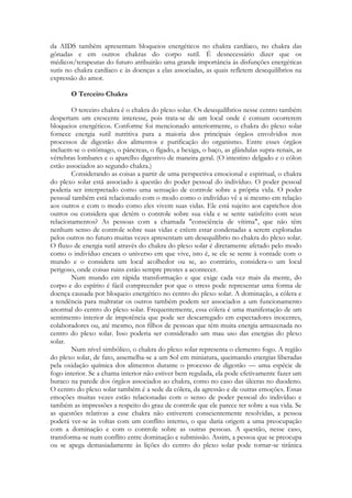 da AIDS também apresentam bloqueios energéticos no chakra cardíaco, no chakra das
gônadas e em outros chakras do corpo sutil. É desnecessário dizer que os
médicos/terapeutas do futuro atribuirão uma grande importância às disfunções energéticas
sutis no chakra cardíaco e às doenças a elas associadas, as quais refletem desequilíbrios na
expressão do amor.
O Terceiro Chakra
O terceiro chakra é o chakra do plexo solar. Os desequilíbrios nesse centro também
despertam um crescente interesse, pois trata-se de um local onde é comum ocorrerem
bloqueios energéticos. Conforme foi mencionado anteriormente, o chakra do plexo solar
fornece energia sutil nutritiva para a maioria dos principais órgãos envolvidos nos
processos de digestão dos alimentos e purificação do organismo. Entre esses órgãos
incluem-se o estômago, o pâncreas, o fígado, a bexiga, o baço, as glândulas supra-renais, as
vértebras lombares e o aparelho digestivo de maneira geral. (O intestino delgado e o cólon
estão associados ao segundo chakra.)
Considerando as coisas a partir de uma perspectiva emocional e espiritual, o chakra
do plexo solar está associado à questão do poder pessoal do indivíduo. O poder pessoal
poderia ser interpretado como uma sensação de controle sobre a própria vida. O poder
pessoal também está relacionado com o modo como o indivíduo vê a si mesmo em relação
aos outros e com o modo como eles vivem suas vidas. Ele está sujeito aos caprichos dos
outros ou considera que detém o controle sobre sua vida e se sente satisfeito com seus
relacionamentos? As pessoas com a chamada "consciência de vítima", que não têm
nenhum senso de controle sobre suas vidas e crêem estar condenadas a serem exploradas
pelos outros no futuro muitas vezes apresentam um desequilíbrio no chakra do plexo solar.
O fluxo de energia sutil através do chakra do plexo solar é diretamente afetado pelo modo
como o indivíduo encara o universo em que vive, isto é, se ele se sente à vontade com o
mundo e o considera um local acolhedor ou se, ao contrário, considera-o um local
perigoso, onde coisas ruins estão sempre prestes a acontecer.
Num mundo em rápida transformação e que exige cada vez mais da mente, do
corpo e do espírito é fácil compreender por que o stress pode representar uma forma de
doença causada por bloqueio energético no centro do plexo solar. A dominação, a cólera e
a tendência para maltratar os outros também podem ser associados a um funcionamento
anormal do centro do plexo solar. Frequentemente, essa cólera é uma manifestação de um
sentimento interior de impotência que pode ser descarregado em espectadores inocentes,
colaboradores ou, até mesmo, nos filhos de pessoas que têm muita energia armazenada no
centro do plexo solar. Isso poderia ser considerado um mau uso das energias do plexo
solar.
Num nível simbólico, o chakra do plexo solar representa o elemento fogo. A região
do plexo solar, de fato, assemelha-se a um Sol em miniatura, queimando energias liberadas
pela oxidação química dos alimentos durante o processo de digestão — uma espécie de
fogo interior. Se a chama interior não estiver bem regulada, ela pode efetivamente fazer um
buraco na parede dos órgãos associados ao chakra, como no caso das úlceras no duodeno.
O centro do plexo solar também é a sede da cólera, da agressão e de outras emoções. Essas
emoções muitas vezes estão relacionadas com o senso de poder pessoal do indivíduo e
também as impressões a respeito do grau de controle que ele parece ter sobre a sua vida. Se
as questões relativas a esse chakra não estiverem conscientemente resolvidas, a pessoa
poderá ver-se às voltas com um conflito interno, o que daria origem a uma preocupação
com a dominação e com o controle sobre as outras pessoas. A questão, nesse caso,
transforma-se num conflito entre dominação e submissão. Assim, a pessoa que se preocupa
ou se apega demasiadamente às lições do centro do plexo solar pode tornar-se tirânica

 