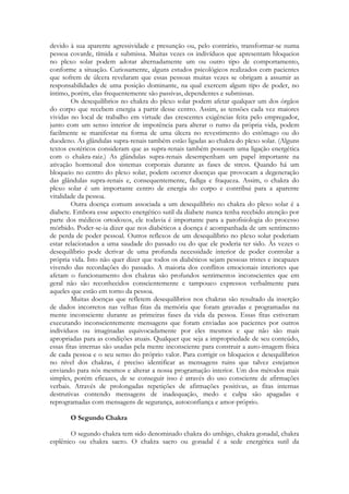 devido à sua aparente agressividade e presunção ou, pelo contrário, transformar-se numa
pessoa covarde, tímida e submissa. Muitas vezes os indivíduos que apresentam bloqueios
no plexo solar podem adotar alternadamente um ou outro tipo de comportamento,
conforme a situação. Curiosamente, alguns estudos psicológicos realizados com pacientes
que sofrem de úlcera revelaram que essas pessoas muitas vezes se obrigam a assumir as
responsabilidades de uma posição dominante, na qual exercem algum tipo de poder, no
íntimo, porém, elas frequentemente são passivas, dependentes e submissas.
Os desequilíbrios no chakra do plexo solar podem afetar qualquer um dos órgãos
do corpo que recebem energia a partir desse centro. Assim, as tensões cada vez maiores
vividas no local de trabalho em virtude das crescentes exigências feita pelo empregador,
junto com um senso interior de impotência para alterar o rumo da própria vida, podem
facilmente se manifestar na forma de uma úlcera no revestimento do estômago ou do
duodeno. As glândulas supra-renais também estão ligadas ao chakra do plexo solar. (Alguns
textos esotéricos consideram que as supra-renais também possuem uma ligação energética
com o chakra-raiz.) As glândulas supra-renais desempenham um papel importante na
ativação hormonal dos sistemas corporais durante as fases de stress. Quando há um
bloqueio no centro do plexo solar, podem ocorrer doenças que provocam a degeneração
das glândulas supra-renais e, consequentemente, fadiga e fraqueza. Assim, o chakra do
plexo solar é um importante centro de energia do corpo e contribui para a aparente
vitalidade da pessoa.
Outra doença comum associada a um desequilíbrio no chakra do plexo solar é a
diabete. Embora esse aspecto energético sutil da diabete nunca tenha recebido atenção por
parte dos médicos ortodoxos, ele todavia é importante para a patofisiologia do processo
mórbido. Poder-se-ia dizer que nos diabéticos a doença é acompanhada de um sentimento
de perda de poder pessoal. Outros reflexos de um desequilíbrio no plexo solar poderiam
estar relacionados a uma saudade do passado ou do que ele poderia ter sido. Às vezes o
desequilíbrio pode derivar de uma profunda necessidade interior de poder controlar a
própria vida. Isto não quer dizer que todos os diabéticos sejam pessoas tristes e incapazes
vivendo das recordações do passado. A maioria dos conflitos emocionais interiores que
afetam o funcionamento dos chakras são profundos sentimentos inconscientes que em
geral não são reconhecidos conscientemente e tampouco expressos verbalmente para
aqueles que estão em torno da pessoa.
Muitas doenças que refletem desequilíbrios nos chakras são resultado da inserção
de dados incorretos nas velhas fitas da memória que foram gravadas e programadas na
mente inconsciente durante as primeiras fases da vida da pessoa. Essas fitas estiveram
executando inconscientemente mensagens que foram enviadas aos pacientes por outros
indivíduos ou imaginadas equivocadamente por eles mesmos e que não são mais
apropriadas para as condições atuais. Qualquer que seja a impropriedade de seu conteúdo,
essas fitas internas são usadas pela mente inconsciente para construir a auto-imagem física
de cada pessoa e o seu senso do próprio valor. Para corrigir os bloqueios e desequilíbrios
no nível dos chakras, é preciso identificar as mensagens ruins que talvez estejamos
enviando para nós mesmos e alterar a nossa programação interior. Um dos métodos mais
simples, porém eficazes, de se conseguir isso é através do uso consciente de afirmações
verbais. Através de prolongadas repetições de afirmações positivas, as fitas internas
destrutivas contendo mensagens de inadequação, medo e culpa são apagadas e
reprogramadas com mensagens de segurança, autoconfiança e amor-próprio.
O Segundo Chakra
O segundo chakra tem sido denominado chakra do umbigo, chakra gonadal, chakra
esplênico ou chakra sacro. O chakra sacro ou gonadal é a sede energética sutil da

 